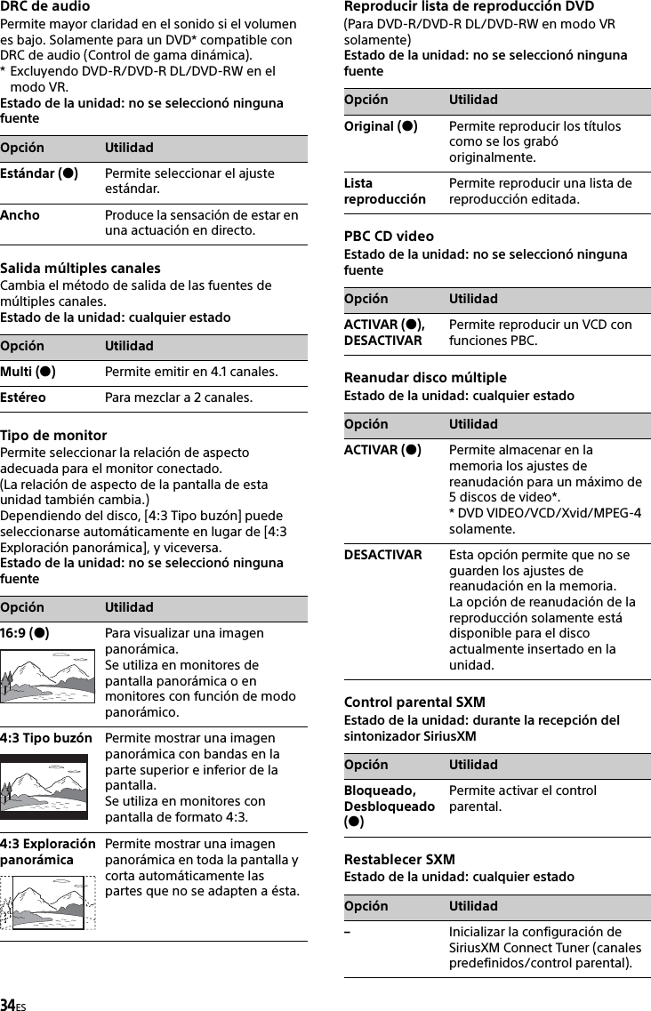 34ESDRC de audioPermite mayor claridad en el sonido si el volumen es bajo. Solamente para un DVD* compatible con DRC de audio (Control de gama dinámica).* Excluyendo DVD-R/DVD-R DL/DVD-RW en el modo VR.Estado de la unidad: no se seleccionó ninguna fuenteSalida múltiples canalesCambia el método de salida de las fuentes de múltiples canales.Estado de la unidad: cualquier estadoTipo de monitorPermite seleccionar la relación de aspecto adecuada para el monitor conectado.(La relación de aspecto de la pantalla de esta unidad también cambia.)Dependiendo del disco, [4:3 Tipo buzón] puede seleccionarse automáticamente en lugar de [4:3 Exploración panorámica], y viceversa.Estado de la unidad: no se seleccionó ninguna fuenteReproducir lista de reproducción DVD(Para DVD-R/DVD-R DL/DVD-RW en modo VR solamente)Estado de la unidad: no se seleccionó ninguna fuentePBC CD videoEstado de la unidad: no se seleccionó ninguna fuenteReanudar disco múltipleEstado de la unidad: cualquier estadoControl parental SXMEstado de la unidad: durante la recepción del sintonizador SiriusXMRestablecer SXMEstado de la unidad: cualquier estadoOpción UtilidadEstándar ()Permite seleccionar el ajuste estándar.Ancho Produce la sensación de estar en una actuación en directo.Opción UtilidadMulti ()Permite emitir en 4.1 canales.Estéreo Para mezclar a 2 canales.Opción Utilidad16:9 ()Para visualizar una imagen panorámica.Se utiliza en monitores de pantalla panorámica o en monitores con función de modo panorámico.4:3 Tipo buzón Permite mostrar una imagen panorámica con bandas en la parte superior e inferior de la pantalla.Se utiliza en monitores con pantalla de formato 4:3.4:3 Exploración panorámicaPermite mostrar una imagen panorámica en toda la pantalla y corta automáticamente las partes que no se adapten a ésta.Opción UtilidadOriginal ()Permite reproducir los títulos como se los grabó originalmente.Lista reproducciónPermite reproducir una lista de reproducción editada.Opción UtilidadACTIVAR (), DESACTIVARPermite reproducir un VCD con funciones PBC.Opción UtilidadACTIVAR ()Permite almacenar en la memoria los ajustes de reanudación para un máximo de 5 discos de video*.* DVD VIDEO/VCD/Xvid/MPEG-4 solamente.DESACTIVAR Esta opción permite que no se guarden los ajustes de reanudación en la memoria.La opción de reanudación de la reproducción solamente está disponible para el disco actualmente insertado en la unidad.Opción UtilidadBloqueado, Desbloqueado ()Permite activar el control parental.Opción Utilidad–Inicializar la configuración de SiriusXM Connect Tuner (canales predefinidos/control parental).
