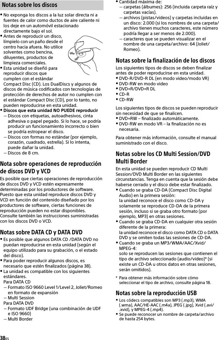 38ESNo exponga los discos a la luz solar directa ni a fuentes de calor como ductos de aire caliente ni los deje en un automóvil estacionado directamente bajo el sol.Antes de reproducir un disco, límpielo con un paño desde el centro hacia afuera. No utilice solventes como bencina, diluyentes, productos de limpieza comerciales.Esta unidad se diseñó para reproducir discos que cumplen con el estándar Compact Disc (CD). Los DualDiscs y algunos de discos de música codificados con tecnologías de protección de derechos de autor no cumplen con el estándar Compact Disc (CD), por lo tanto, no pueden reproducirse en esta unidad.Discos que esta unidad NO PUEDE reproducirDiscos con etiquetas, autoadhesivos, cinta adhesiva o papel pegado. Si lo hace, se podría producir un funcionamiento incorrecto o bien se podría estropear el disco.Discos con formas no estándar (por ejemplo, corazón, cuadrado, estrella). Si lo intenta, puede dañar la unidad.Discos de 8 cm.Nota sobre operaciones de reproducción de discos DVD y VCDEs posible que ciertas operaciones de reproducción de discos DVD y VCD estén expresamente determinadas por los productores de software. Puesto que esta unidad reproduce discos DVD y VCD en función del contenido diseñado por los productores de software, ciertas funciones de reproducción pueden no estar disponibles. Consulte también las instrucciones suministradas con los discos DVD o VCD.Notas sobre DATA CD y DATA DVDEs posible que algunos DATA CD /DATA DVD no puedan reproducirse en esta unidad (según el equipo utilizado para su grabación, o el estado del disco).Para poder reproducir algunos discos, es necesario que estén finalizados (página 38).La unidad es compatible con los siguientes estándares.Para DATA CDFormato ISO 9660 Level 1/Level 2, Joliet/Romeo en formato de expansiónMulti SessionPara DATA DVDFormato UDF Bridge (una combinación de UDF e ISO 9660)Multi BorderCantidad máxima de:carpetas (álbumes): 256 (incluida carpeta raíz y carpetas vacías).archivos (pistas/videos) y carpetas incluidas en un disco: 2.000 (si los nombres de una carpeta/archivo tienen muchos caracteres, este número podría llegar a ser menos de 2.000).caracteres que se pueden visualizar en el nombre de una carpeta/archivo: 64 (Joliet/Romeo).Notas sobre la finalización de los discosLos siguientes tipos de discos se deben finalizar antes de poder reproducirse en esta unidad.DVD-R/DVD-R DL (en modo video/modo VR)DVD-RW en modo videoDVD+R/DVD+R DLCD-RCD-RWLos siguientes tipos de discos se pueden reproducir sin necesidad de que se finalicen.DVD+RW – finalizado automáticamente.DVD-RW en modo VR – la finalización no es necesaria.Para obtener más información, consulte el manual suministrado con el disco.Notas sobre los CD Multi Session/DVD Multi BorderEn esta unidad se pueden reproducir CD Multi Session/DVD Multi Border en las siguientes circunstancias. Tenga en cuenta que la sesión debe haberse cerrado y el disco debe estar finalizado.Cuando se graba CD-DA (Compact Disc Digital Audio) en la primera sesión:la unidad reconoce el disco como CD-DA y solamente se reproduce CD-DA de la primera sesión, incluso si se graba otro formato (por ejemplo, MP3) en otras sesiones.Cuando se graba CD-DA en cualquier otra sesión diferente de la primera:la unidad reconoce el disco como DATA CD o DATA DVD y se omiten todas las sesiones de CD-DA.Cuando se graba un MP3/WMA/AAC/Xvid/MPEG-4:solo se reproducen las sesiones que contienen el tipo de archivo seleccionado (audio/video)* (si existe un CD-DA u otros datos en otras sesiones, serán omitidos).* Para obtener más información sobre cómo seleccionar el tipo de archivo, consulte página 18.Notas sobre la reproducción USBLos códecs compatibles son MP3 (.mp3), WMA (.wma), AAC/HE-AAC (.m4a), JPEG (.jpg), Xvid (.avi/.xvid), y MPEG-4 (.mp4).Se puede reconocer un nombre de carpeta/archivo de hasta 254 bytes.Notas sobre los discos