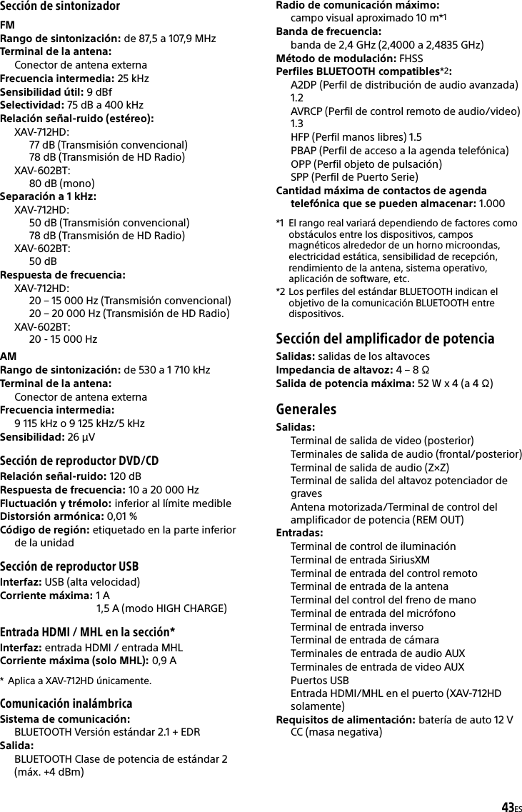 43ESSección de sintonizadorFMRango de sintonización: de 87,5 a 107,9 MHzTerminal de la antena: Conector de antena externaFrecuencia intermedia: 25 kHzSensibilidad útil: 9 dBfSelectividad: 75 dB a 400 kHzRelación señal-ruido (estéreo): XAV-712HD:77 dB (Transmisión convencional)78 dB (Transmisión de HD Radio)XAV-602BT:80 dB (mono)Separación a 1 kHz: XAV-712HD:50 dB (Transmisión convencional)78 dB (Transmisión de HD Radio)XAV-602BT:50 dBRespuesta de frecuencia: XAV-712HD:20 – 15 000 Hz (Transmisión convencional)20 – 20 000 Hz (Transmisión de HD Radio)XAV-602BT:20 - 15 000 HzAMRango de sintonización: de 530 a 1 710 kHzTerminal de la antena: Conector de antena externaFrecuencia intermedia:9 115 kHz o 9 125 kHz/5 kHzSensibilidad: 26 μVSección de reproductor DVD/CDRelación señal-ruido: 120 dBRespuesta de frecuencia: 10 a 20 000 HzFluctuación y trémolo: inferior al límite medibleDistorsión armónica: 0,01 %Código de región: etiquetado en la parte inferior de la unidadSección de reproductor USBInterfaz: USB (alta velocidad)Corriente máxima: 1 A1,5 A (modo HIGH CHARGE)Entrada HDMI / MHL en la sección*Interfaz: entrada HDMI / entrada MHLCorriente máxima (solo MHL): 0,9 A* Aplica a XAV-712HD únicamente.Comunicación inalámbricaSistema de comunicación: BLUETOOTH Versión estándar 2.1 + EDRSalida: BLUETOOTH Clase de potencia de estándar 2 (máx. +4 dBm)Radio de comunicación máximo: campo visual aproximado 10 m*1Banda de frecuencia: banda de 2,4 GHz (2,4000 a 2,4835 GHz)Método de modulación: FHSSPerfiles BLUETOOTH compatibles*2:A2DP (Perfil de distribución de audio avanzada) 1.2AVRCP (Perfil de control remoto de audio/video) 1.3HFP (Perfil manos libres) 1.5PBAP (Perfil de acceso a la agenda telefónica)OPP (Perfil objeto de pulsación)SPP (Perfil de Puerto Serie)Cantidad máxima de contactos de agenda telefónica que se pueden almacenar: 1.000*1 El rango real variará dependiendo de factores como obstáculos entre los dispositivos, campos magnéticos alrededor de un horno microondas, electricidad estática, sensibilidad de recepción, rendimiento de la antena, sistema operativo, aplicación de software, etc.*2 Los perfiles del estándar BLUETOOTH indican el objetivo de la comunicación BLUETOOTH entre dispositivos.Sección del amplificador de potenciaSalidas: salidas de los altavocesImpedancia de altavoz: 4 – 8 ΩSalida de potencia máxima: 52 W x 4 (a 4 Ω)GeneralesSalidas: Terminal de salida de video (posterior)Terminales de salida de audio (frontal/posterior)Terminal de salida de audio (Z×Z)Terminal de salida del altavoz potenciador de gravesAntena motorizada/Terminal de control del amplificador de potencia (REM OUT)Entradas: Terminal de control de iluminaciónTerminal de entrada SiriusXMTerminal de entrada del control remotoTerminal de entrada de la antenaTerminal del control del freno de manoTerminal de entrada del micrófonoTerminal de entrada inversoTerminal de entrada de cámaraTerminales de entrada de audio AUXTerminales de entrada de video AUXPuertos USBEntrada HDMI/MHL en el puerto (XAV-712HD solamente)Requisitos de alimentación: batería de auto 12 V CC (masa negativa)