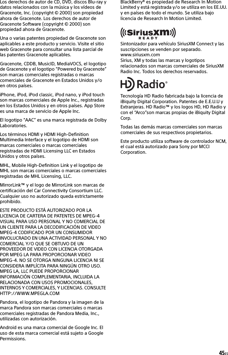 45ESLos derechos de autor de CD, DVD, discos Blu-ray y datos relacionados con la música y los vídeos de Gracenote, Inc. (copyright © 2000) son propiedad ahora de Gracenote. Los derechos de autor de Gracenote Software (copyright © 2000) son propiedad ahora de Gracenote. Una o varias patentes propiedad de Gracenote son aplicables a este producto y servicio. Visite el sitio web Gracenote para consultar una lista parcial de las patentes Gracenote aplicables.Gracenote, CDDB, MusicID, MediaVOCS, el logotipo de Gracenote y el logotipo “Powered by Gracenote” son marcas comerciales registradas o marcas comerciales de Gracenote en Estados Unidos y/o en otros países.iPhone, iPod, iPod classic, iPod nano, y iPod touch son marcas comerciales de Apple Inc., registradas en los Estados Unidos y en otros países. App Store es una marca de servicio de Apple Inc.El logotipo “AAC” es una marca registrada de Dolby Laboratories.Los términos HDMI y HDMI High-Definition Multimedia Interface y el logotipo de HDMI son marcas comerciales o marcas comerciales registradas de HDMI Licensing LLC en Estados Unidos y otros países.MHL, Mobile High-Definition Link y el logotipo de MHL son marcas comerciales o marcas comerciales registradas de MHL Licensing, LLC.MirrorLink™ y el logo de MirrorLink son marcas de certificación del Car Connectivity Consortium LLC. Cualquier uso no autorizado queda estrictamente prohibido.ESTE PRODUCTO ESTÁ AUTORIZADO POR LA LICENCIA DE CARTERA DE PATENTES DE MPEG-4 VISUAL PARA USO PERSONAL Y NO COMERCIAL DE UN CLIENTE PARA LA DECODIFICACIÓN DE VIDEO MPEG-4 CODIFICADO POR UN CONSUMIDOR INVOLUCRADO EN UNA ACTIVIDAD PERSONAL Y NO COMERCIAL Y/O QUE SE OBTUVO DE UN PROVEEDOR DE VIDEO CON LICENCIA OTORGADA POR MPEG LA PARA PROPORCIONAR VIDEO MPEG-4. NO SE OTORGA NINGUNA LICENCIA NI SE CONSIDERA IMPLÍCITA PARA NINGÚN OTRO USO. MPEG LA, LLC PUEDE PROPORCIONAR INFORMACIÓN COMPLEMENTARIA, INCLUIDA LA RELACIONADA CON USOS PROMOCIONALES, INTERNOS Y COMERCIALES, Y LICENCIAS. CONSULTE  HTTP://WWW.MPEGLA.COMPandora, el logotipo de Pandora y la imagen de la marca Pandora son marcas comerciales o marcas comerciales registradas de Pandora Media, Inc., utilizadas con autorización.Android es una marca comercial de Google Inc. El uso de esta marca comercial está sujeto a Google Permissions.BlackBerry® es propiedad de Research In Motion Limited y está registrada y/o se utiliza en los EE.UU. y en países de todo el mundo. Se utiliza bajo licencia de Research In Motion Limited.Sintonizador para vehículo SiriusXM Connect y las suscripciones se venden por separado.www.siriusxm.comSirius, XM y todas las marcas y logotipos relacionados son marcas comerciales de SiriusXM Radio Inc. Todos los derechos reservados.Tecnología HD Radio fabricada bajo la licencia de iBiquity Digital Corporation. Patentes de E.E.U.U y Extranjeras. HD Radio™ y los logos HD, HD Radio y con el “Arco”son marcas propias de iBiquity Digital Corp.Todas las demás marcas comerciales son marcas comerciales de sus respectivos propietarios.Este producto utiliza software de controlador NCM, el cual está autorizado para Sony por MCCI Corporation.