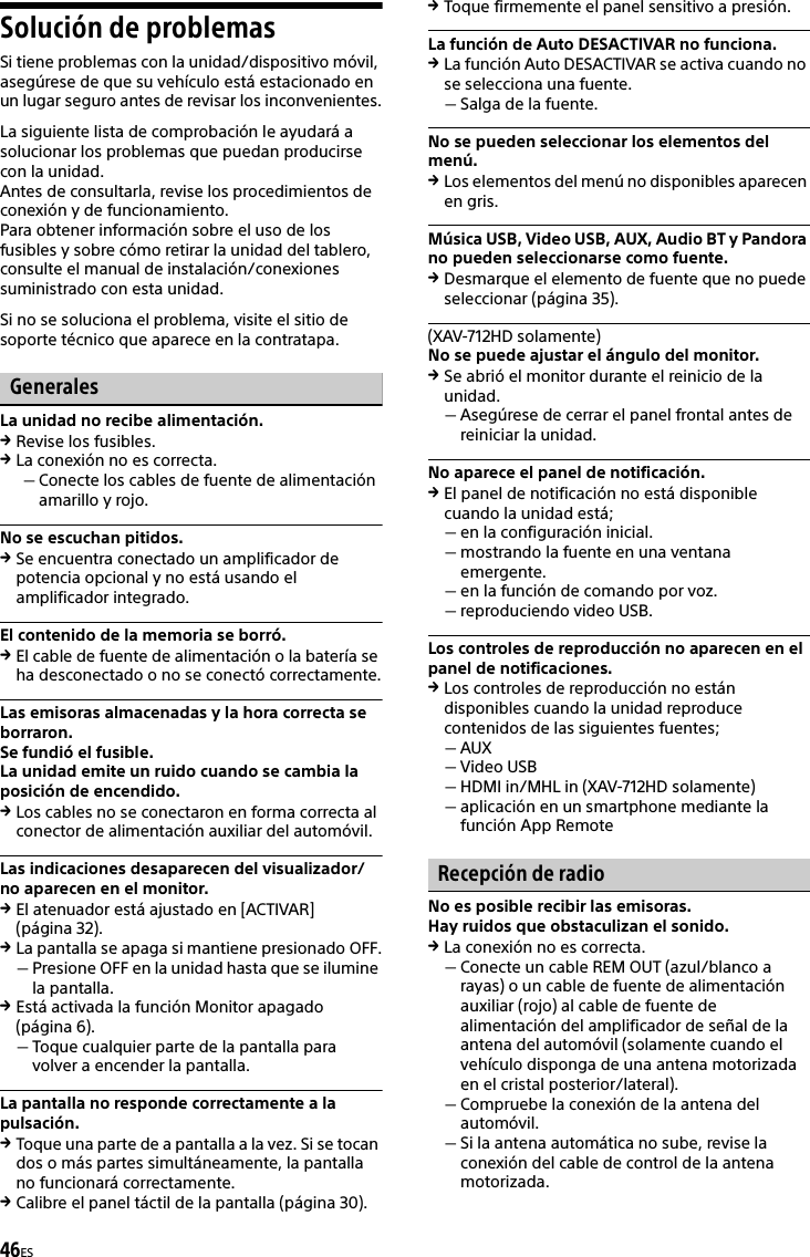 46ESSolución de problemasSi tiene problemas con la unidad/dispositivo móvil, asegúrese de que su vehículo está estacionado en un lugar seguro antes de revisar los inconvenientes.La siguiente lista de comprobación le ayudará a solucionar los problemas que puedan producirse con la unidad.Antes de consultarla, revise los procedimientos de conexión y de funcionamiento.Para obtener información sobre el uso de los fusibles y sobre cómo retirar la unidad del tablero, consulte el manual de instalación/conexiones suministrado con esta unidad.Si no se soluciona el problema, visite el sitio de soporte técnico que aparece en la contratapa.GeneralesLa unidad no recibe alimentación.Revise los fusibles.La conexión no es correcta.Conecte los cables de fuente de alimentación amarillo y rojo.No se escuchan pitidos.Se encuentra conectado un amplificador de potencia opcional y no está usando el amplificador integrado.El contenido de la memoria se borró.El cable de fuente de alimentación o la batería se ha desconectado o no se conectó correctamente.Las emisoras almacenadas y la hora correcta se borraron.Se fundió el fusible.La unidad emite un ruido cuando se cambia la posición de encendido.Los cables no se conectaron en forma correcta al conector de alimentación auxiliar del automóvil.Las indicaciones desaparecen del visualizador/no aparecen en el monitor.El atenuador está ajustado en [ACTIVAR] (página 32).La pantalla se apaga si mantiene presionado OFF.Presione OFF en la unidad hasta que se ilumine la pantalla.Está activada la función Monitor apagado (página 6).Toque cualquier parte de la pantalla para volver a encender la pantalla.La pantalla no responde correctamente a la pulsación.Toque una parte de a pantalla a la vez. Si se tocan dos o más partes simultáneamente, la pantalla no funcionará correctamente.Calibre el panel táctil de la pantalla (página 30).Toque firmemente el panel sensitivo a presión.La función de Auto DESACTIVAR no funciona.La función Auto DESACTIVAR se activa cuando no se selecciona una fuente.Salga de la fuente.No se pueden seleccionar los elementos del menú.Los elementos del menú no disponibles aparecen en gris.Música USB, Video USB, AUX, Audio BT y Pandora no pueden seleccionarse como fuente.Desmarque el elemento de fuente que no puede seleccionar (página 35).(XAV-712HD solamente)No se puede ajustar el ángulo del monitor.Se abrió el monitor durante el reinicio de la unidad.Asegúrese de cerrar el panel frontal antes de reiniciar la unidad.No aparece el panel de notificación.El panel de notificación no está disponible cuando la unidad está;en la configuración inicial.mostrando la fuente en una ventana emergente.en la función de comando por voz.reproduciendo video USB.Los controles de reproducción no aparecen en el panel de notificaciones.Los controles de reproducción no están disponibles cuando la unidad reproduce contenidos de las siguientes fuentes;AUXVideo USBHDMI in/MHL in (XAV-712HD solamente)aplicación en un smartphone mediante la función App RemoteRecepción de radioNo es posible recibir las emisoras.Hay ruidos que obstaculizan el sonido.La conexión no es correcta.Conecte un cable REM OUT (azul/blanco a rayas) o un cable de fuente de alimentación auxiliar (rojo) al cable de fuente de alimentación del amplificador de señal de la antena del automóvil (solamente cuando el vehículo disponga de una antena motorizada en el cristal posterior/lateral).Compruebe la conexión de la antena del automóvil.Si la antena automática no sube, revise la conexión del cable de control de la antena motorizada.