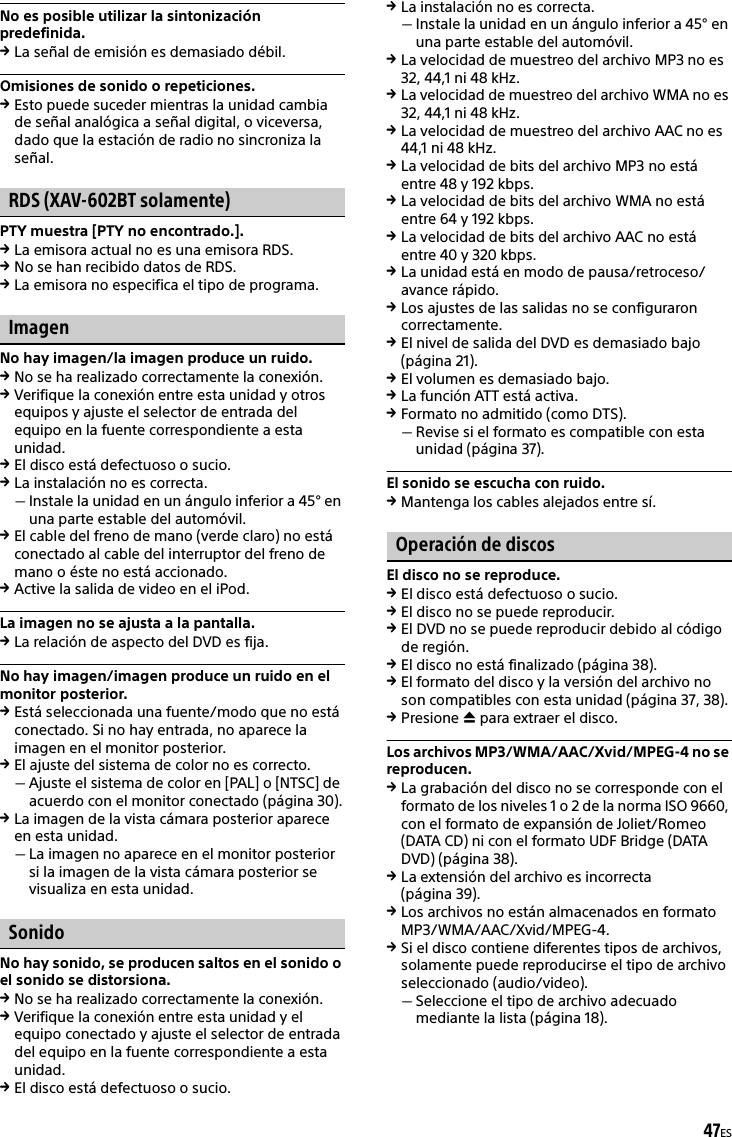 47ESNo es posible utilizar la sintonización predefinida.La señal de emisión es demasiado débil.Omisiones de sonido o repeticiones.Esto puede suceder mientras la unidad cambia de señal analógica a señal digital, o viceversa, dado que la estación de radio no sincroniza la señal.RDS (XAV-602BT solamente)PTY muestra [PTY no encontrado.].La emisora actual no es una emisora RDS.No se han recibido datos de RDS.La emisora no especifica el tipo de programa.ImagenNo hay imagen/la imagen produce un ruido.No se ha realizado correctamente la conexión.Verifique la conexión entre esta unidad y otros equipos y ajuste el selector de entrada del equipo en la fuente correspondiente a esta unidad.El disco está defectuoso o sucio.La instalación no es correcta.Instale la unidad en un ángulo inferior a 45° en una parte estable del automóvil.El cable del freno de mano (verde claro) no está conectado al cable del interruptor del freno de mano o éste no está accionado.Active la salida de video en el iPod.La imagen no se ajusta a la pantalla.La relación de aspecto del DVD es fija.No hay imagen/imagen produce un ruido en el monitor posterior.Está seleccionada una fuente/modo que no está conectado. Si no hay entrada, no aparece la imagen en el monitor posterior.El ajuste del sistema de color no es correcto.Ajuste el sistema de color en [PAL] o [NTSC] de acuerdo con el monitor conectado (página 30).La imagen de la vista cámara posterior aparece en esta unidad.La imagen no aparece en el monitor posterior si la imagen de la vista cámara posterior se visualiza en esta unidad.SonidoNo hay sonido, se producen saltos en el sonido o el sonido se distorsiona.No se ha realizado correctamente la conexión.Verifique la conexión entre esta unidad y el equipo conectado y ajuste el selector de entrada del equipo en la fuente correspondiente a esta unidad.El disco está defectuoso o sucio.La instalación no es correcta.Instale la unidad en un ángulo inferior a 45° en una parte estable del automóvil.La velocidad de muestreo del archivo MP3 no es 32, 44,1 ni 48 kHz.La velocidad de muestreo del archivo WMA no es 32, 44,1 ni 48 kHz.La velocidad de muestreo del archivo AAC no es 44,1 ni 48 kHz.La velocidad de bits del archivo MP3 no está entre 48 y 192 kbps.La velocidad de bits del archivo WMA no está entre 64 y 192 kbps.La velocidad de bits del archivo AAC no está entre 40 y 320 kbps.La unidad está en modo de pausa/retroceso/avance rápido.Los ajustes de las salidas no se configuraron correctamente.El nivel de salida del DVD es demasiado bajo (página 21).El volumen es demasiado bajo.La función ATT está activa.Formato no admitido (como DTS).Revise si el formato es compatible con esta unidad (página 37).El sonido se escucha con ruido.Mantenga los cables alejados entre sí.Operación de discosEl disco no se reproduce.El disco está defectuoso o sucio.El disco no se puede reproducir.El DVD no se puede reproducir debido al código de región.El disco no está finalizado (página 38).El formato del disco y la versión del archivo no son compatibles con esta unidad (página 37, 38).Presione  para extraer el disco.Los archivos MP3/WMA/AAC/Xvid/MPEG-4 no se reproducen.La grabación del disco no se corresponde con el formato de los niveles 1 o 2 de la norma ISO 9660, con el formato de expansión de Joliet/Romeo (DATA CD) ni con el formato UDF Bridge (DATA DVD) (página 38).La extensión del archivo es incorrecta (página 39).Los archivos no están almacenados en formato MP3/WMA/AAC/Xvid/MPEG-4.Si el disco contiene diferentes tipos de archivos, solamente puede reproducirse el tipo de archivo seleccionado (audio/video).Seleccione el tipo de archivo adecuado mediante la lista (página 18).