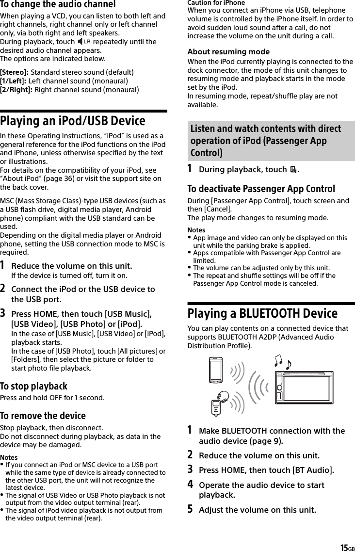 15GBTo change the audio channelWhen playing a VCD, you can listen to both left and right channels, right channel only or left channel only, via both right and left speakers.During playback, touch   repeatedly until the desired audio channel appears.The options are indicated below.[Stereo]: Standard stereo sound (default)[1/Left]: Left channel sound (monaural)[2/Right]: Right channel sound (monaural)Playing an iPod/USB DeviceIn these Operating Instructions, “iPod” is used as a general reference for the iPod functions on the iPod and iPhone, unless otherwise specified by the text or illustrations.For details on the compatibility of your iPod, see “About iPod” (page 36) or visit the support site on the back cover.MSC (Mass Storage Class)-type USB devices (such as a USB flash drive, digital media player, Android phone) compliant with the USB standard can be used.Depending on the digital media player or Android phone, setting the USB connection mode to MSC is required.1Reduce the volume on this unit.If the device is turned off, turn it on.2Connect the iPod or the USB device to the USB port.3Press HOME, then touch [USB Music], [USB Video], [USB Photo] or [iPod].In the case of [USB Music], [USB Video] or [iPod], playback starts.In the case of [USB Photo], touch [All pictures] or [Folders], then select the picture or folder to start photo file playback.To stop playbackPress and hold OFF for 1 second.To remove the deviceStop playback, then disconnect.Do not disconnect during playback, as data in the device may be damaged.NotesIf you connect an iPod or MSC device to a USB port while the same type of device is already connected to the other USB port, the unit will not recognize the latest device.The signal of USB Video or USB Photo playback is not output from the video output terminal (rear).The signal of iPod video playback is not output from the video output terminal (rear).Caution for iPhoneWhen you connect an iPhone via USB, telephone volume is controlled by the iPhone itself. In order to avoid sudden loud sound after a call, do not increase the volume on the unit during a call.About resuming modeWhen the iPod currently playing is connected to the dock connector, the mode of this unit changes to resuming mode and playback starts in the mode set by the iPod.In resuming mode, repeat/shuffle play are not available.1During playback, touch  .To deactivate Passenger App ControlDuring [Passenger App Control], touch screen and then [Cancel].The play mode changes to resuming mode.NotesApp image and video can only be displayed on this unit while the parking brake is applied.Apps compatible with Passenger App Control are limited.The volume can be adjusted only by this unit.The repeat and shuffle settings will be off if the Passenger App Control mode is canceled.Playing a BLUETOOTH DeviceYou can play contents on a connected device that supports BLUETOOTH A2DP (Advanced Audio Distribution Profile).1Make BLUETOOTH connection with the audio device (page 9).2Reduce the volume on this unit.3Press HOME, then touch [BT Audio].4Operate the audio device to start playback.5Adjust the volume on this unit.Listen and watch contents with direct operation of iPod (Passenger App Control)