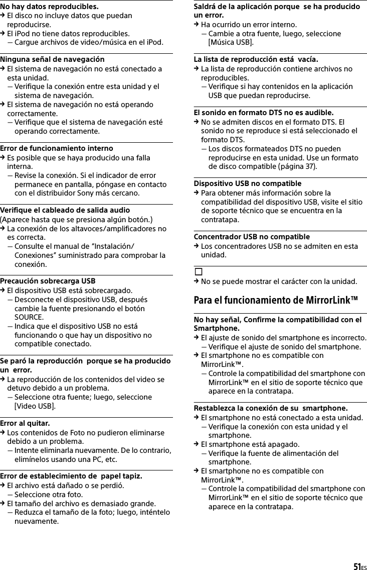 51ESNo hay datos reproducibles.El disco no incluye datos que puedan reproducirse.El iPod no tiene datos reproducibles.Cargue archivos de video/música en el iPod.Ninguna señal de navegaciónEl sistema de navegación no está conectado a esta unidad.Verifique la conexión entre esta unidad y el sistema de navegación.El sistema de navegación no está operando correctamente.Verifique que el sistema de navegación esté operando correctamente.Error de funcionamiento internoEs posible que se haya producido una falla interna.Revise la conexión. Si el indicador de error permanece en pantalla, póngase en contacto con el distribuidor Sony más cercano.Verifique el cableado de salida audio(Aparece hasta que se presiona algún botón.)La conexión de los altavoces/amplificadores no es correcta.Consulte el manual de “Instalación/Conexiones” suministrado para comprobar la conexión.Precaución sobrecarga USBEl dispositivo USB está sobrecargado.Desconecte el dispositivo USB, después cambie la fuente presionando el botón SOURCE.Indica que el dispositivo USB no está funcionando o que hay un dispositivo no compatible conectado.Se paró la reproducción  porque se ha producido un  error. La reproducción de los contenidos del video se detuvo debido a un problema.Seleccione otra fuente; luego, seleccione [Video USB].Error al quitar.Los contenidos de Foto no pudieron eliminarse debido a un problema.Intente eliminarla nuevamente. De lo contrario, elimínelos usando una PC, etc.Error de establecimiento de  papel tapiz.El archivo está dañado o se perdió.Seleccione otra foto.El tamaño del archivo es demasiado grande.Reduzca el tamaño de la foto; luego, inténtelo nuevamente.Saldrá de la aplicación porque  se ha producido un error. Ha ocurrido un error interno.Cambie a otra fuente, luego, seleccione [Música USB].La lista de reproducción está  vacía.La lista de reproducción contiene archivos no reproducibles.Verifique si hay contenidos en la aplicación USB que puedan reproducirse.El sonido en formato DTS no es audible.No se admiten discos en el formato DTS. El sonido no se reproduce si está seleccionado el formato DTS.Los discos formateados DTS no pueden reproducirse en esta unidad. Use un formato de disco compatible (página 37).Dispositivo USB no compatiblePara obtener más información sobre la compatibilidad del dispositivo USB, visite el sitio de soporte técnico que se encuentra en la contratapa.Concentrador USB no compatibleLos concentradores USB no se admiten en esta unidad.No se puede mostrar el carácter con la unidad.Para el funcionamiento de MirrorLink™No hay señal, Confirme la compatibilidad con el Smartphone.El ajuste de sonido del smartphone es incorrecto.Verifique el ajuste de sonido del smartphone.El smartphone no es compatible con MirrorLink™.Controle la compatibilidad del smartphone con MirrorLink™ en el sitio de soporte técnico que aparece en la contratapa.Restablezca la conexión de su  smartphone.El smartphone no está conectado a esta unidad.Verifique la conexión con esta unidad y el smartphone.El smartphone está apagado.Verifique la fuente de alimentación del smartphone.El smartphone no es compatible con MirrorLink™.Controle la compatibilidad del smartphone con MirrorLink™ en el sitio de soporte técnico que aparece en la contratapa.
