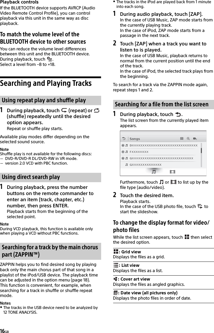 16GBPlayback controlsIf the BLUETOOTH device supports AVRCP (Audio Video Remote Control Profile), you can control playback via this unit in the same way as disc playback.To match the volume level of the BLUETOOTH device to other sourcesYou can reduce the volume level differences between this unit and the BLUETOOTH device.During playback, touch  .Select a level from –8 to +18.Searching and Playing Tracks1During playback, touch   (repeat) or   (shuffle) repeatedly until the desired option appears.Repeat or shuffle play starts.Available play modes differ depending on the selected sound source.NoteShuffle play is not available for the following discs:DVD-R/DVD-R DL/DVD-RW in VR mode.version 2.0 VCD with PBC function.1During playback, press the number buttons on the remote commander to enter an item (track, chapter, etc.) number, then press ENTER.Playback starts from the beginning of the selected point.NoteDuring VCD playback, this function is available only when playing a VCD without PBC functions.ZAPPIN helps you to find desired song by playing back only the main chorus part of that song in a playlist of the iPod/USB device. The playback time can be adjusted in the option menu (page 18).This function is convenient, for example, when searching for a track in shuffle or shuffle repeat mode.NotesThe tracks in the USB device need to be analyzed by 12 TONE ANALYSIS. The tracks in the iPod are played back from 1 minute into each song.1During audio playback, touch [ZAP].In the case of USB Music, ZAP mode starts from the currently playing track.In the case of iPod, ZAP mode starts from a passage in the next track.2Touch [ZAP] when a track you want to listen to is played.In the case of USB Music, playback returns to normal from the current position until the end of the track.In the case of iPod, the selected track plays from the beginning.To search for a track via the ZAPPIN mode again, repeat steps 1 and 2.1During playback, touch  .The list screen from the currently played item appears.Furthermore, touch   or   to list up by the file type (audio/video).2Touch the desired item.Playback starts.In the case of the USB photo file, touch   to start the slideshow.To change the display format for video/photo filesWhile the list screen appears, touch   then select the desired option.Using repeat play and shuffle playUsing direct search playSearching for a track by the main chorus part (ZAPPIN™)Searching for a file from the list screen: Grid viewDisplays the files as a grid.: List viewDisplays the files as a list.: Cover art viewDisplays the files as angled graphics.: Date view (all pictures only)Displays the photo files in order of date.