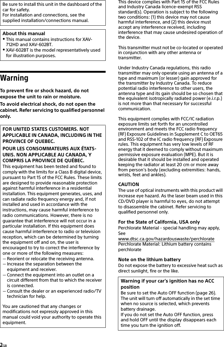 2GBWarningTo prevent fire or shock hazard, do not expose the unit to rain or moisture.To avoid electrical shock, do not open the cabinet. Refer servicing to qualified personnel only.This device complies with Part 15 of the FCC Rules and Industry Canada licence-exempt RSS standard(s). Operation is subject to the following two conditions: (1) this device may not cause harmful interference, and (2) this device must accept any interference received, including interference that may cause undesired operation of the device.This transmitter must not be co-located or operated in conjunction with any other antenna or transmitter.Under Industry Canada regulations, this radio transmitter may only operate using an antenna of a type and maximum (or lesser) gain approved for the transmitter by Industry Canada. To reduce potential radio interference to other users, the antenna type and its gain should be so chosen that the equivalent isotropically radiated power (e.i.r.p.) is not more than that necessary for successful communication.This equipment complies with FCC/IC radiation exposure limits set forth for an uncontrolled environment and meets the FCC radio frequency (RF) Exposure Guidelines in Supplement C to OET65 and RSS-102 of the IC radio frequency (RF) Exposure rules. This equipment has very low levels of RF energy that it deemed to comply without maximum permissive exposure evaluation (MPE). But it is desirable that it should be installed and operated keeping the radiator at least 20 cm or more away from person’s body (excluding extremities: hands, wrists, feet and ankles).CAUTIONThe use of optical instruments with this product will increase eye hazard. As the laser beam used in this CD/DVD player is harmful to eyes, do not attempt to disassemble the cabinet. Refer servicing to qualified personnel only.For the State of California, USA onlyPerchlorate Material - special handling may apply, See www.dtsc.ca.gov/hazardouswaste/perchloratePerchlorate Material: Lithium battery contains perchlorateNote on the lithium batteryDo not expose the battery to excessive heat such as direct sunlight, fire or the like.Be sure to install this unit in the dashboard of the car for safety.For installation and connections, see the supplied installation/connections manual.About this manualThis manual contains instructions for XAV-712HD and XAV-602BT.XAV-602BT is the model representatively used for illustration purposes.FOR UNITED STATES CUSTOMERS. NOT APPLICABLE IN CANADA, INCLUDING IN THE PROVINCE OF QUEBEC.POUR LES CONSOMMATEURS AUX ÉTATS-UNIS. NON APPLICABLE AU CANADA, Y COMPRIS LA PROVINCE DE QUÉBEC.This equipment has been tested and found to comply with the limits for a Class B digital device, pursuant to Part 15 of the FCC Rules. These limits are designed to provide reasonable protection against harmful interference in a residential installation. This equipment generates, uses, and can radiate radio frequency energy and, if not installed and used in accordance with the instructions, may cause harmful interference to radio communications. However, there is no guarantee that interference will not occur in a particular installation. If this equipment does cause harmful interference to radio or television reception, which can be determined by turning the equipment off and on, the user is encouraged to try to correct the interference by one or more of the following measures:Reorient or relocate the receiving antenna.Increase the separation between the equipment and receiver.Connect the equipment into an outlet on a circuit different from that to which the receiver is connected.Consult the dealer or an experienced radio/TV technician for help.You are cautioned that any changes or modifications not expressly approved in this manual could void your authority to operate this equipment.Warning if your car’s ignition has no ACC positionBe sure to set the Auto OFF function (page 26).The unit will turn off automatically in the set time when no source is selected, which prevents battery drainage.If you do not set the Auto OFF function, press and hold OFF until the display disappears each time you turn the ignition off.