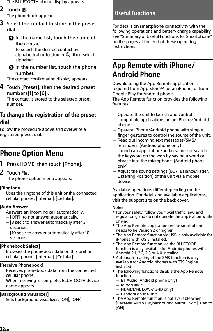 22GBThe BLUETOOTH phone display appears.2Touch .The phonebook appears.3Select the contact to store in the preset dial.In the name list, touch the name of the contact.To search the desired contact by alphabetical order, touch  , then select alphabet.In the number list, touch the phone number.The contact confirmation display appears.4Touch [Preset], then the desired preset number ([1] to [6]).The contact is stored to the selected preset number.To change the registration of the preset dialFollow the procedure above and overwrite a registered preset dial.Phone Option Menu1Press HOME, then touch [Phone].2Touch . The phone option menu appears.For details on smartphone connectivity with the following operations and battery charge capability, see “Summary of Useful Functions for Smartphone” on the pages at the end of these operating instructions.App Remote with iPhone/Android PhoneDownloading the App Remote application is required from App StoreSM for an iPhone, or from Google Play for Android phone.The App Remote function provides the following features:Operate the unit to launch and control compatible applications on an iPhone/Android phone.Operate iPhone/Android phone with simple finger gestures to control the source of the unit.Read out incoming text messages/SMS/reminders. (Android phone only)Launch an application/audio source or search the keyword on the web by saying a word or phrase into the microphone. (Android phone only)Adjust the sound settings (EQ7, Balance/Fader, Listening Position) of the unit via a mobile device.Available operations differ depending on the application. For details on available applications, visit the support site on the back cover.NotesFor your safety, follow your local traffic laws and regulations, and do not operate the application while driving.The App Remote application on the smartphone needs to be Version 2 or higher.The App Remote function via USB is only available for iPhones with iOS 5 installed.The App Remote function via the BLUETOOTH function is only available for Android phones with Android 2.1, 2.2, 2.3 or 4.0 installed.Automatic reading of the SMS function is only available for Android phones with TTS Engine installed.The following functions disable the App Remote function.BT Audio (Android phone only)MirrorLink™HDMI/MHL (XAV-712HD only)Pandora on the unitThe App Remote function is not available when [Receiver Audio Playback during MirrorLink™] is set to [ON].[Ringtone]Uses the ringtone of this unit or the connected cellular phone: [Internal], [Cellular].[Auto Answer]Answers an incoming call automatically.[OFF]: to not answer automatically.[3 sec]: to answer automatically after 3 seconds.[10 sec]: to answer automatically after 10 seconds.[Phonebook Select]Browses the phonebook data on this unit or cellular phone: [Internal], [Cellular].[Receive Phonebook]Receives phonebook data from the connected cellular phone.When receiving is complete, BLUETOOTH device name appears.[Background Visualizer]Sets background visualizer: [ON], [OFF].Useful Functions