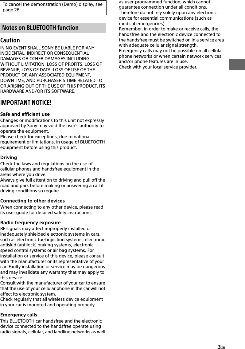 3GBCautionIN NO EVENT SHALL SONY BE LIABLE FOR ANY INCIDENTAL, INDIRECT OR CONSEQUENTIAL DAMAGES OR OTHER DAMAGES INCLUDING, WITHOUT LIMITATION, LOSS OF PROFITS, LOSS OF REVENUE, LOSS OF DATA, LOSS OF USE OF THE PRODUCT OR ANY ASSOCIATED EQUIPMENT, DOWNTIME, AND PURCHASER’S TIME RELATED TO OR ARISING OUT OF THE USE OF THIS PRODUCT, ITS HARDWARE AND/OR ITS SOFTWARE.IMPORTANT NOTICE!Safe and efficient useChanges or modifications to this unit not expressly approved by Sony may void the user’s authority to operate the equipment.Please check for exceptions, due to national requirement or limitations, in usage of BLUETOOTH equipment before using this product.DrivingCheck the laws and regulations on the use of cellular phones and handsfree equipment in the areas where you drive.Always give full attention to driving and pull off the road and park before making or answering a call if driving conditions so require.Connecting to other devicesWhen connecting to any other device, please read its user guide for detailed safety instructions.Radio frequency exposureRF signals may affect improperly installed or inadequately shielded electronic systems in cars, such as electronic fuel injection systems, electronic antiskid (antilock) braking systems, electronic speed control systems or air bag systems. For installation or service of this device, please consult with the manufacturer or its representative of your car. Faulty installation or service may be dangerous and may invalidate any warranty that may apply to this device.Consult with the manufacturer of your car to ensure that the use of your cellular phone in the car will not affect its electronic system.Check regularly that all wireless device equipment in your car is mounted and operating properly.Emergency callsThis BLUETOOTH car handsfree and the electronic device connected to the handsfree operate using radio signals, cellular, and landline networks as well as user-programmed function, which cannot guarantee connection under all conditions.Therefore do not rely solely upon any electronic device for essential communications (such as medical emergencies).Remember, in order to make or receive calls, the handsfree and the electronic device connected to the handsfree must be switched on in a service area with adequate cellular signal strength.Emergency calls may not be possible on all cellular phone networks or when certain network services and/or phone features are in use.Check with your local service provider.To cancel the demonstration (Demo) display, see page 26.Notes on BLUETOOTH function
