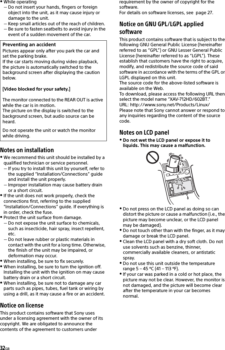 32GBWhile operatingDo not insert your hands, fingers or foreign object into the unit, as it may cause injury or damage to the unit.Keep small articles out of the reach of children.Be sure to fasten seatbelts to avoid injury in the event of a sudden movement of the car.Notes on installationWe recommend this unit should be installed by a qualified technician or service personnel.If you try to install this unit by yourself, refer to the supplied “Installation/Connections” guide and install the unit properly.Improper installation may cause battery drain or a short circuit.If the unit does not work properly, check the connections first, referring to the supplied “Installation/Connections” guide. If everything is in order, check the fuse.Protect the unit surface from damage.Do not expose the unit surface to chemicals, such as insecticide, hair spray, insect repellent, etc.Do not leave rubber or plastic materials in contact with the unit for a long time. Otherwise, the finish of the unit may be impaired, or deformation may occur.When installing, be sure to fix securely.When installing, be sure to turn the ignition off. Installing the unit with the ignition on may cause battery drain or a short circuit.When installing, be sure not to damage any car parts such as pipes, tubes, fuel tank or wiring by using a drill, as it may cause a fire or an accident.Notice on licenseThis product contains software that Sony uses under a licensing agreement with the owner of its copyright. We are obligated to announce the contents of the agreement to customers under requirement by the owner of copyright for the software.For details on software licenses, see  page 27.Notice on GNU GPL/LGPL applied softwareThis product contains software that is subject to the following GNU General Public License (hereinafter referred to as “GPL”) or GNU Lesser General Public License (hereinafter referred to as “LGPL”). These establish that customers have the right to acquire, modify, and redistribute the source code of said software in accordance with the terms of the GPL or LGPL displayed on this unit.The source code for the above-listed software is available on the Web.To download, please access the following URL then select the model name “XAV-712HD/602BT.”URL: http://www.sony.net/Products/Linux/Please note that Sony cannot answer or respond to any inquiries regarding the content of the source code.Notes on LCD panelDo not wet the LCD panel or expose it to liquids. This may cause a malfunction. Do not press on the LCD panel as doing so can distort the picture or cause a malfunction (i.e., the picture may become unclear, or the LCD panel may be damaged).Do not touch other than with the finger, as it may damage or break the LCD panel.Clean the LCD panel with a dry soft cloth. Do not use solvents such as benzine, thinner, commercially available cleaners, or antistatic spray.Do not use this unit outside the temperature range 5 – 45 ºC (41 – 113 ºF).If your car was parked in a cold or hot place, the picture may not be clear. However, the monitor is not damaged, and the picture will become clear after the temperature in your car becomes normal.Preventing an accidentPictures appear only after you park the car and set the parking brake.If the car starts moving during video playback, the picture is automatically switched to the background screen after displaying the caution below.[Video blocked for your safety.]The monitor connected to the REAR OUT is active while the car is in motion.The picture on the display is switched to the background screen, but audio source can be heard.Do not operate the unit or watch the monitor while driving.