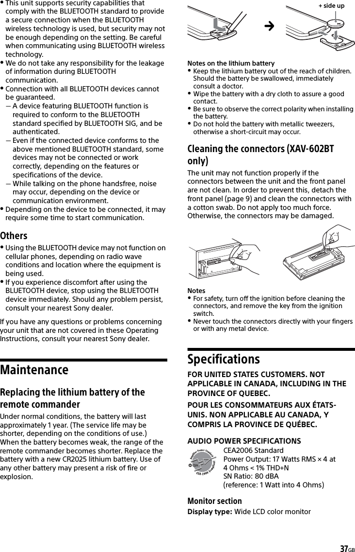 37GBThis unit supports security capabilities that comply with the BLUETOOTH standard to provide a secure connection when the BLUETOOTH wireless technology is used, but security may not be enough depending on the setting. Be careful when communicating using BLUETOOTH wireless technology.We do not take any responsibility for the leakage of information during BLUETOOTH communication.Connection with all BLUETOOTH devices cannot be guaranteed.A device featuring BLUETOOTH function is required to conform to the BLUETOOTH standard specified by BLUETOOTH SIG, and be authenticated.Even if the connected device conforms to the above mentioned BLUETOOTH standard, some devices may not be connected or work correctly, depending on the features or specifications of the device.While talking on the phone handsfree, noise may occur, depending on the device or communication environment.Depending on the device to be connected, it may require some time to start communication.OthersUsing the BLUETOOTH device may not function on cellular phones, depending on radio wave conditions and location where the equipment is being used.If you experience discomfort after using the BLUETOOTH device, stop using the BLUETOOTH device immediately. Should any problem persist, consult your nearest Sony dealer.If you have any questions or problems concerning your unit that are not covered in these Operating Instructions, consult your nearest Sony dealer.MaintenanceReplacing the lithium battery of the remote commanderUnder normal conditions, the battery will last approximately 1 year. (The service life may be shorter, depending on the conditions of use.)When the battery becomes weak, the range of the remote commander becomes shorter. Replace the battery with a new CR2025 lithium battery. Use of any other battery may present a risk of fire or explosion. Notes on the lithium batteryKeep the lithium battery out of the reach of children. Should the battery be swallowed, immediately consult a doctor.Wipe the battery with a dry cloth to assure a good contact.Be sure to observe the correct polarity when installing the battery.Do not hold the battery with metallic tweezers, otherwise a short-circuit may occur.Cleaning the connectors (XAV-602BT only)The unit may not function properly if the connectors between the unit and the front panel are not clean. In order to prevent this, detach the front panel (page 9) and clean the connectors with a cotton swab. Do not apply too much force. Otherwise, the connectors may be damaged.NotesFor safety, turn off the ignition before cleaning the connectors, and remove the key from the ignition switch.Never touch the connectors directly with your fingers or with any metal device.SpecificationsFOR UNITED STATES CUSTOMERS. NOT APPLICABLE IN CANADA, INCLUDING IN THE PROVINCE OF QUEBEC.POUR LES CONSOMMATEURS AUX ÉTATS-UNIS. NON APPLICABLE AU CANADA, Y COMPRIS LA PROVINCE DE QUÉBEC.AUDIO POWER SPECIFICATIONSCEA2006 StandardPower Output: 17 Watts RMS × 4 at 4 Ohms &lt; 1% THD+NSN Ratio: 80 dBA (reference: 1 Watt into 4 Ohms)Monitor sectionDisplay type: Wide LCD color monitor+ side up