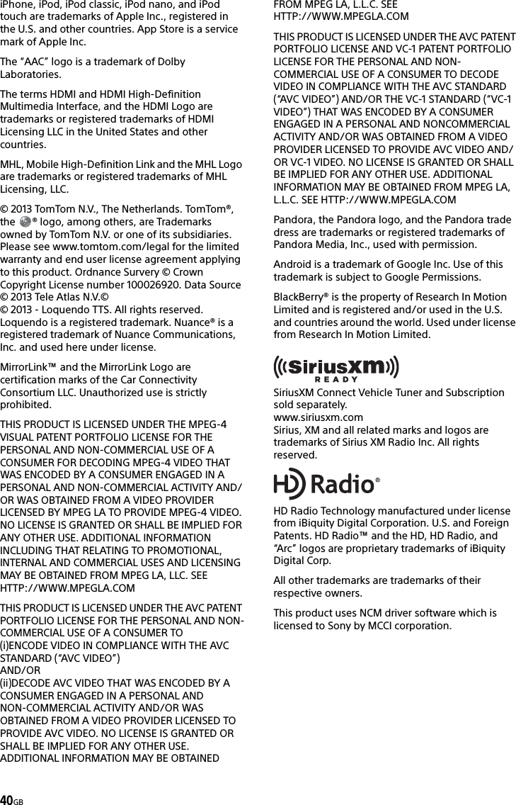 40GBiPhone, iPod, iPod classic, iPod nano, and iPod touch are trademarks of Apple Inc., registered in the U.S. and other countries. App Store is a service mark of Apple Inc.The “AAC” logo is a trademark of Dolby Laboratories.The terms HDMI and HDMI High-Definition Multimedia Interface, and the HDMI Logo are trademarks or registered trademarks of HDMI Licensing LLC in the United States and other countries.MHL, Mobile High-Definition Link and the MHL Logo are trademarks or registered trademarks of MHL Licensing, LLC.© 2013 TomTom N.V., The Netherlands. TomTom®, the  ® logo, among others, are Trademarks owned by TomTom N.V. or one of its subsidiaries. Please see www.tomtom.com/legal for the limited warranty and end user license agreement applying to this product. Ordnance Survery © Crown Copyright License number 100026920. Data Source © 2013 Tele Atlas N.V.©© 2013 - Loquendo TTS. All rights reserved. Loquendo is a registered trademark. Nuance® is a registered trademark of Nuance Communications, Inc. and used here under license.MirrorLink™ and the MirrorLink Logo are certification marks of the Car Connectivity Consortium LLC. Unauthorized use is strictly prohibited.THIS PRODUCT IS LICENSED UNDER THE MPEG-4 VISUAL PATENT PORTFOLIO LICENSE FOR THE PERSONAL AND NON-COMMERCIAL USE OF A CONSUMER FOR DECODING MPEG-4 VIDEO THAT WAS ENCODED BY A CONSUMER ENGAGED IN A PERSONAL AND NON-COMMERCIAL ACTIVITY AND/OR WAS OBTAINED FROM A VIDEO PROVIDER LICENSED BY MPEG LA TO PROVIDE MPEG-4 VIDEO. NO LICENSE IS GRANTED OR SHALL BE IMPLIED FOR ANY OTHER USE. ADDITIONAL INFORMATION INCLUDING THAT RELATING TO PROMOTIONAL, INTERNAL AND COMMERCIAL USES AND LICENSING MAY BE OBTAINED FROM MPEG LA, LLC. SEE HTTP://WWW.MPEGLA.COMTHIS PRODUCT IS LICENSED UNDER THE AVC PATENT PORTFOLIO LICENSE FOR THE PERSONAL AND NON-COMMERCIAL USE OF A CONSUMER TO(i)ENCODE VIDEO IN COMPLIANCE WITH THE AVC STANDARD (“AVC VIDEO”)AND/OR(ii)DECODE AVC VIDEO THAT WAS ENCODED BY A CONSUMER ENGAGED IN A PERSONAL ANDNON-COMMERCIAL ACTIVITY AND/OR WAS OBTAINED FROM A VIDEO PROVIDER LICENSED TO PROVIDE AVC VIDEO. NO LICENSE IS GRANTED OR SHALL BE IMPLIED FOR ANY OTHER USE. ADDITIONAL INFORMATION MAY BE OBTAINED FROM MPEG LA, L.L.C. SEE HTTP://WWW.MPEGLA.COMTHIS PRODUCT IS LICENSED UNDER THE AVC PATENT PORTFOLIO LICENSE AND VC-1 PATENT PORTFOLIO LICENSE FOR THE PERSONAL AND NON-COMMERCIAL USE OF A CONSUMER TO DECODE VIDEO IN COMPLIANCE WITH THE AVC STANDARD (“AVC VIDEO”) AND/OR THE VC-1 STANDARD (“VC-1 VIDEO”) THAT WAS ENCODED BY A CONSUMER ENGAGED IN A PERSONAL AND NONCOMMERCIAL ACTIVITY AND/OR WAS OBTAINED FROM A VIDEO PROVIDER LICENSED TO PROVIDE AVC VIDEO AND/OR VC-1 VIDEO. NO LICENSE IS GRANTED OR SHALL BE IMPLIED FOR ANY OTHER USE. ADDITIONAL INFORMATION MAY BE OBTAINED FROM MPEG LA, L.L.C. SEE HTTP://WWW.MPEGLA.COMPandora, the Pandora logo, and the Pandora trade dress are trademarks or registered trademarks of Pandora Media, Inc., used with permission.Android is a trademark of Google Inc. Use of this trademark is subject to Google Permissions.BlackBerry® is the property of Research In Motion Limited and is registered and/or used in the U.S. and countries around the world. Used under license from Research In Motion Limited.SiriusXM Connect Vehicle Tuner and Subscription sold separately.www.siriusxm.comSirius, XM and all related marks and logos are trademarks of Sirius XM Radio Inc. All rights reserved.HD Radio Technology manufactured under license from iBiquity Digital Corporation. U.S. and Foreign Patents. HD Radio™ and the HD, HD Radio, and “Arc” logos are proprietary trademarks of iBiquity Digital Corp.All other trademarks are trademarks of their respective owners.This product uses NCM driver software which is licensed to Sony by MCCI corporation.