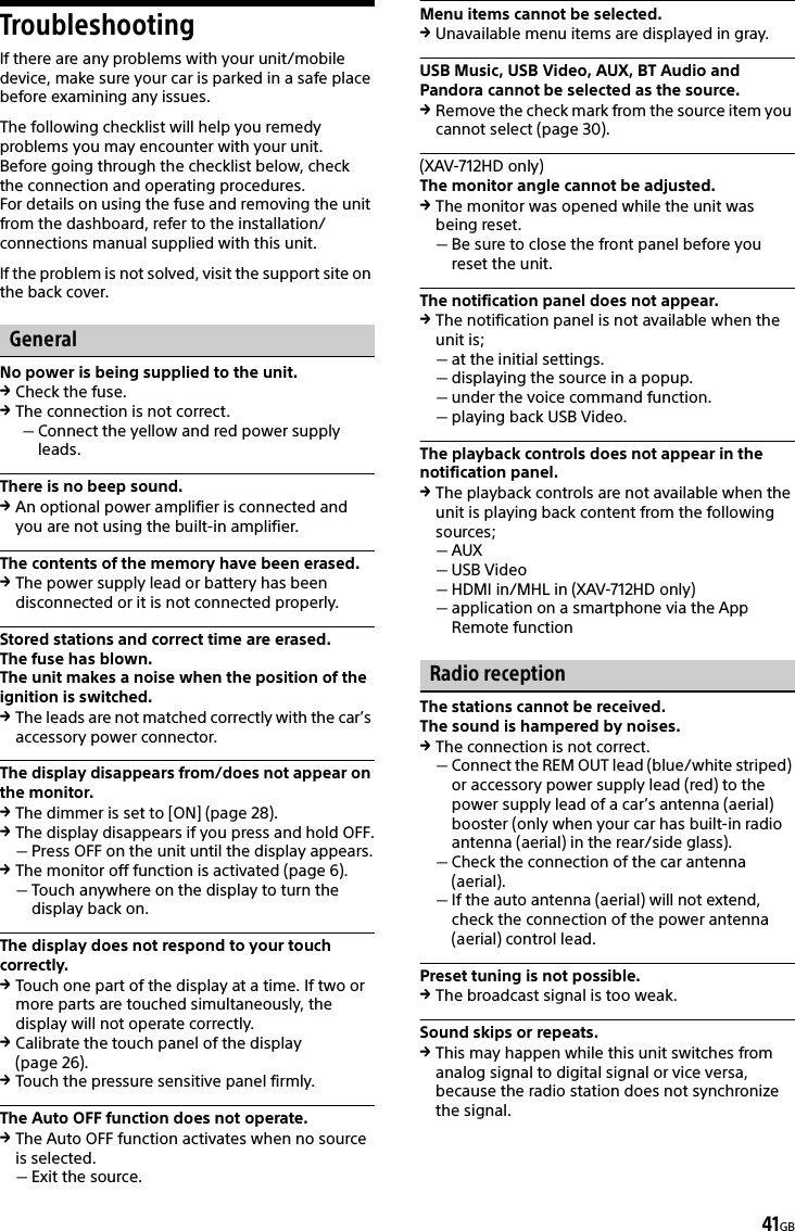 41GBTroubleshootingIf there are any problems with your unit/mobile device, make sure your car is parked in a safe place before examining any issues.The following checklist will help you remedy problems you may encounter with your unit.Before going through the checklist below, check the connection and operating procedures.For details on using the fuse and removing the unit from the dashboard, refer to the installation/connections manual supplied with this unit.If the problem is not solved, visit the support site on the back cover.GeneralNo power is being supplied to the unit.Check the fuse.The connection is not correct.Connect the yellow and red power supply leads.There is no beep sound.An optional power amplifier is connected and you are not using the built-in amplifier.The contents of the memory have been erased.The power supply lead or battery has been disconnected or it is not connected properly.Stored stations and correct time are erased.The fuse has blown.The unit makes a noise when the position of the ignition is switched.The leads are not matched correctly with the car’s accessory power connector.The display disappears from/does not appear on the monitor.The dimmer is set to [ON] (page 28).The display disappears if you press and hold OFF.Press OFF on the unit until the display appears.The monitor off function is activated (page 6).Touch anywhere on the display to turn the display back on.The display does not respond to your touch correctly.Touch one part of the display at a time. If two or more parts are touched simultaneously, the display will not operate correctly.Calibrate the touch panel of the display (page 26).Touch the pressure sensitive panel firmly.The Auto OFF function does not operate.The Auto OFF function activates when no source is selected.Exit the source.Menu items cannot be selected.Unavailable menu items are displayed in gray.USB Music, USB Video, AUX, BT Audio and Pandora cannot be selected as the source.Remove the check mark from the source item you cannot select (page 30).(XAV-712HD only)The monitor angle cannot be adjusted.The monitor was opened while the unit was being reset.Be sure to close the front panel before you reset the unit.The notification panel does not appear.The notification panel is not available when the unit is;at the initial settings.displaying the source in a popup.under the voice command function.playing back USB Video.The playback controls does not appear in the notification panel.The playback controls are not available when the unit is playing back content from the following sources;AUXUSB VideoHDMI in/MHL in (XAV-712HD only)application on a smartphone via the App Remote functionRadio receptionThe stations cannot be received.The sound is hampered by noises.The connection is not correct.Connect the REM OUT lead (blue/white striped) or accessory power supply lead (red) to the power supply lead of a car’s antenna (aerial) booster (only when your car has built-in radio antenna (aerial) in the rear/side glass).Check the connection of the car antenna (aerial).If the auto antenna (aerial) will not extend, check the connection of the power antenna (aerial) control lead.Preset tuning is not possible.The broadcast signal is too weak.Sound skips or repeats.This may happen while this unit switches from analog signal to digital signal or vice versa, because the radio station does not synchronize the signal.