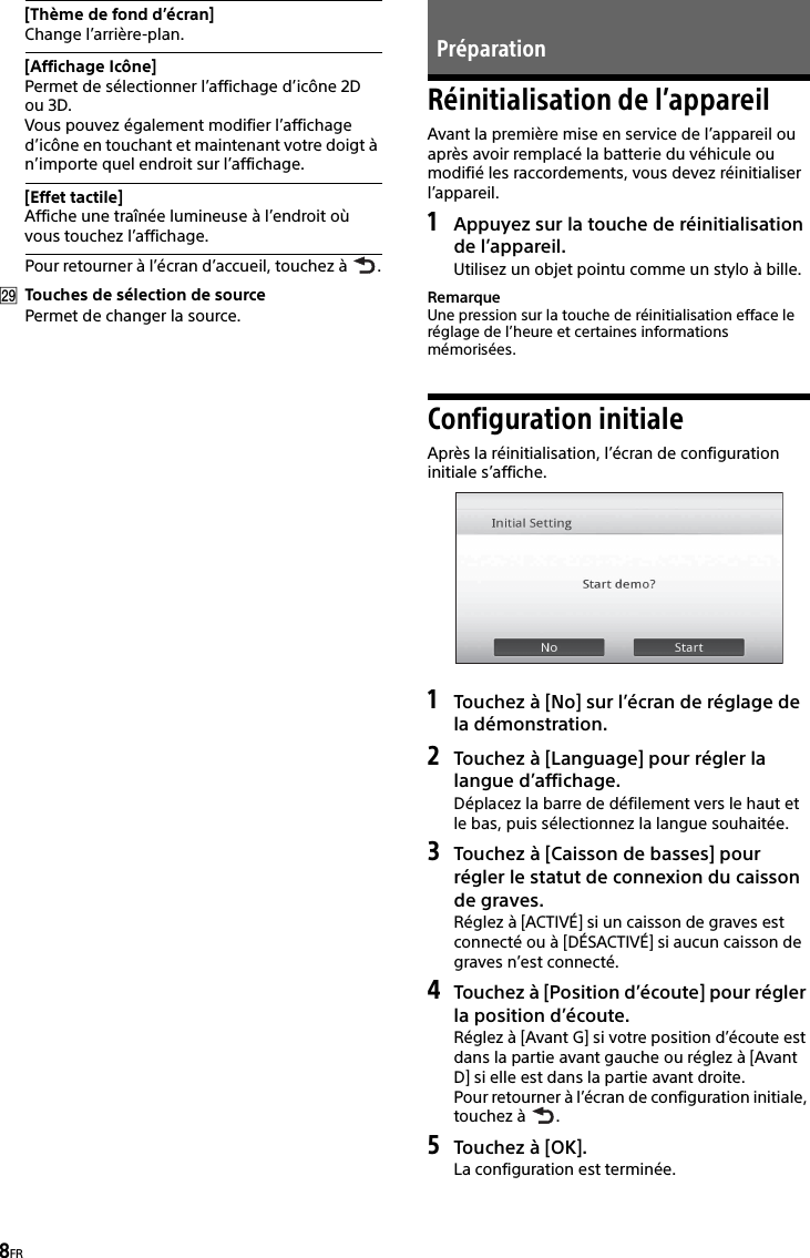 8FRPour retourner à l’écran d’accueil, touchez à  .Touches de sélection de sourcePermet de changer la source.Réinitialisation de l’appareilAvant la première mise en service de l’appareil ou après avoir remplacé la batterie du véhicule ou modifié les raccordements, vous devez réinitialiser l’appareil.1Appuyez sur la touche de réinitialisation de l’appareil.Utilisez un objet pointu comme un stylo à bille.RemarqueUne pression sur la touche de réinitialisation efface le réglage de l’heure et certaines informations mémorisées.Configuration initialeAprès la réinitialisation, l’écran de configuration initiale s’affiche.1Touchez à [No] sur l’écran de réglage de la démonstration.2Touchez à [Language] pour régler la langue d’affichage.Déplacez la barre de défilement vers le haut et le bas, puis sélectionnez la langue souhaitée.3Touchez à [Caisson de basses] pour régler le statut de connexion du caisson de graves.Réglez à [ACTIVÉ] si un caisson de graves est connecté ou à [DÉSACTIVÉ] si aucun caisson de graves n’est connecté.4Touchez à [Position d’écoute] pour régler la position d’écoute.Réglez à [Avant G] si votre position d’écoute est dans la partie avant gauche ou réglez à [Avant D] si elle est dans la partie avant droite.Pour retourner à l’écran de configuration initiale, touchez à  .5Touchez à [OK].La configuration est terminée.[Thème de fond d’écran]Change l’arrière-plan.[Affichage Icône]Permet de sélectionner l’affichage d’icône 2D ou 3D.Vous pouvez également modifier l’affichage d’icône en touchant et maintenant votre doigt à n’importe quel endroit sur l’affichage.[Effet tactile]Affiche une traînée lumineuse à l’endroit où vous touchez l’affichage.Préparation