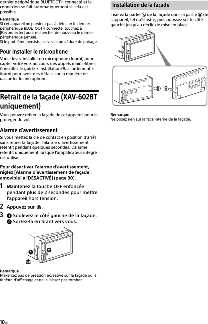 10FRdernier périphérique BLUETOOTH connecté et la connexion se fait automatiquement si cela est possible.RemarqueSi cet appareil ne parvient pas à détecter le dernier périphérique BLUETOOTH connecté, touchez à [Reconnecter] pour rechercher de nouveau le dernier périphérique jumelé.Si le problème persiste, suivez la procédure de pairage.Pour installer le microphoneVous devez installer un microphone (fourni) pour capter votre voix au cours des appels mains-libres.Consultez le guide « Installation/Raccordement » fourni pour avoir des détails sur la manière de raccorder le microphone.Retrait de la façade (XAV-602BT uniquement)Vous pouvez retirer la façade de cet appareil pour le protéger du vol.Alarme d’avertissementSi vous mettez la clé de contact en position d’arrêt sans retirer la façade, l’alarme d’avertissement retentit pendant quelques secondes. L’alarme retentit uniquement lorsque l’amplificateur intégré est utilisé.Pour désactiver l’alarme d’avertissement, réglez [Alarme d’avertissement de façade amovible] à [DÉSACTIVÉ] (page 30).1Maintenez la touche OFF enfoncée pendant plus de 2 secondes pour mettre l’appareil hors tension.2Appuyez sur  .3 Soulevez le côté gauche de la façade. Sortez-la en tirant vers vous.RemarqueN’exercez pas de pression excessive sur la façade ou la fenêtre d’affichage et ne la laissez pas tomber.Insérez la partie  de la façade dans la partie  de l’appareil, tel qu’illustré, puis poussez sur le côté gauche jusqu’au déclic de mise en place.RemarqueNe posez rien sur la face interne de la façade.Installation de la façade