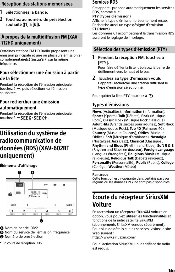 13FR1Sélectionnez la bande.2Touchez au numéro de présélection souhaité ([1] à [6]).Certaines stations FM HD Radio proposent une émission principale et une ou plusieurs émission(s) complémentaire(s) (jusqu’à 7) sur la même fréquence.Pour sélectionner une émission à partir de la listePendant la réception de l’émission principale, touchez à  , puis sélectionnez l’émission souhaitée.Pour rechercher une émission automatiquementPendant la réception de l’émission principale, touchez à  / .Utilisation du système de radiocommunication de données (RDS) (XAV-602BT uniquement)Éléments d’affichageNom de bande, RDS*Nom du service de l’émission, fréquenceNuméro de présélection* En cours de réception RDS.Services RDSCet appareil propose automatiquement les services RDS, comme suit :PTY (Types d’émission)Affiche le type d’émission présentement reçue.Recherche aussi un type désigné d’émission.CT (Heure)Les données CT accompagnant la transmission RDS assurent le réglage de l’horloge.1Pendant la réception FM, touchez à [PTY].Pour faire défiler la liste, déplacez la barre de défilement vers le haut et le bas.2Touchez au type d’émission voulu.L’appareil recherche une station diffusant le type d’émission sélectionné.Pour quitter la liste PTY, touchez à  .Types d’émissionsRemarqueCette fonction est inopérante dans certains pays ou régions où les données PTY ne sont pas disponibles.Écoute du récepteur SiriusXM VoitureEn raccordant un récepteur SiriusXM Voiture en option, vous pouvez utiliser les fonctionnalités et fonctions de la radio satellite SiriusXM (abonnements SiriusXM vendus séparément).Pour plus de détails sur les services, visitez le site Web suivant :http://www.siriusxm.com/Pour l’activation SiriusXM, un identifiant de radio est requis.Réception des stations mémoriséesÀ propos de la multidiffusion FM (XAV-712HD uniquement)Sélection des types d’émission (PTY)News (Actualités), Information (Information), Sports (Sports), Talk (Débats), Rock (Musique Rock), Classic Rock (Musique Rock classique), Adult Hits (Grands succès pour adultes), Soft Rock (Musique douce Rock), Top 40 (Palmarès 40), Country (Musique Country), Oldies (Musique Oldies), Soft (Musique d’ambiance), Nostalgia (Nostalgie), Jazz (Jazz), Classical (Classique), Rhythm and Blues (Rhythm and Blues), Soft R &amp; B (Rhythm and Blues en douceur), Foreign Language (Langues étrangères), Religious Music (Musique religieuse), Religious Talk (Débats religieux), Personality (Personnalité), Public (Public), College (Collège), Weather (Météo)