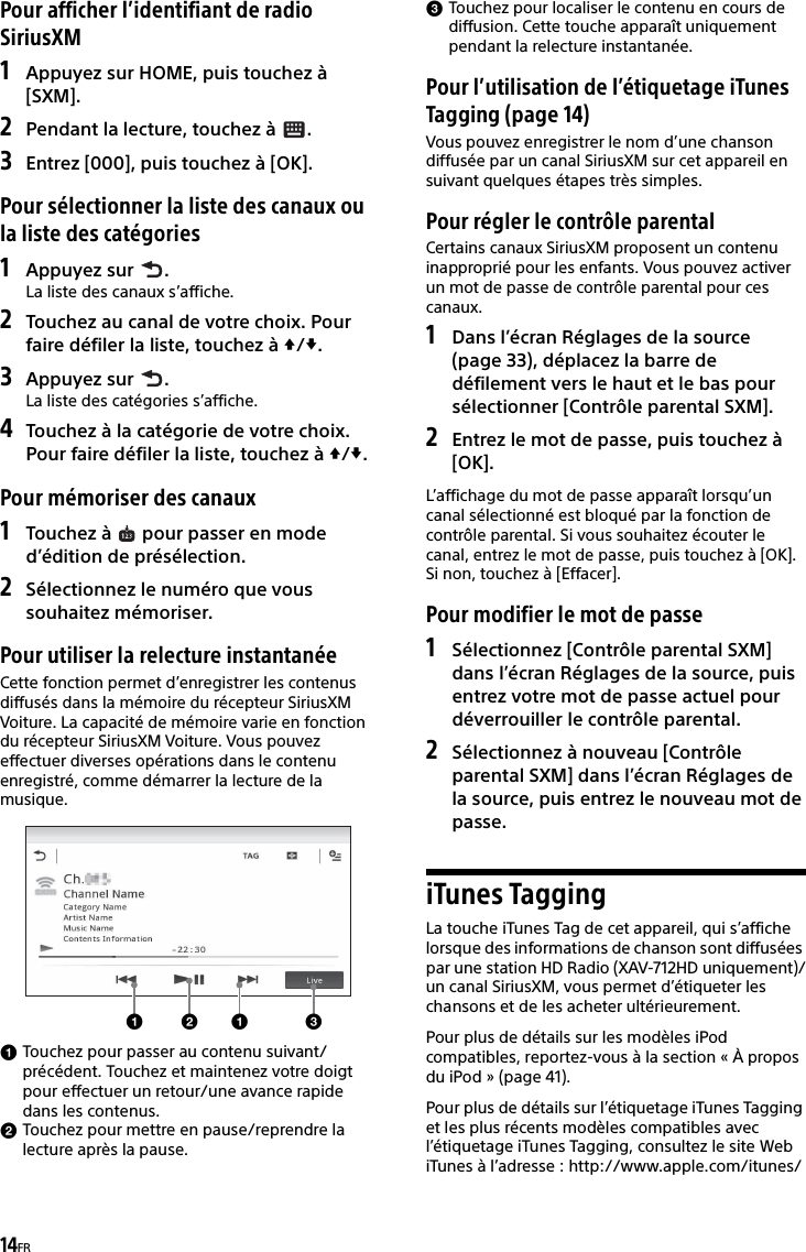 14FRPour afficher l’identifiant de radio SiriusXM1Appuyez sur HOME, puis touchez à [SXM].2Pendant la lecture, touchez à  .3Entrez [000], puis touchez à [OK].Pour sélectionner la liste des canaux ou la liste des catégories1Appuyez sur  .La liste des canaux s’affiche.2Touchez au canal de votre choix. Pour faire défiler la liste, touchez à /.3Appuyez sur  .La liste des catégories s’affiche.4Touchez à la catégorie de votre choix. Pour faire défiler la liste, touchez à /.Pour mémoriser des canaux1Touchez à   pour passer en mode d’édition de présélection.2Sélectionnez le numéro que vous souhaitez mémoriser.Pour utiliser la relecture instantanéeCette fonction permet d’enregistrer les contenus diffusés dans la mémoire du récepteur SiriusXM Voiture. La capacité de mémoire varie en fonction du récepteur SiriusXM Voiture. Vous pouvez effectuer diverses opérations dans le contenu enregistré, comme démarrer la lecture de la musique.Touchez pour passer au contenu suivant/précédent. Touchez et maintenez votre doigt pour effectuer un retour/une avance rapide dans les contenus.Touchez pour mettre en pause/reprendre la lecture après la pause.Touchez pour localiser le contenu en cours de diffusion. Cette touche apparaît uniquement pendant la relecture instantanée.Pour l’utilisation de l’étiquetage iTunes Tagging (page 14)Vous pouvez enregistrer le nom d’une chanson diffusée par un canal SiriusXM sur cet appareil en suivant quelques étapes très simples.Pour régler le contrôle parentalCertains canaux SiriusXM proposent un contenu inapproprié pour les enfants. Vous pouvez activer un mot de passe de contrôle parental pour ces canaux.1Dans l’écran Réglages de la source (page 33), déplacez la barre de défilement vers le haut et le bas pour sélectionner [Contrôle parental SXM].2Entrez le mot de passe, puis touchez à [OK].L’affichage du mot de passe apparaît lorsqu’un canal sélectionné est bloqué par la fonction de contrôle parental. Si vous souhaitez écouter le canal, entrez le mot de passe, puis touchez à [OK]. Si non, touchez à [Effacer].Pour modifier le mot de passe1Sélectionnez [Contrôle parental SXM] dans l’écran Réglages de la source, puis entrez votre mot de passe actuel pour déverrouiller le contrôle parental.2Sélectionnez à nouveau [Contrôle parental SXM] dans l’écran Réglages de la source, puis entrez le nouveau mot de passe.iTunes TaggingLa touche iTunes Tag de cet appareil, qui s’affiche lorsque des informations de chanson sont diffusées par une station HD Radio (XAV-712HD uniquement)/un canal SiriusXM, vous permet d’étiqueter les chansons et de les acheter ultérieurement.Pour plus de détails sur les modèles iPod compatibles, reportez-vous à la section « À propos du iPod » (page 41).Pour plus de détails sur l’étiquetage iTunes Tagging et les plus récents modèles compatibles avec l’étiquetage iTunes Tagging, consultez le site Web iTunes à l’adresse : http://www.apple.com/itunes/ 