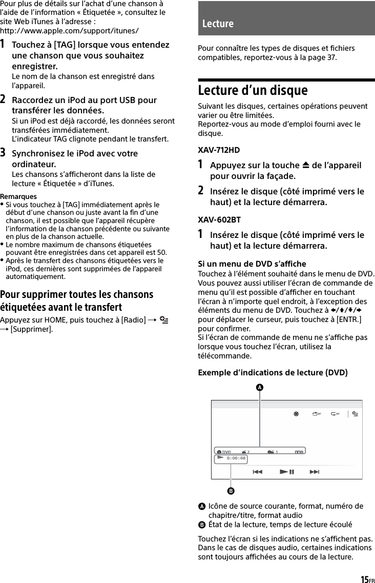 15FRPour plus de détails sur l’achat d’une chanson à l’aide de l’information « Étiquetée », consultez le site Web iTunes à l’adresse : http://www.apple.com/support/itunes/1Touchez à [TAG] lorsque vous entendez une chanson que vous souhaitez enregistrer.Le nom de la chanson est enregistré dans l’appareil.2Raccordez un iPod au port USB pour transférer les données.Si un iPod est déjà raccordé, les données seront transférées immédiatement.L’indicateur TAG clignote pendant le transfert.3Synchronisez le iPod avec votre ordinateur.Les chansons s’afficheront dans la liste de lecture « Étiquetée » d’iTunes.RemarquesSi vous touchez à [TAG] immédiatement après le début d’une chanson ou juste avant la fin d’une chanson, il est possible que l’appareil récupère l’information de la chanson précédente ou suivante en plus de la chanson actuelle.Le nombre maximum de chansons étiquetées pouvant être enregistrées dans cet appareil est 50.Après le transfert des chansons étiquetées vers le iPod, ces dernières sont supprimées de l’appareil automatiquement.Pour supprimer toutes les chansons étiquetées avant le transfertAppuyez sur HOME, puis touchez à [Radio]    [Supprimer].Pour connaître les types de disques et fichiers compatibles, reportez-vous à la page 37.Lecture d’un disqueSuivant les disques, certaines opérations peuvent varier ou être limitées.Reportez-vous au mode d’emploi fourni avec le disque.XAV-712HD1Appuyez sur la touche  de l’appareil pour ouvrir la façade.2Insérez le disque (côté imprimé vers le haut) et la lecture démarrera.XAV-602BT1Insérez le disque (côté imprimé vers le haut) et la lecture démarrera.Si un menu de DVD s’afficheTouchez à l’élément souhaité dans le menu de DVD.Vous pouvez aussi utiliser l’écran de commande de menu qu’il est possible d’afficher en touchant l’écran à n’importe quel endroit, à l’exception des éléments du menu de DVD. Touchez à /// pour déplacer le curseur, puis touchez à [ENTR.] pour confirmer.Si l’écran de commande de menu ne s’affiche pas lorsque vous touchez l’écran, utilisez la télécommande.Exemple d’indications de lecture (DVD)Icône de source courante, format, numéro de chapitre/titre, format audioÉtat de la lecture, temps de lecture écouléTouchez l’écran si les indications ne s’affichent pas.Dans le cas de disques audio, certaines indications sont toujours affichées au cours de la lecture.Lecture