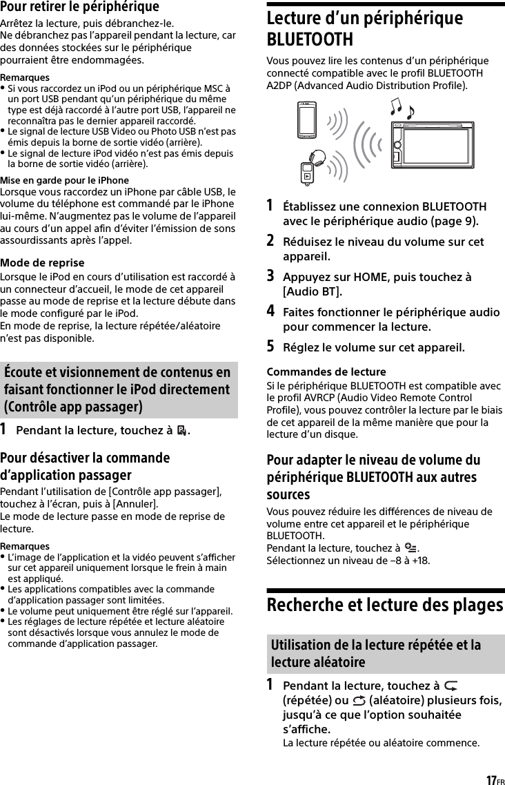 17FRPour retirer le périphériqueArrêtez la lecture, puis débranchez-le.Ne débranchez pas l’appareil pendant la lecture, car des données stockées sur le périphérique pourraient être endommagées.RemarquesSi vous raccordez un iPod ou un périphérique MSC à un port USB pendant qu’un périphérique du même type est déjà raccordé à l’autre port USB, l’appareil ne reconnaîtra pas le dernier appareil raccordé.Le signal de lecture USB Video ou Photo USB n’est pas émis depuis la borne de sortie vidéo (arrière).Le signal de lecture iPod vidéo n’est pas émis depuis la borne de sortie vidéo (arrière).Mise en garde pour le iPhoneLorsque vous raccordez un iPhone par câble USB, le volume du téléphone est commandé par le iPhone lui-même. N’augmentez pas le volume de l’appareil au cours d’un appel afin d’éviter l’émission de sons assourdissants après l’appel.Mode de repriseLorsque le iPod en cours d’utilisation est raccordé à un connecteur d’accueil, le mode de cet appareil passe au mode de reprise et la lecture débute dans le mode configuré par le iPod.En mode de reprise, la lecture répétée/aléatoire n’est pas disponible.1Pendant la lecture, touchez à  .Pour désactiver la commande d’application passagerPendant l’utilisation de [Contrôle app passager], touchez à l’écran, puis à [Annuler].Le mode de lecture passe en mode de reprise de lecture.RemarquesL’image de l’application et la vidéo peuvent s’afficher sur cet appareil uniquement lorsque le frein à main est appliqué.Les applications compatibles avec la commande d’application passager sont limitées.Le volume peut uniquement être réglé sur l’appareil.Les réglages de lecture répétée et lecture aléatoire sont désactivés lorsque vous annulez le mode de commande d’application passager.Lecture d’un périphérique BLUETOOTHVous pouvez lire les contenus d’un périphérique connecté compatible avec le profil BLUETOOTH A2DP (Advanced Audio Distribution Profile).1Établissez une connexion BLUETOOTH avec le périphérique audio (page 9).2Réduisez le niveau du volume sur cet appareil.3Appuyez sur HOME, puis touchez à [Audio BT].4Faites fonctionner le périphérique audio pour commencer la lecture.5Réglez le volume sur cet appareil.Commandes de lectureSi le périphérique BLUETOOTH est compatible avec le profil AVRCP (Audio Video Remote Control Profile), vous pouvez contrôler la lecture par le biais de cet appareil de la même manière que pour la lecture d’un disque.Pour adapter le niveau de volume du périphérique BLUETOOTH aux autres sourcesVous pouvez réduire les différences de niveau de volume entre cet appareil et le périphérique BLUETOOTH.Pendant la lecture, touchez à  .Sélectionnez un niveau de –8 à +18.Recherche et lecture des plages1Pendant la lecture, touchez à   (répétée) ou   (aléatoire) plusieurs fois, jusqu’à ce que l’option souhaitée s’affiche.La lecture répétée ou aléatoire commence.Écoute et visionnement de contenus en faisant fonctionner le iPod directement (Contrôle app passager)Utilisation de la lecture répétée et la lecture aléatoire