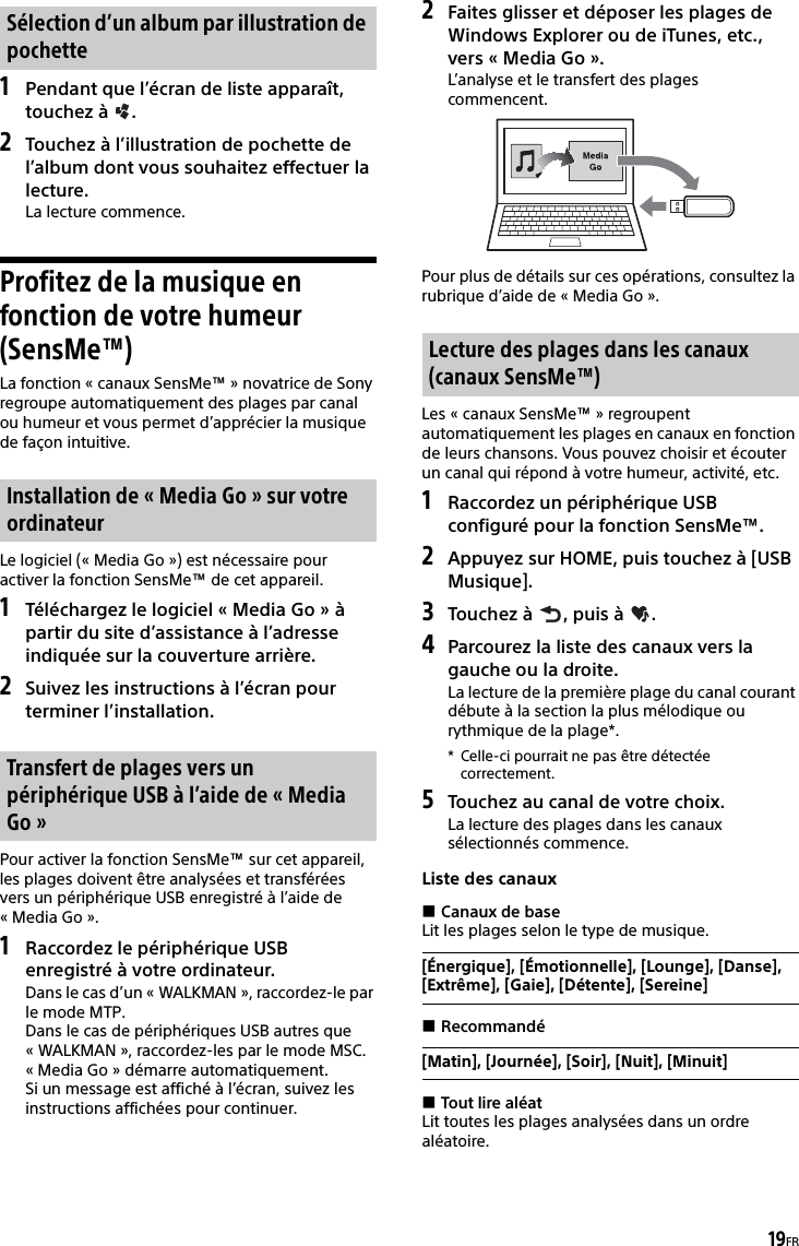 19FR1Pendant que l’écran de liste apparaît, touchez à  .2Touchez à l’illustration de pochette de l’album dont vous souhaitez effectuer la lecture.La lecture commence.Profitez de la musique en fonction de votre humeur (SensMe™)La fonction « canaux SensMe™ » novatrice de Sony regroupe automatiquement des plages par canal ou humeur et vous permet d’apprécier la musique de façon intuitive.Le logiciel (« Media Go ») est nécessaire pour activer la fonction SensMe™ de cet appareil.1Téléchargez le logiciel « Media Go » à partir du site d’assistance à l’adresse indiquée sur la couverture arrière.2Suivez les instructions à l’écran pour terminer l’installation.Pour activer la fonction SensMe™ sur cet appareil, les plages doivent être analysées et transférées vers un périphérique USB enregistré à l’aide de «Media Go».1Raccordez le périphérique USB enregistré à votre ordinateur.Dans le cas d’un « WALKMAN », raccordez-le par le mode MTP.Dans le cas de périphériques USB autres que « WALKMAN », raccordez-les par le mode MSC.« Media Go » démarre automatiquement.Si un message est affiché à l’écran, suivez les instructions affichées pour continuer.2Faites glisser et déposer les plages de Windows Explorer ou de iTunes, etc., vers « Media Go ».L’analyse et le transfert des plages commencent.Pour plus de détails sur ces opérations, consultez la rubrique d’aide de « Media Go ».Les « canaux SensMe™ » regroupent automatiquement les plages en canaux en fonction de leurs chansons. Vous pouvez choisir et écouter un canal qui répond à votre humeur, activité, etc.1Raccordez un périphérique USB configuré pour la fonction SensMe™.2Appuyez sur HOME, puis touchez à [USB Musique].3Touchez à  , puis à  .4Parcourez la liste des canaux vers la gauche ou la droite.La lecture de la première plage du canal courant débute à la section la plus mélodique ou rythmique de la plage*.* Celle-ci pourrait ne pas être détectée correctement.5Touchez au canal de votre choix.La lecture des plages dans les canaux sélectionnés commence.Liste des canauxCanaux de baseLit les plages selon le type de musique.RecommandéTout lire aléatLit toutes les plages analysées dans un ordre aléatoire.Sélection d’un album par illustration de pochetteInstallation de « Media Go » sur votre ordinateurTransfert de plages vers un périphérique USB à l’aide de « Media Go »Lecture des plages dans les canaux (canaux SensMe™)[Énergique], [Émotionnelle], [Lounge], [Danse], [Extrême], [Gaie], [Détente], [Sereine][Matin], [Journée], [Soir], [Nuit], [Minuit]