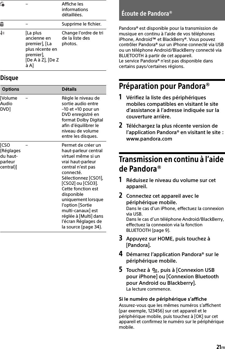 21FRDisquePandora® est disponible pour la transmission de musique en continu à l’aide de vos téléphones iPhone, Android™ et BlackBerry®. Vous pouvez contrôler Pandora® sur un iPhone connecté via USB ou un téléphone Android/BlackBerry connecté via BLUETOOTH à partir de cet appareil.Le service Pandora® n’est pas disponible dans certains pays/certaines régions.Préparation pour Pandora®1Vérifiez la liste des périphériques mobiles compatibles en visitant le site d’assistance à l’adresse indiquée sur la couverture arrière.2Téléchargez la plus récente version de l’application Pandora® en visitant le site : www.pandora.comTransmission en continu à l’aide de Pandora®1Réduisez le niveau du volume sur cet appareil.2Connectez cet appareil avec le périphérique mobile.Dans le cas d’un iPhone, effectuez la connexion via USB.Dans le cas d’un téléphone Android/BlackBerry, effectuez la connexion via la fonction BLUETOOTH (page 9).3Appuyez sur HOME, puis touchez à [Pandora].4Démarrez l’application Pandora® sur le périphérique mobile.5Touchez à  , puis à [Connexion USB pour iPhone] ou [Connexion Bluetooth pour Android ou Blackberry].La lecture commence.Si le numéro de périphérique s’afficheAssurez-vous que les mêmes numéros s’affichent (par exemple, 123456) sur cet appareil et le périphérique mobile, puis touchez à [OK] sur cet appareil et confirmez le numéro sur le périphérique mobile.– Affiche les informations détaillées.– Supprime le fichier.[La plus ancienne en  premier], [La plus récente en  premier], [De A à Z], [De Z à A]Change l’ordre de tri de la liste des photos.Options Détails[Volume Audio DVD]– Règle le niveau de sortie audio entre –10 et +10 pour un DVD enregistré en format Dolby Digital afin d’équilibrer le niveau de volume entre les disques.[CSO (Réglages du haut-parleur central)]– Permet de créer un haut-parleur central virtuel même si un vrai haut-parleur central n’est pas connecté. Sélectionnez [CSO1], [CSO2] ou [CSO3]. Cette fonction est disponible uniquement lorsque l’option [Sortie multi-canaux] est réglée à [Multi] dans l’écran Réglages de la source (page 34).Écoute de Pandora®