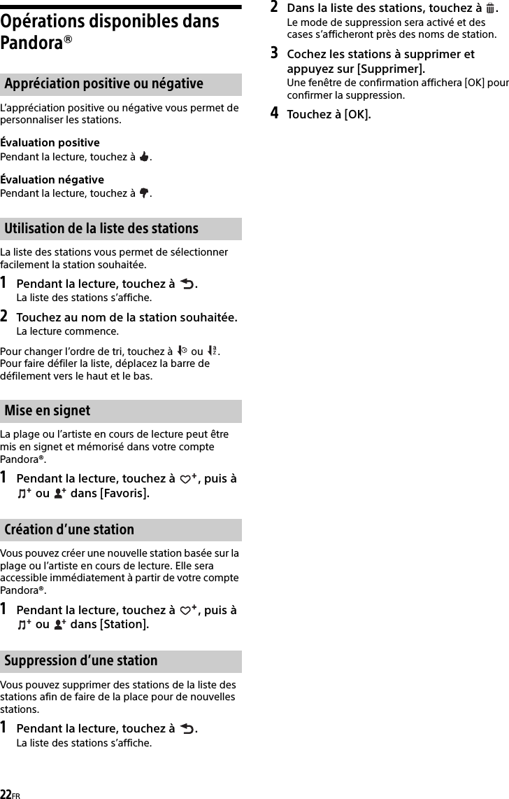 22FROpérations disponibles dans Pandora®L’appréciation positive ou négative vous permet de personnaliser les stations.Évaluation positivePendant la lecture, touchez à  .Évaluation négativePendant la lecture, touchez à  .La liste des stations vous permet de sélectionner facilement la station souhaitée.1Pendant la lecture, touchez à  .La liste des stations s’affiche.2Touchez au nom de la station souhaitée.La lecture commence.Pour changer l’ordre de tri, touchez à   ou  .Pour faire défiler la liste, déplacez la barre de défilement vers le haut et le bas.La plage ou l’artiste en cours de lecture peut être mis en signet et mémorisé dans votre compte Pandora®.1Pendant la lecture, touchez à  , puis à  ou   dans [Favoris].Vous pouvez créer une nouvelle station basée sur la plage ou l’artiste en cours de lecture. Elle sera accessible immédiatement à partir de votre compte Pandora®.1Pendant la lecture, touchez à  , puis à  ou   dans [Station].Vous pouvez supprimer des stations de la liste des stations afin de faire de la place pour de nouvelles stations.1Pendant la lecture, touchez à  .La liste des stations s’affiche.2Dans la liste des stations, touchez à  .Le mode de suppression sera activé et des cases s’afficheront près des noms de station.3Cochez les stations à supprimer et appuyez sur [Supprimer].Une fenêtre de confirmation affichera [OK] pour confirmer la suppression.4Touchez à [OK].Appréciation positive ou négativeUtilisation de la liste des stationsMise en signetCréation d’une stationSuppression d’une station