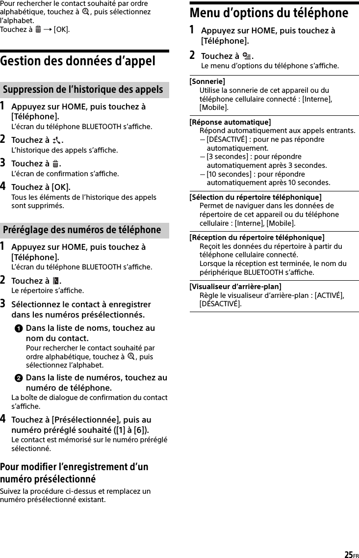 25FRPour rechercher le contact souhaité par ordre alphabétique, touchez à  , puis sélectionnez l’alphabet.Touchez à    [OK].Gestion des données d’appel1Appuyez sur HOME, puis touchez à [Téléphone].L’écran du téléphone BLUETOOTH s’affiche.2Touchez à  .L’historique des appels s’affiche.3Touchez à  .L’écran de confirmation s’affiche.4Touchez à [OK].Tous les éléments de l’historique des appels sont supprimés.1Appuyez sur HOME, puis touchez à [Téléphone].L’écran du téléphone BLUETOOTH s’affiche.2Touchez à  .Le répertoire s’affiche.3Sélectionnez le contact à enregistrer dans les numéros présélectionnés.Dans la liste de noms, touchez au nom du contact.Pour rechercher le contact souhaité par ordre alphabétique, touchez à  , puis sélectionnez l’alphabet.Dans la liste de numéros, touchez au numéro de téléphone.La boîte de dialogue de confirmation du contact s’affiche.4Touchez à [Présélectionnée], puis au numéro préréglé souhaité ([1] à [6]).Le contact est mémorisé sur le numéro préréglé sélectionné.Pour modifier l’enregistrement d’un numéro présélectionnéSuivez la procédure ci-dessus et remplacez un numéro présélectionné existant.Menu d’options du téléphone1Appuyez sur HOME, puis touchez à [Téléphone].2Touchez à  . Le menu d’options du téléphone s’affiche.Suppression de l’historique des appelsPréréglage des numéros de téléphone[Sonnerie]Utilise la sonnerie de cet appareil ou du téléphone cellulaire connecté : [Interne], [Mobile].[Réponse automatique]Répond automatiquement aux appels entrants.[DÉSACTIVÉ] : pour ne pas répondre automatiquement.[3 secondes] : pour répondre automatiquement après 3 secondes.[10 secondes] : pour répondre automatiquement après 10 secondes.[Sélection du répertoire téléphonique]Permet de naviguer dans les données de répertoire de cet appareil ou du téléphone cellulaire : [Interne], [Mobile].[Réception du répertoire téléphonique]Reçoit les données du répertoire à partir du téléphone cellulaire connecté.Lorsque la réception est terminée, le nom du périphérique BLUETOOTH s’affiche.[Visualiseur d’arrière-plan]Règle le visualiseur d’arrière-plan : [ACTIVÉ], [DÉSACTIVÉ].