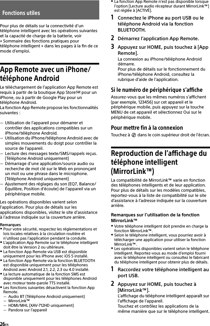 26FRPour plus de détails sur la connectivité d’un téléphone intelligent avec les opérations suivantes et la capacité de charge de la batterie, voir « Sommaire des fonctions pratiques pour téléphone intelligent » dans les pages à la fin de ce mode d’emploi.App Remote avec un iPhone/téléphone AndroidLe téléchargement de l’application App Remote est requis à partir de la boutique App StoreSM pour un iPhone, ou à partir de Google Play pour un téléphone Android.La fonction App Remote propose les fonctionnalités suivantes :Utilisation de l’appareil pour démarrer et contrôler des applications compatibles sur un iPhone/téléphone Android.Utilisation du iPhone/téléphone Android avec de simples mouvements du doigt pour contrôler la source de l’appareil.Lecture des messages texte/SMS/rappels reçus. (Téléphone Android uniquement)Démarrage d’une application/source audio ou recherche de mot clé sur le Web en prononçant un mot ou une phrase dans le microphone. (Téléphone Android uniquement)Ajustement des réglages du son (EQ7, Balance/Équilibre, Position d’écoute) de l’appareil via un périphérique mobile.Les opérations disponibles varient selon l’application. Pour plus de détails sur les applications disponibles, visitez le site d’assistance à l’adresse indiquée sur la couverture arrière.RemarquesPour votre sécurité, respectez les réglementations et lois locales relatives à la circulation routière et n’utilisez pas l’application pendant la conduite.L’application App Remote sur le téléphone intelligent doit être la Version 2 ou ultérieure.La fonction App Remote via USB est disponible uniquement pour les iPhone avec iOS 5 installé.La fonction App Remote via la fonction BLUETOOTH est disponible uniquement pour les téléphones Android avec Android 2.1, 2.2, 2.3 ou 4.0 installé.La lecture automatique de la fonction SMS est disponible uniquement pour les téléphones Android avec moteur texte-parole TTS installé.Les fonctions suivantes désactivent la fonction App Remote.Audio BT (Téléphone Android uniquement)MirrorLink™HDMI/MHL (XAV-712HD uniquement)Pandora sur l’appareilLa fonction App Remote n’est pas disponible lorsque l’option [Lecture audio récepteur durant MirrorLink™] est réglée à [ACTIVÉ].1Connectez le iPhone au port USB ou le téléphone Android via la fonction BLUETOOTH.2Démarrez l’application App Remote.3Appuyez sur HOME, puis touchez à [App Remote].La connexion au iPhone/téléphone Android démarre.Pour plus de détails sur le fonctionnement du iPhone/téléphone Android, consultez la rubrique d’aide de l’application.Si le numéro de périphérique s’afficheAssurez-vous que les mêmes numéros s’affichent (par exemple, 123456) sur cet appareil et le périphérique mobile, puis appuyez sur la touche MENU de cet appareil et sélectionnez Oui sur le périphérique mobile.Pour mettre fin à la connexionTouchez à   dans le coin supérieur droit de l’écran.Reproduction de l’affichage du téléphone intelligent (MirrorLink™)La compatibilité de MirrorLink™ varie en fonction des téléphones intelligents et de leur application.Pour plus de détails sur les modèles compatibles, reportez-vous à la liste de compatibilité sur le site d’assistance à l’adresse indiquée sur la couverture arrière.Remarques sur l’utilisation de la fonction MirrorLink™Votre téléphone intelligent doit prendre en charge la fonction MirrorLink™.Selon le téléphone intelligent, vous pourriez avoir à télécharger une application pour utiliser la fonction MirrorLink™.Les opérations disponibles varient selon le téléphone intelligent. Reportez-vous au mode d’emploi fourni avec le téléphone intelligent ou consultez le fabricant du téléphone intelligent pour obtenir plus de détails.1Raccordez votre téléphone intelligent au port USB.2Appuyez sur HOME, puis touchez à [MirrorLink™].L’affichage du téléphone intelligent apparaît sur l’affichage de l’appareil.Touchez et contrôlez les applications de la même manière que sur le téléphone intelligent.Fonctions utiles