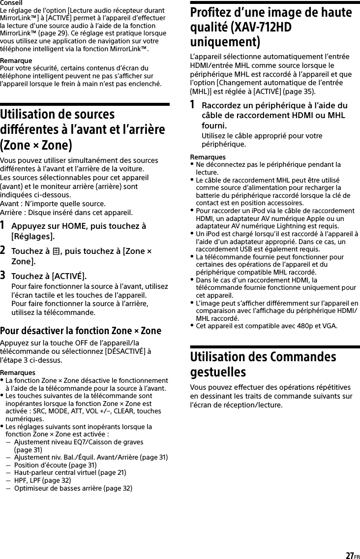 27FRConseilLe réglage de l’option [Lecture audio récepteur durant MirrorLink™] à [ACTIVÉ] permet à l’appareil d’effectuer la lecture d’une source audio à l’aide de la fonction MirrorLink™ (page 29). Ce réglage est pratique lorsque vous utilisez une application de navigation sur votre téléphone intelligent via la fonction MirrorLink™.RemarquePour votre sécurité, certains contenus d’écran du téléphone intelligent peuvent ne pas s’afficher sur l’appareil lorsque le frein à main n’est pas enclenché.Utilisation de sources différentes à l’avant et l’arrière (Zone × Zone)Vous pouvez utiliser simultanément des sources différentes à l’avant et l’arrière de la voiture.Les sources sélectionnables pour cet appareil (avant) et le moniteur arrière (arrière) sont indiquées ci-dessous.Avant : N’importe quelle source.Arrière : Disque inséré dans cet appareil.1Appuyez sur HOME, puis touchez à [Réglages].2Touchez à  , puis touchez à [Zone × Zone].3Touchez à [ACTIVÉ].Pour faire fonctionner la source à l’avant, utilisez l’écran tactile et les touches de l’appareil.Pour faire fonctionner la source à l’arrière, utilisez la télécommande.Pour désactiver la fonction Zone × ZoneAppuyez sur la touche OFF de l’appareil/la télécommande ou sélectionnez [DÉSACTIVÉ] à l’étape 3 ci-dessus.RemarquesLa fonction Zone × Zone désactive le fonctionnement à l’aide de la télécommande pour la source à l’avant.Les touches suivantes de la télécommande sont inopérantes lorsque la fonction Zone × Zone est activée : SRC, MODE, ATT, VOL +/–, CLEAR, touches numériques.Les réglages suivants sont inopérants lorsque la fonction Zone × Zone est activée :Ajustement niveau EQ7/Caisson de graves (page 31)Ajustement niv. Bal./Équil. Avant/Arrière (page 31)Position d’écoute (page 31)Haut-parleur central virtuel (page 21)HPF, LPF (page 32)Optimiseur de basses arrière (page 32)Profitez d’une image de haute qualité (XAV-712HD uniquement)L’appareil sélectionne automatiquement l’entrée HDMI/entrée MHL comme source lorsque le périphérique MHL est raccordé à l’appareil et que l’option [Changement automatique de l’entrée (MHL)] est réglée à [ACTIVÉ] (page 35).1Raccordez un périphérique à l’aide du câble de raccordement HDMI ou MHL fourni.Utilisez le câble approprié pour votre périphérique.RemarquesNe déconnectez pas le périphérique pendant la lecture.Le câble de raccordement MHL peut être utilisé comme source d’alimentation pour recharger la batterie du périphérique raccordé lorsque la clé de contact est en position accessoires.Pour raccorder un iPod via le câble de raccordement HDMI, un adaptateur AV numérique Apple ou un adaptateur AV numérique Lightning est requis.Un iPod est chargé lorsqu’il est raccordé à l’appareil à l’aide d’un adaptateur approprié. Dans ce cas, un raccordement USB est également requis.La télécommande fournie peut fonctionner pour certaines des opérations de l’appareil et du périphérique compatible MHL raccordé.Dans le cas d’un raccordement HDMI, la télécommande fournie fonctionne uniquement pour cet appareil.L’image peut s’afficher différemment sur l’appareil en comparaison avec l’affichage du périphérique HDMI/MHL raccordé.Cet appareil est compatible avec 480p et VGA.Utilisation des Commandes gestuellesVous pouvez effectuer des opérations répétitives en dessinant les traits de commande suivants sur l’écran de réception/lecture.