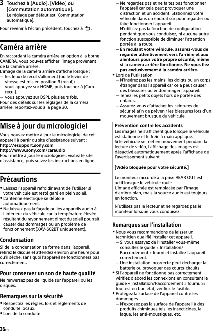 36FR3Touchez à [Audio], [Vidéo] ou [Commutation automatique].Le réglage par défaut est [Commutation automatique].Pour revenir à l’écran précédent, touchez à  .Caméra arrièreEn raccordant la caméra arrière en option à la borne CAMERA, vous pouvez afficher l’image provenant de la caméra arrière.L’image de la caméra arrière s’affiche lorsque :les feux de recul s’allument (ou le levier de vitesse est mis en position R (recul)).vous appuyez sur HOME, puis touchez à [Cam. recul].vous appuyez sur DSPL plusieurs fois.Pour des détails sur les réglages de la caméra arrière, reportez-vous à la page 30.Mise à jour du micrologicielVous pouvez mettre à jour le micrologiciel de cet appareil à partir du site d’assistance suivant :http://esupport.sony.comhttp://www.sony.com/caraudioPour mettre à jour le micrologiciel, visitez le site d’assistance, puis suivez les instructions en ligne.PrécautionsLaissez l’appareil refroidir avant de l’utiliser si votre véhicule est resté garé en plein soleil.L’antenne électrique se déploie automatiquement.Ne laissez pas la façade ou les appareils audio à l’intérieur du véhicule car la température élevée résultant du rayonnement direct du soleil pourrait causer des dommages ou un problème de fonctionnement (XAV-602BT uniquement).CondensationSi de la condensation se forme dans l’appareil, retirez le disque et attendez environ une heure pour qu’il sèche, sans quoi l’appareil ne fonctionnera pas correctement.Pour conserver un son de haute qualitéNe renversez pas de liquide sur l’appareil ou les disques.Remarques sur la sécuritéRespectez les règles, lois et règlements de conduite locaux.Lors de la conduiteNe regardez pas et ne faites pas fonctionner l’appareil car cela peut provoquer une distraction et un accident. Stationnez votre véhicule dans un endroit sûr pour regarder ou faire fonctionner l’appareil.N’utilisez pas la fonction de configuration pendant que vous conduisez, ni aucune autre fonction susceptible de diminuer l’attention portée à la route.En reculant votre véhicule, assurez-vous de regarder attentivement vers l’arrière et aux alentours pour votre propre sécurité, même si la caméra arrière fonctionne. Ne vous fiez pas exclusivement à la caméra arrière.Lors de l’utilisationN’insérez pas les mains, les doigts ou un corps étranger dans l’appareil car cela peut causer des blessures ou endommager l’appareil.Tenez les petits objets hors de portée des enfants.Assurez-vous d’attacher les ceintures de sécurité afin de prévenir les blessures lors d’un mouvement brusque du véhicule.Remarques sur l’installationNous vous recommandons de laisser un technicien qualifié installer cet appareil.Si vous essayez de l’installer vous-même, consultez le guide « Installation/Raccordement » fourni et installez l’appareil correctement.Une installation incorrecte peut décharger la batterie ou provoquer des courts-circuits.Si l’appareil ne fonctionne pas correctement, vérifiez d’abord les connexions en consultant le guide « Installation/Raccordement » fourni. Si tout est en bon état, vérifiez le fusible.Protégez la surface de l’appareil contre les dommages.N’exposez pas la surface de l’appareil à des produits chimiques tels les insecticides, la laque, les anti-moustiques, etc.Prévention contre les accidentsLes images ne s’affichent que lorsque le véhicule est stationné et le frein à main appliqué.Si le véhicule se met en mouvement pendant la lecture de vidéo, l’affichage des images est désactivé automatiquement après l’affichage de l’avertissement suivant.[Vidéo bloquée pour votre sécurité.]Le moniteur raccordé à la prise REAR OUT est actif lorsque le véhicule roule.L’image affichée est remplacée par l’image d’arrière-plan, mais la source audio est toujours en fonction.N’utilisez pas le lecteur et ne regardez pas le moniteur lorsque vous conduisez.