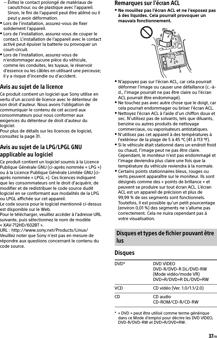 37FRÉvitez le contact prolongé de matériaux de caoutchouc ou de plastique avec l’appareil. Sinon, le fini de l’appareil peut être abîmé ou il peut y avoir déformation.Lors de l’installation, assurez-vous de fixer solidement l’appareil.Lors de l’installation, assurez-vous de couper le contact. L’installation de l’appareil avec le contact activé peut épuiser la batterie ou provoquer un court-circuit.Lors de l’installation, assurez-vous de n’endommager aucune pièce du véhicule, comme les conduites, les tuyaux, le réservoir d’essence ou les câbles en utilisant une perceuse; il y a risque d’incendie ou d’accident.Avis au sujet de la licenceCe produit contient un logiciel que Sony utilise en vertu d’un accord de licence avec le détenteur de son droit d’auteur. Nous avons l’obligation de communiquer le contenu de cet accord aux consommateurs pour nous conformer aux exigences du détenteur de droit d’auteur du logiciel.Pour plus de détails sur les licences de logiciel, consultez la page 31.Avis au sujet de la LPG/LPGL GNU applicable au logicielCe produit contient un logiciel soumis à la Licence Publique Générale GNU (ci-après nommée « LPG ») ou à la Licence Publique Générale Limitée GNU (ci-après nommée « LPGL »). Ces licences indiquent que les consommateurs ont le droit d’acquérir, de modifier et de redistribuer le code source dudit logiciel en se conformant aux modalités de la LPG ou LPGL affichée sur cet appareil.Le code source pour le logiciel mentionné ci-dessus est disponible sur le Web.Pour le télécharger, veuillez accéder à l’adresse URL suivante, puis sélectionnez le nom de modèle «XAV-712HD/602BT».URL : http://www.sony.net/Products/Linux/Veuillez noter que Sony n’est pas en mesure de répondre aux questions concernant le contenu du code source.Remarques sur l’écran ACLNe mouillez pas l’écran ACL et ne l’exposez pas à des liquides. Cela pourrait provoquer un mauvais fonctionnement. N’appuyez pas sur l’écran ACL, car cela pourrait déformer l’image ou causer une défaillance (c.-à-d., l’image pourrait ne pas être claire ou l’écran ACL pourrait être endommagé).Ne touchez pas avec autre chose que le doigt, car cela pourrait endommager ou briser l’écran ACL.Nettoyez l’écran ACL à l’aide d’un chiffon doux et sec. N’utilisez pas de solvants, tels que diluants, benzine ou autres produits de nettoyage commerciaux, ou vaporisateurs antistatiques.N’utilisez pas cet appareil à des températures à l’extérieur de la plage de 5 à 45 ºC (41 à 113 ºF).Si le véhicule était stationné dans un endroit froid ou chaud, l’image peut ne pas être claire. Cependant, le moniteur n’est pas endommagé et l’image deviendra plus claire une fois que la température du véhicule reviendra à la normale.Certains points stationnaires bleus, rouges ou verts peuvent apparaître sur le moniteur. Ils sont désignés comme des « points de brillance » et peuvent se produire sur tout écran ACL. L’écran ACL est un appareil de précision et plus de 99,99 % de ses segments sont fonctionnels. Toutefois, il est possible qu’un petit pourcentage (environ 0,01 %) des segments ne s’allume pas correctement. Cela ne nuira cependant pas à votre visualisation.Disques* « DVD » peut être utilisé comme terme générique dans ce Mode d’emploi pour décrire les DVD VIDEO, DVD-R/DVD-RW et DVD+R/DVD+RW.Disques et types de fichier pouvant être lusDVD* DVD VIDEODVD-R/DVD-R DL/DVD-RW (Mode vidéo/mode VR)DVD+R/DVD+R DL/DVD+RWVCD CD vidéo (Ver. 1.0/1.1/2.0)CD CD audioCD-ROM/CD-R/CD-RW