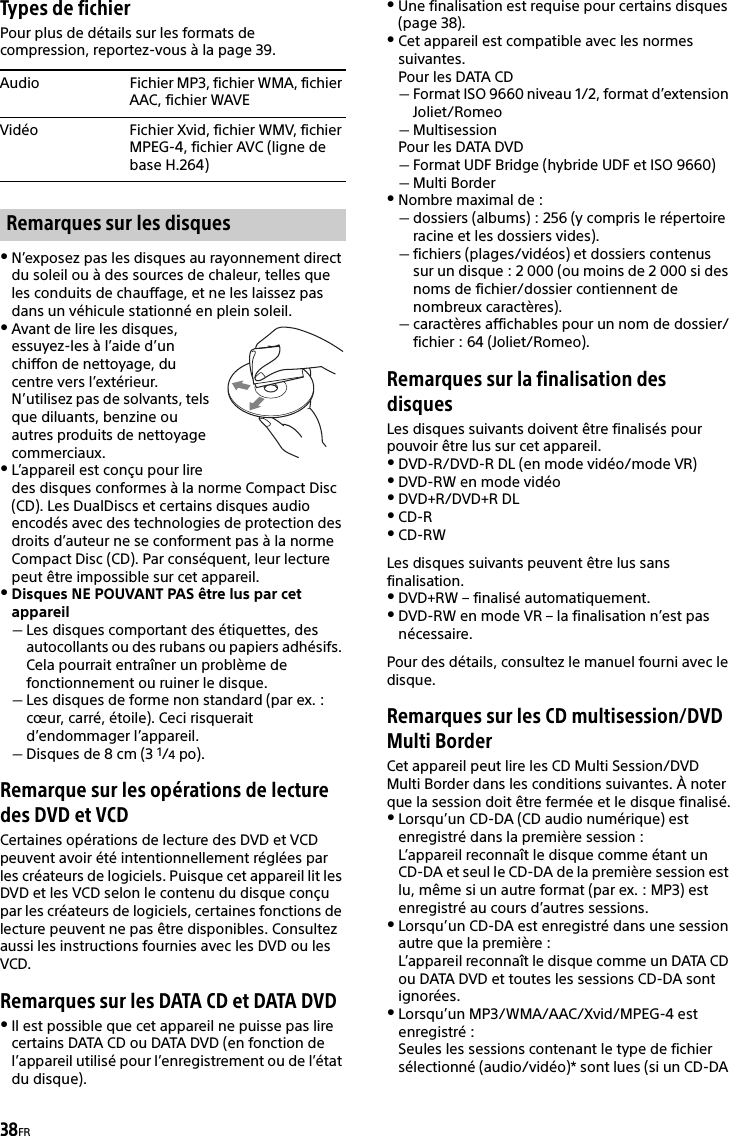 38FRTypes de fichierPour plus de détails sur les formats de compression, reportez-vous à la page 39.N’exposez pas les disques au rayonnement direct du soleil ou à des sources de chaleur, telles que les conduits de chauffage, et ne les laissez pas dans un véhicule stationné en plein soleil.Avant de lire les disques, essuyez-les à l’aide d’un chiffon de nettoyage, du centre vers l’extérieur. N’utilisez pas de solvants, tels que diluants, benzine ou autres produits de nettoyage commerciaux.L’appareil est conçu pour lire des disques conformes à la norme Compact Disc (CD). Les DualDiscs et certains disques audio encodés avec des technologies de protection des droits d’auteur ne se conforment pas à la norme Compact Disc (CD). Par conséquent, leur lecture peut être impossible sur cet appareil.Disques NE POUVANT PAS être lus par cet appareilLes disques comportant des étiquettes, des autocollants ou des rubans ou papiers adhésifs. Cela pourrait entraîner un problème de fonctionnement ou ruiner le disque.Les disques de forme non standard (par ex. : cœur, carré, étoile). Ceci risquerait d’endommager l’appareil.Disques de 8 cm (3 1/4po).Remarque sur les opérations de lecture des DVD et VCDCertaines opérations de lecture des DVD et VCD peuvent avoir été intentionnellement réglées par les créateurs de logiciels. Puisque cet appareil lit les DVD et les VCD selon le contenu du disque conçu par les créateurs de logiciels, certaines fonctions de lecture peuvent ne pas être disponibles. Consultez aussi les instructions fournies avec les DVD ou les VCD.Remarques sur les DATA CD et DATA DVDIl est possible que cet appareil ne puisse pas lire certains DATA CD ou DATA DVD (en fonction de l’appareil utilisé pour l’enregistrement ou de l’état du disque).Une finalisation est requise pour certains disques (page 38).Cet appareil est compatible avec les normes suivantes.Pour les DATA CDFormat ISO 9660 niveau 1/2, format d’extension Joliet/RomeoMultisessionPour les DATA DVDFormat UDF Bridge (hybride UDF et ISO 9660)Multi BorderNombre maximal de :dossiers (albums) : 256 (y compris le répertoire racine et les dossiers vides).fichiers (plages/vidéos) et dossiers contenus sur un disque : 2 000 (ou moins de 2 000 si des noms de fichier/dossier contiennent de nombreux caractères).caractères affichables pour un nom de dossier/fichier : 64 (Joliet/Romeo).Remarques sur la finalisation des disquesLes disques suivants doivent être finalisés pour pouvoir être lus sur cet appareil.DVD-R/DVD-R DL (en mode vidéo/mode VR)DVD-RW en mode vidéoDVD+R/DVD+R DLCD-RCD-RWLes disques suivants peuvent être lus sans finalisation.DVD+RW – finalisé automatiquement.DVD-RW en mode VR – la finalisation n’est pas nécessaire.Pour des détails, consultez le manuel fourni avec le disque.Remarques sur les CD multisession/DVD Multi BorderCet appareil peut lire les CD Multi Session/DVD Multi Border dans les conditions suivantes. À noter que la session doit être fermée et le disque finalisé.Lorsqu’un CD-DA (CD audio numérique) est enregistré dans la première session :L’appareil reconnaît le disque comme étant un CD-DA et seul le CD-DA de la première session est lu, même si un autre format (par ex. : MP3) est enregistré au cours d’autres sessions.Lorsqu’un CD-DA est enregistré dans une session autre que la première :L’appareil reconnaît le disque comme un DATA CD ou DATA DVD et toutes les sessions CD-DA sont ignorées.Lorsqu’un MP3/WMA/AAC/Xvid/MPEG-4 est enregistré :Seules les sessions contenant le type de fichier sélectionné (audio/vidéo)* sont lues (si un CD-DA Audio Fichier MP3, fichier WMA, fichier AAC, fichier WAVEVidéo Fichier Xvid, fichier WMV, fichier MPEG-4, fichier AVC (ligne de base H.264)Remarques sur les disques