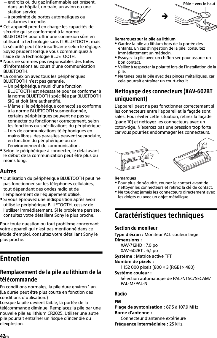 42FRendroits où du gaz inflammable est présent, dans un hôpital, un train, un avion ou une station service.à proximité de portes automatiques ou d’alarmes incendie.Cet appareil prend en charge les capacités de sécurité qui se conforment à la norme BLUETOOTH pour offrir une connexion sûre en utilisant la technologie sans fil BLUETOOTH, mais la sécurité peut être insuffisante selon le réglage. Soyez prudent lorsque vous communiquez à l’aide de la technologie BLUETOOTH.Nous ne sommes pas responsables des fuites d’informations au cours d’une communication BLUETOOTH.La connexion avec tous les périphériques BLUETOOTH n’est pas garantie.Un périphérique muni d’une fonction BLUETOOTH est nécessaire pour se conformer à la norme BLUETOOTH spécifiée par BLUETOOTH SIG et doit être authentifié.Même si le périphérique connecté se conforme à la norme BLUETOOTH susmentionnée, certains périphériques peuvent ne pas se connecter ou fonctionner correctement, selon les fonctions ou spécifications du périphérique.Lors de communications téléphoniques en mains libres, des parasites peuvent se produire, en fonction du périphérique ou de l’environnement de communication.Selon le périphérique à connecter, le délai avant le début de la communication peut être plus ou moins long.AutresL’utilisation du périphérique BLUETOOTH peut ne pas fonctionner sur les téléphones cellulaires, tout dépendant des ondes radio et de l’emplacement de l’équipement utilisé.Si vous éprouvez une indisposition après avoir utilisé le périphérique BLUETOOTH, cessez de l’utiliser immédiatement. Si le problème persiste, consultez votre détaillant Sony le plus proche.Pour toute question ou tout problème concernant votre appareil qui n’est pas mentionné dans ce Mode d’emploi, consultez votre détaillant Sony le plus proche.EntretienRemplacement de la pile au lithium de la télécommandeEn conditions normales, la pile dure environ 1 an. (La durée peut être plus courte en fonction des conditions d’utilisation.)Lorsque la pile devient faible, la portée de la télécommande diminue. Remplacez la pile par une nouvelle pile au lithium CR2025. Utiliser une autre pile pourrait entraîner un risque d’incendie ou d’explosion. Remarques sur la pile au lithiumGardez la pile au lithium hors de la portée des enfants. En cas d’ingestion de la pile, consultez immédiatement un médecin.Essuyez la pile avec un chiffon sec pour assurer un bon contact.Veillez à respecter la polarité lors de l’installation de la pile.Ne tenez pas la pile avec des pinces métalliques, car cela pourrait entraîner un court-circuit.Nettoyage des connecteurs (XAV-602BT uniquement)L’appareil peut ne pas fonctionner correctement si les connecteurs entre l’appareil et la façade sont sales. Pour éviter cette situation, retirez la façade (page 10) et nettoyez les connecteurs avec un coton-tige. N’exercez pas une pression trop forte car vous pourriez endommager les connecteurs.RemarquesPour plus de sécurité, coupez le contact avant de nettoyer les connecteurs et retirez la clé de contact.Ne touchez jamais les connecteurs directement avec les doigts ou avec un objet métallique.Caractéristiques techniquesSection du moniteurType d’écran : Moniteur ACL couleur largeDimensions : XAV-712HD : 7,0 po XAV-602BT : 6,1 poSystème : Matrice active TFTNombre de pixels : 1 152 000 pixels (800 × 3 (RGB) × 480)Système couleur :Sélection automatique de PAL/NTSC/SECAM/PAL-M/PAL-NRadioFMPlage de syntonisation : 87,5 à 107,9 MHzBorne d’antenne : Connecteur d’antenne extérieureFréquence intermédiaire : 25 kHzPôle + vers le haut