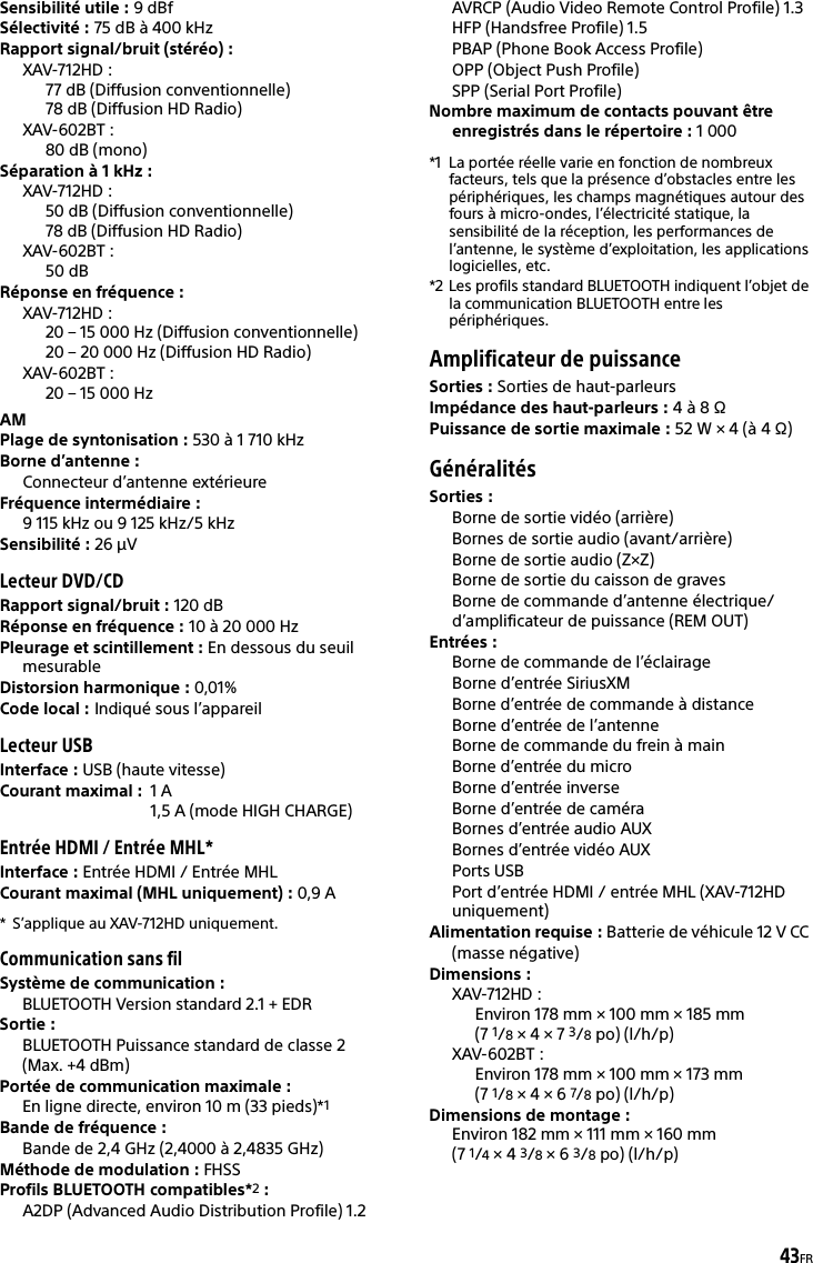43FRSensibilité utile : 9 dBfSélectivité : 75 dB à 400 kHzRapport signal/bruit (stéréo) : XAV-712HD :77 dB (Diffusion conventionnelle)78 dB (Diffusion HD Radio)XAV-602BT :80 dB (mono)Séparation à 1 kHz : XAV-712HD :50 dB (Diffusion conventionnelle)78 dB (Diffusion HD Radio)XAV-602BT :50 dBRéponse en fréquence : XAV-712HD :20 – 15 000 Hz (Diffusion conventionnelle)20 – 20 000 Hz (Diffusion HD Radio)XAV-602BT :20 – 15 000 HzAMPlage de syntonisation : 530 à 1 710 kHzBorne d’antenne : Connecteur d’antenne extérieureFréquence intermédiaire :9 115 kHz ou 9 125 kHz/5 kHzSensibilité : 26 μVLecteur DVD/CDRapport signal/bruit : 120 dBRéponse en fréquence : 10 à 20 000 HzPleurage et scintillement : En dessous du seuil mesurableDistorsion harmonique : 0,01%Code local : Indiqué sous l’appareilLecteur USBInterface : USB (haute vitesse)Courant maximal : 1A1,5 A (mode HIGH CHARGE)Entrée HDMI / Entrée MHL*Interface : Entrée HDMI / Entrée MHLCourant maximal (MHL uniquement) : 0,9 A* S’applique au XAV-712HD uniquement.Communication sans filSystème de communication : BLUETOOTH Version standard 2.1 + EDRSortie : BLUETOOTH Puissance standard de classe 2 (Max. +4 dBm)Portée de communication maximale : En ligne directe, environ 10 m (33 pieds)*1Bande de fréquence : Bande de 2,4 GHz (2,4000 à 2,4835 GHz)Méthode de modulation : FHSSProfils BLUETOOTH compatibles*2:A2DP (Advanced Audio Distribution Profile) 1.2AVRCP (Audio Video Remote Control Profile) 1.3HFP (Handsfree Profile) 1.5PBAP (Phone Book Access Profile)OPP (Object Push Profile)SPP (Serial Port Profile)Nombre maximum de contacts pouvant être enregistrés dans le répertoire : 1000*1 La portée réelle varie en fonction de nombreux facteurs, tels que la présence d’obstacles entre les périphériques, les champs magnétiques autour des fours à micro-ondes, l’électricité statique, la sensibilité de la réception, les performances de l’antenne, le système d’exploitation, les applications logicielles, etc.*2 Les profils standard BLUETOOTH indiquent l’objet de la communication BLUETOOTH entre les périphériques.Amplificateur de puissanceSorties : Sorties de haut-parleursImpédance des haut-parleurs : 4 à 8 ΩPuissance de sortie maximale : 52 W × 4 (à 4 Ω)GénéralitésSorties : Borne de sortie vidéo (arrière)Bornes de sortie audio (avant/arrière)Borne de sortie audio (Z×Z)Borne de sortie du caisson de gravesBorne de commande d’antenne électrique/d’amplificateur de puissance (REM OUT)Entrées : Borne de commande de l’éclairageBorne d’entrée SiriusXMBorne d’entrée de commande à distanceBorne d’entrée de l’antenneBorne de commande du frein à mainBorne d’entrée du microBorne d’entrée inverseBorne d’entrée de caméraBornes d’entrée audio AUXBornes d’entrée vidéo AUXPorts USBPort d’entrée HDMI / entrée MHL (XAV-712HD uniquement)Alimentation requise : Batterie de véhicule 12 V CC (masse négative)Dimensions : XAV-712HD : Environ 178 mm × 100 mm × 185 mm (7 1/8 × 4 × 7 3/8po) (l/h/p)XAV-602BT : Environ 178 mm × 100 mm × 173 mm (7 1/8 × 4 × 6 7/8po) (l/h/p)Dimensions de montage : Environ 182 mm × 111 mm × 160 mm (7 1/4 × 4 3/8 × 6 3/8po) (l/h/p)