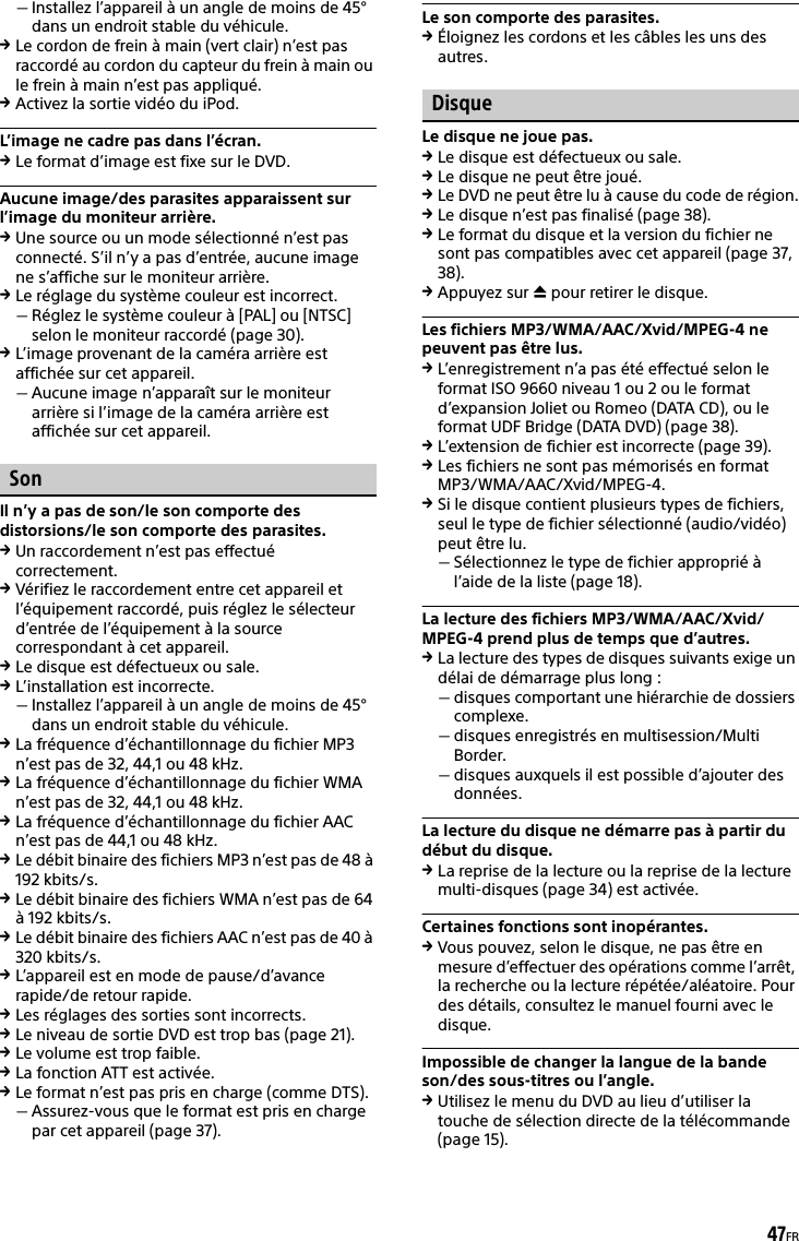 47FRInstallez l’appareil à un angle de moins de 45° dans un endroit stable du véhicule.Le cordon de frein à main (vert clair) n’est pas raccordé au cordon du capteur du frein à main ou le frein à main n’est pas appliqué.Activez la sortie vidéo du iPod.L’image ne cadre pas dans l’écran.Le format d’image est fixe sur le DVD.Aucune image/des parasites apparaissent sur l’image du moniteur arrière.Une source ou un mode sélectionné n’est pas connecté. S’il n’y a pas d’entrée, aucune image ne s’affiche sur le moniteur arrière.Le réglage du système couleur est incorrect.Réglez le système couleur à [PAL] ou [NTSC] selon le moniteur raccordé (page 30).L’image provenant de la caméra arrière est affichée sur cet appareil.Aucune image n’apparaît sur le moniteur arrière si l’image de la caméra arrière est affichée sur cet appareil.SonIl n’y a pas de son/le son comporte des distorsions/le son comporte des parasites.Un raccordement n’est pas effectué correctement.Vérifiez le raccordement entre cet appareil et l’équipement raccordé, puis réglez le sélecteur d’entrée de l’équipement à la source correspondant à cet appareil.Le disque est défectueux ou sale.L’installation est incorrecte.Installez l’appareil à un angle de moins de 45° dans un endroit stable du véhicule.La fréquence d’échantillonnage du fichier MP3 n’est pas de 32, 44,1 ou 48 kHz.La fréquence d’échantillonnage du fichier WMA n’est pas de 32, 44,1 ou 48 kHz.La fréquence d’échantillonnage du fichier AAC n’est pas de 44,1 ou 48 kHz.Le débit binaire des fichiers MP3 n’est pas de 48 à 192 kbits/s.Le débit binaire des fichiers WMA n’est pas de 64 à 192 kbits/s.Le débit binaire des fichiers AAC n’est pas de 40 à 320 kbits/s.L’appareil est en mode de pause/d’avance rapide/de retour rapide.Les réglages des sorties sont incorrects.Le niveau de sortie DVD est trop bas (page 21).Le volume est trop faible.La fonction ATT est activée.Le format n’est pas pris en charge (comme DTS).Assurez-vous que le format est pris en charge par cet appareil (page 37).Le son comporte des parasites.Éloignez les cordons et les câbles les uns des autres.DisqueLe disque ne joue pas.Le disque est défectueux ou sale.Le disque ne peut être joué.Le DVD ne peut être lu à cause du code de région.Le disque n’est pas finalisé (page 38).Le format du disque et la version du fichier ne sont pas compatibles avec cet appareil (page 37, 38).Appuyez sur  pour retirer le disque.Les fichiers MP3/WMA/AAC/Xvid/MPEG-4 ne peuvent pas être lus.L’enregistrement n’a pas été effectué selon le format ISO 9660 niveau 1 ou 2 ou le format d’expansion Joliet ou Romeo (DATA CD), ou le format UDF Bridge (DATA DVD) (page 38).L’extension de fichier est incorrecte (page 39).Les fichiers ne sont pas mémorisés en format MP3/WMA/AAC/Xvid/MPEG-4.Si le disque contient plusieurs types de fichiers, seul le type de fichier sélectionné (audio/vidéo) peut être lu.Sélectionnez le type de fichier approprié à l’aide de la liste (page 18).La lecture des fichiers MP3/WMA/AAC/Xvid/MPEG-4 prend plus de temps que d’autres.La lecture des types de disques suivants exige un délai de démarrage plus long :disques comportant une hiérarchie de dossiers complexe.disques enregistrés en multisession/Multi Border.disques auxquels il est possible d’ajouter des données.La lecture du disque ne démarre pas à partir du début du disque.La reprise de la lecture ou la reprise de la lecture multi-disques (page 34) est activée.Certaines fonctions sont inopérantes.Vous pouvez, selon le disque, ne pas être en mesure d’effectuer des opérations comme l’arrêt, la recherche ou la lecture répétée/aléatoire. Pour des détails, consultez le manuel fourni avec le disque.Impossible de changer la langue de la bande son/des sous-titres ou l’angle.Utilisez le menu du DVD au lieu d’utiliser la touche de sélection directe de la télécommande (page 15).