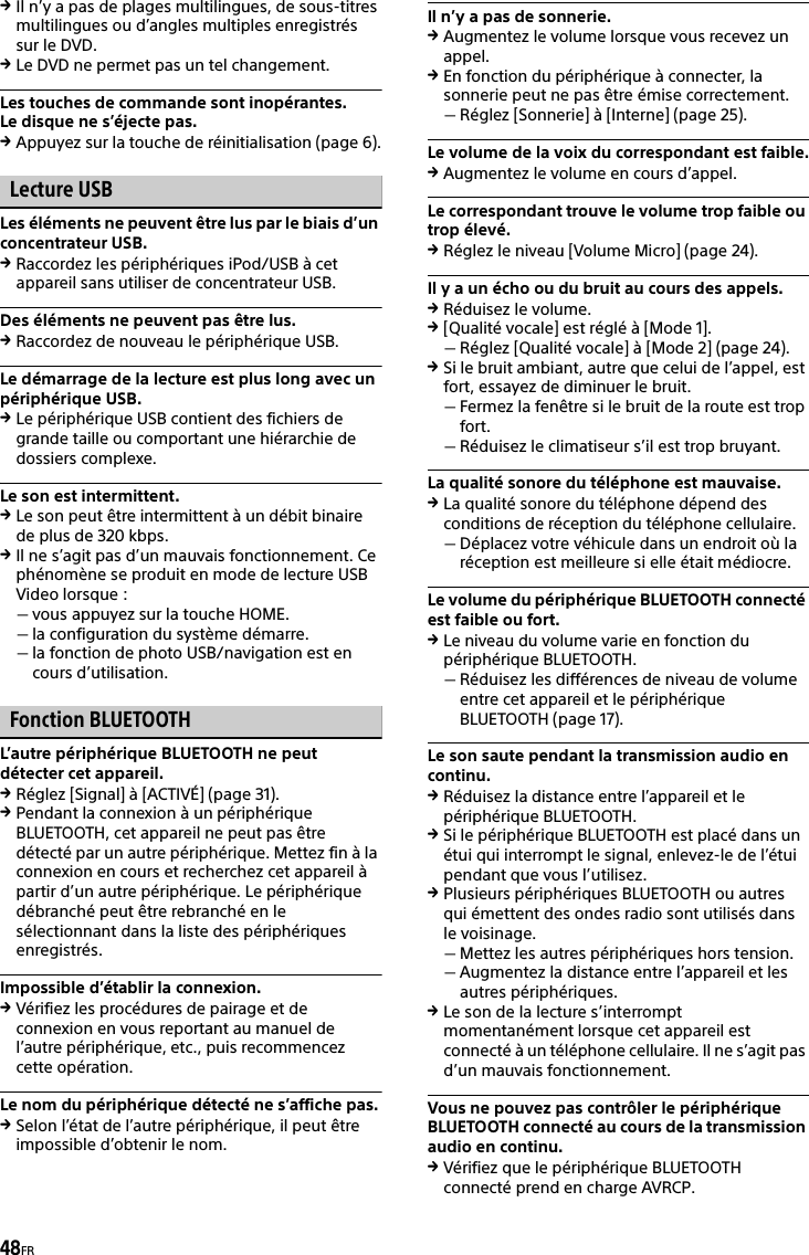 48FRIl n’y a pas de plages multilingues, de sous-titres multilingues ou d’angles multiples enregistrés sur le DVD.Le DVD ne permet pas un tel changement.Les touches de commande sont inopérantes.Le disque ne s’éjecte pas.Appuyez sur la touche de réinitialisation (page 6).Lecture USBLes éléments ne peuvent être lus par le biais d’un concentrateur USB.Raccordez les périphériques iPod/USB à cet appareil sans utiliser de concentrateur USB.Des éléments ne peuvent pas être lus.Raccordez de nouveau le périphérique USB.Le démarrage de la lecture est plus long avec un périphérique USB.Le périphérique USB contient des fichiers de grande taille ou comportant une hiérarchie de dossiers complexe.Le son est intermittent.Le son peut être intermittent à un débit binaire de plus de 320 kbps.Il ne s’agit pas d’un mauvais fonctionnement. Ce phénomène se produit en mode de lecture USB Video lorsque :vous appuyez sur la touche HOME.la configuration du système démarre.la fonction de photo USB/navigation est en cours d’utilisation.Fonction BLUETOOTHL’autre périphérique BLUETOOTH ne peut détecter cet appareil.Réglez [Signal] à [ACTIVÉ] (page 31).Pendant la connexion à un périphérique BLUETOOTH, cet appareil ne peut pas être détecté par un autre périphérique. Mettez fin à la connexion en cours et recherchez cet appareil à partir d’un autre périphérique. Le périphérique débranché peut être rebranché en le sélectionnant dans la liste des périphériques enregistrés.Impossible d’établir la connexion.Vérifiez les procédures de pairage et de connexion en vous reportant au manuel de l’autre périphérique, etc., puis recommencez cette opération.Le nom du périphérique détecté ne s’affiche pas.Selon l’état de l’autre périphérique, il peut être impossible d’obtenir le nom.Il n’y a pas de sonnerie.Augmentez le volume lorsque vous recevez un appel.En fonction du périphérique à connecter, la sonnerie peut ne pas être émise correctement.Réglez [Sonnerie] à [Interne] (page 25).Le volume de la voix du correspondant est faible.Augmentez le volume en cours d’appel.Le correspondant trouve le volume trop faible ou trop élevé.Réglez le niveau [Volume Micro] (page 24).Il y a un écho ou du bruit au cours des appels.Réduisez le volume.[Qualité vocale] est réglé à [Mode 1].Réglez [Qualité vocale] à [Mode 2] (page 24).Si le bruit ambiant, autre que celui de l’appel, est fort, essayez de diminuer le bruit.Fermez la fenêtre si le bruit de la route est trop fort.Réduisez le climatiseur s’il est trop bruyant.La qualité sonore du téléphone est mauvaise.La qualité sonore du téléphone dépend des conditions de réception du téléphone cellulaire. Déplacez votre véhicule dans un endroit où la réception est meilleure si elle était médiocre.Le volume du périphérique BLUETOOTH connecté est faible ou fort.Le niveau du volume varie en fonction du périphérique BLUETOOTH.Réduisez les différences de niveau de volume entre cet appareil et le périphérique BLUETOOTH (page 17).Le son saute pendant la transmission audio en continu.Réduisez la distance entre l’appareil et le périphérique BLUETOOTH.Si le périphérique BLUETOOTH est placé dans un étui qui interrompt le signal, enlevez-le de l’étui pendant que vous l’utilisez.Plusieurs périphériques BLUETOOTH ou autres qui émettent des ondes radio sont utilisés dans le voisinage.Mettez les autres périphériques hors tension.Augmentez la distance entre l’appareil et les autres périphériques.Le son de la lecture s’interrompt momentanément lorsque cet appareil est connecté à un téléphone cellulaire. Il ne s’agit pas d’un mauvais fonctionnement.Vous ne pouvez pas contrôler le périphérique BLUETOOTH connecté au cours de la transmission audio en continu.Vérifiez que le périphérique BLUETOOTH connecté prend en charge AVRCP.