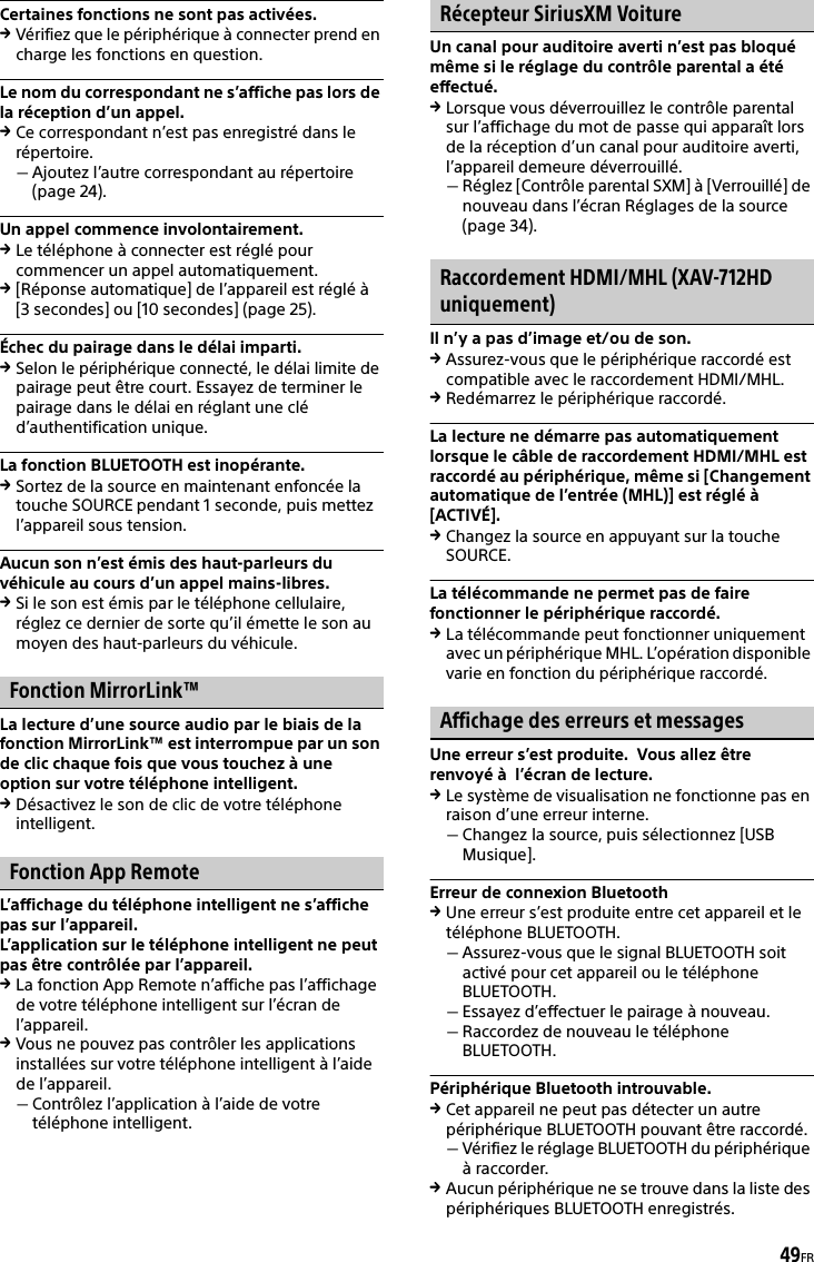 49FRCertaines fonctions ne sont pas activées.Vérifiez que le périphérique à connecter prend en charge les fonctions en question.Le nom du correspondant ne s’affiche pas lors de la réception d’un appel.Ce correspondant n’est pas enregistré dans le répertoire.Ajoutez l’autre correspondant au répertoire (page 24).Un appel commence involontairement.Le téléphone à connecter est réglé pour commencer un appel automatiquement.[Réponse automatique] de l’appareil est réglé à [3 secondes] ou [10 secondes] (page 25).Échec du pairage dans le délai imparti.Selon le périphérique connecté, le délai limite de pairage peut être court. Essayez de terminer le pairage dans le délai en réglant une clé d’authentification unique.La fonction BLUETOOTH est inopérante.Sortez de la source en maintenant enfoncée la touche SOURCE pendant 1 seconde, puis mettez l’appareil sous tension.Aucun son n’est émis des haut-parleurs du véhicule au cours d’un appel mains-libres.Si le son est émis par le téléphone cellulaire, réglez ce dernier de sorte qu’il émette le son au moyen des haut-parleurs du véhicule.Fonction MirrorLink™La lecture d’une source audio par le biais de la fonction MirrorLink™ est interrompue par un son de clic chaque fois que vous touchez à une option sur votre téléphone intelligent.Désactivez le son de clic de votre téléphone intelligent.Fonction App RemoteL’affichage du téléphone intelligent ne s’affiche pas sur l’appareil.L’application sur le téléphone intelligent ne peut pas être contrôlée par l’appareil.La fonction App Remote n’affiche pas l’affichage de votre téléphone intelligent sur l’écran de l’appareil.Vous ne pouvez pas contrôler les applications installées sur votre téléphone intelligent à l’aide de l’appareil.Contrôlez l’application à l’aide de votre téléphone intelligent.Récepteur SiriusXM VoitureUn canal pour auditoire averti n’est pas bloqué même si le réglage du contrôle parental a été effectué.Lorsque vous déverrouillez le contrôle parental sur l’affichage du mot de passe qui apparaît lors de la réception d’un canal pour auditoire averti, l’appareil demeure déverrouillé.Réglez [Contrôle parental SXM] à [Verrouillé] de nouveau dans l’écran Réglages de la source (page 34).Raccordement HDMI/MHL (XAV-712HD uniquement)Il n’y a pas d’image et/ou de son.Assurez-vous que le périphérique raccordé est compatible avec le raccordement HDMI/MHL.Redémarrez le périphérique raccordé.La lecture ne démarre pas automatiquement lorsque le câble de raccordement HDMI/MHL est raccordé au périphérique, même si [Changement automatique de l’entrée (MHL)] est réglé à [ACTIVÉ].Changez la source en appuyant sur la touche SOURCE.La télécommande ne permet pas de faire fonctionner le périphérique raccordé.La télécommande peut fonctionner uniquement avec un périphérique MHL. L’opération disponible varie en fonction du périphérique raccordé.Affichage des erreurs et messagesUne erreur s’est produite.  Vous allez être renvoyé à  l’écran de lecture.Le système de visualisation ne fonctionne pas en raison d’une erreur interne.Changez la source, puis sélectionnez [USB Musique].Erreur de connexion BluetoothUne erreur s’est produite entre cet appareil et le téléphone BLUETOOTH.Assurez-vous que le signal BLUETOOTH soit activé pour cet appareil ou le téléphone BLUETOOTH.Essayez d’effectuer le pairage à nouveau.Raccordez de nouveau le téléphone BLUETOOTH.Périphérique Bluetooth introuvable.Cet appareil ne peut pas détecter un autre périphérique BLUETOOTH pouvant être raccordé.Vérifiez le réglage BLUETOOTH du périphérique à raccorder.Aucun périphérique ne se trouve dans la liste des périphériques BLUETOOTH enregistrés.