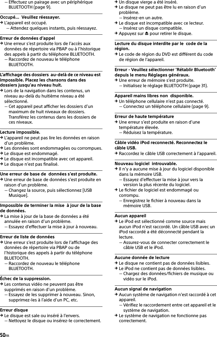50FREffectuez un pairage avec un périphérique BLUETOOTH (page 9).Occupé...  Veuillez réessayer.L’appareil est occupé.Attendez quelques instants, puis réessayez.Erreur de données d’appelUne erreur s’est produite lors de l’accès aux données de répertoire via PBAP ou à l’historique des appels à partir du téléphone BLUETOOTH.Raccordez de nouveau le téléphone BLUETOOTH.L’affichage des dossiers  au-delà de ce niveau est  impossible. Placez les chansons dans des  dossiers jusqu’au niveau huit.Lors de la navigation dans les contenus, un niveau au-delà du huitième niveau a été sélectionné.Cet appareil peut afficher les dossiers d’un maximum de huit niveaux de dossiers. Transférez les contenus dans les dossiers de ces niveaux.Lecture impossible.L’appareil ne peut pas lire les données en raison d’un problème.Les données sont endommagées ou corrompues.Le disque est endommagé.Le disque est incompatible avec cet appareil.Le disque n’est pas finalisé.Une erreur de base de  données s’est produite.Une erreur de base de données s’est produite en raison d’un problème.Changez la source, puis sélectionnez [USB Musique].Impossible de terminer la mise  à jour de la base de données.La mise à jour de la base de données a été annulée en raison d’un problème.Essayez d’effectuer la mise à jour à nouveau.Erreur de liste de donnéesUne erreur s’est produite lors de l’affichage des données de répertoire via PBAP ou de l’historique des appels à partir du téléphone BLUETOOTH.Raccordez de nouveau le téléphone BLUETOOTH.Échec de la suppression.Les contenus vidéo ne peuvent pas être supprimés en raison d’un problème.Essayez de les supprimer à nouveau. Sinon, supprimez-les à l’aide d’un PC, etc.Erreur disqueLe disque est sale ou inséré à l’envers.Nettoyez le disque ou insérez-le correctement.Un disque vierge a été inséré.Le disque ne peut pas être lu en raison d’un problème.Insérez-en un autre.Le disque est incompatible avec ce lecteur.Insérez un disque compatible.Appuyez sur  pour retirer le disque.Lecture du disque interdite par le  code de la région.Le code de région du DVD est différent du code de région de l’appareil.Erreur - Veuillez sélectionner ‘Rétablir Bluetooth’ depuis le menu Réglages généraux.Une erreur de mémoire s’est produite.Initialisez le réglage BLUETOOTH (page 31).Appareil mains libres non  disponible.Un téléphone cellulaire n’est pas connecté.Connectez un téléphone cellulaire (page 9).Erreur de haute températureUne erreur s’est produite en raison d’une température élevée.Réduisez la température.Câble vidéo iPod reconnecté. Reconnectez le câble USB.Raccordez le câble USB correctement à l’appareil.Nouveau logiciel  introuvable.Il n’y a aucune mise à jour du logiciel disponible dans la mémoire USB.Essayez d’effectuer la mise à jour vers la version la plus récente du logiciel.Le fichier de logiciel est endommagé ou corrompu.Enregistrez le fichier à nouveau dans la mémoire USB.Aucun appareilLe iPod est sélectionné comme source mais aucun iPod n’est raccordé. Un câble USB avec un iPod raccordé a été déconnecté pendant la lecture.Assurez-vous de connecter correctement le câble USB et le iPod.Aucune donnée de lectureLe disque ne contient pas de données lisibles.Le iPod ne contient pas de données lisibles.Chargez des données/fichiers de musique ou vidéo sur le iPod.Aucun signal de navigationAucun système de navigation n’est raccordé à cet appareil.Vérifiez le raccordement entre cet appareil et le système de navigation.Le système de navigation ne fonctionne pas correctement.