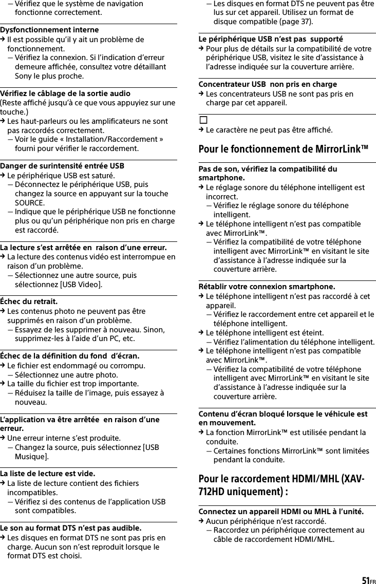 51FRVérifiez que le système de navigation fonctionne correctement.Dysfonctionnement interneIl est possible qu’il y ait un problème de fonctionnement.Vérifiez la connexion. Si l’indication d’erreur demeure affichée, consultez votre détaillant Sony le plus proche.Vérifiez le câblage de la sortie audio(Reste affiché jusqu’à ce que vous appuyiez sur une touche.)Les haut-parleurs ou les amplificateurs ne sont pas raccordés correctement.Voir le guide « Installation/Raccordement » fourni pour vérifier le raccordement.Danger de surintensité entrée USBLe périphérique USB est saturé.Déconnectez le périphérique USB, puis changez la source en appuyant sur la touche SOURCE.Indique que le périphérique USB ne fonctionne plus ou qu’un périphérique non pris en charge est raccordé.La lecture s’est arrêtée en  raison d’une erreur. La lecture des contenus vidéo est interrompue en raison d’un problème.Sélectionnez une autre source, puis sélectionnez [USB Video].Échec du retrait.Les contenus photo ne peuvent pas être supprimés en raison d’un problème.Essayez de les supprimer à nouveau. Sinon, supprimez-les à l’aide d’un PC, etc.Échec de la définition du fond  d’écran.Le fichier est endommagé ou corrompu.Sélectionnez une autre photo.La taille du fichier est trop importante.Réduisez la taille de l’image, puis essayez à nouveau.L’application va être arrêtée  en raison d’une erreur. Une erreur interne s’est produite.Changez la source, puis sélectionnez [USB Musique].La liste de lecture est vide.La liste de lecture contient des fichiers incompatibles.Vérifiez si des contenus de l’application USB sont compatibles.Le son au format DTS n’est pas audible.Les disques en format DTS ne sont pas pris en charge. Aucun son n’est reproduit lorsque le format DTS est choisi.Les disques en format DTS ne peuvent pas être lus sur cet appareil. Utilisez un format de disque compatible (page 37).Le périphérique USB n’est pas  supportéPour plus de détails sur la compatibilité de votre périphérique USB, visitez le site d’assistance à l’adresse indiquée sur la couverture arrière.Concentrateur USB  non pris en chargeLes concentrateurs USB ne sont pas pris en charge par cet appareil.Le caractère ne peut pas être affiché.Pour le fonctionnement de MirrorLink™Pas de son, vérifiez la compatibilité du smartphone.Le réglage sonore du téléphone intelligent est incorrect.Vérifiez le réglage sonore du téléphone intelligent.Le téléphone intelligent n’est pas compatible avec MirrorLink™.Vérifiez la compatibilité de votre téléphone intelligent avec MirrorLink™ en visitant le site d’assistance à l’adresse indiquée sur la couverture arrière.Rétablir votre connexion smartphone.Le téléphone intelligent n’est pas raccordé à cet appareil.Vérifiez le raccordement entre cet appareil et le téléphone intelligent.Le téléphone intelligent est éteint.Vérifiez l’alimentation du téléphone intelligent.Le téléphone intelligent n’est pas compatible avec MirrorLink™.Vérifiez la compatibilité de votre téléphone intelligent avec MirrorLink™ en visitant le site d’assistance à l’adresse indiquée sur la couverture arrière.Contenu d’écran bloqué lorsque le véhicule est en mouvement.La fonction MirrorLink™ est utilisée pendant la conduite.Certaines fonctions MirrorLink™ sont limitées pendant la conduite.Pour le raccordement HDMI/MHL (XAV-712HD uniquement) :Connectez un appareil HDMI ou MHL à l’unité.Aucun périphérique n’est raccordé.Raccordez un périphérique correctement au câble de raccordement HDMI/MHL.