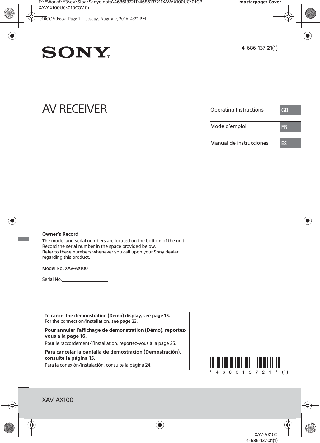 F:\#Work#\Y3\eV\Siba\Sagyo data\4686137211\4686137211XAVAX100UC\01GB-XAVAX100UC\010COV.fmmasterpage: CoverXAV-AX1004-686-137-21(1)XAV-AX1004-686-137-21(1)AV RECEIVEROwner&rsquo;s RecordThe model and serial numbers are located on the bottom of the unit.Record the serial number in the space provided below.Refer to these numbers whenever you call upon your Sony dealer regarding this product.Model No. XAV-AX100Serial No.To cancel the demonstration (Demo) display, see page 15.For the connection/installation, see page 23.Pour annuler l&rsquo;affichage de demonstration (D&eacute;mo), reportez-vous a la page 16.Pour le raccordement/l&rsquo;installation, reportez-vous &agrave; la page 25.Para cancelar la pantalla de demostracion (Demostraci&oacute;n), consulte la p&aacute;gina 15.Para la conexi&oacute;n/instalaci&oacute;n, consulte la p&aacute;gina 24.Operating Instructions GBMode d&rsquo;emploi FRManual de instrucciones ES010COV.book  Page 1  Tuesday, August 9, 2016  4:22 PM
