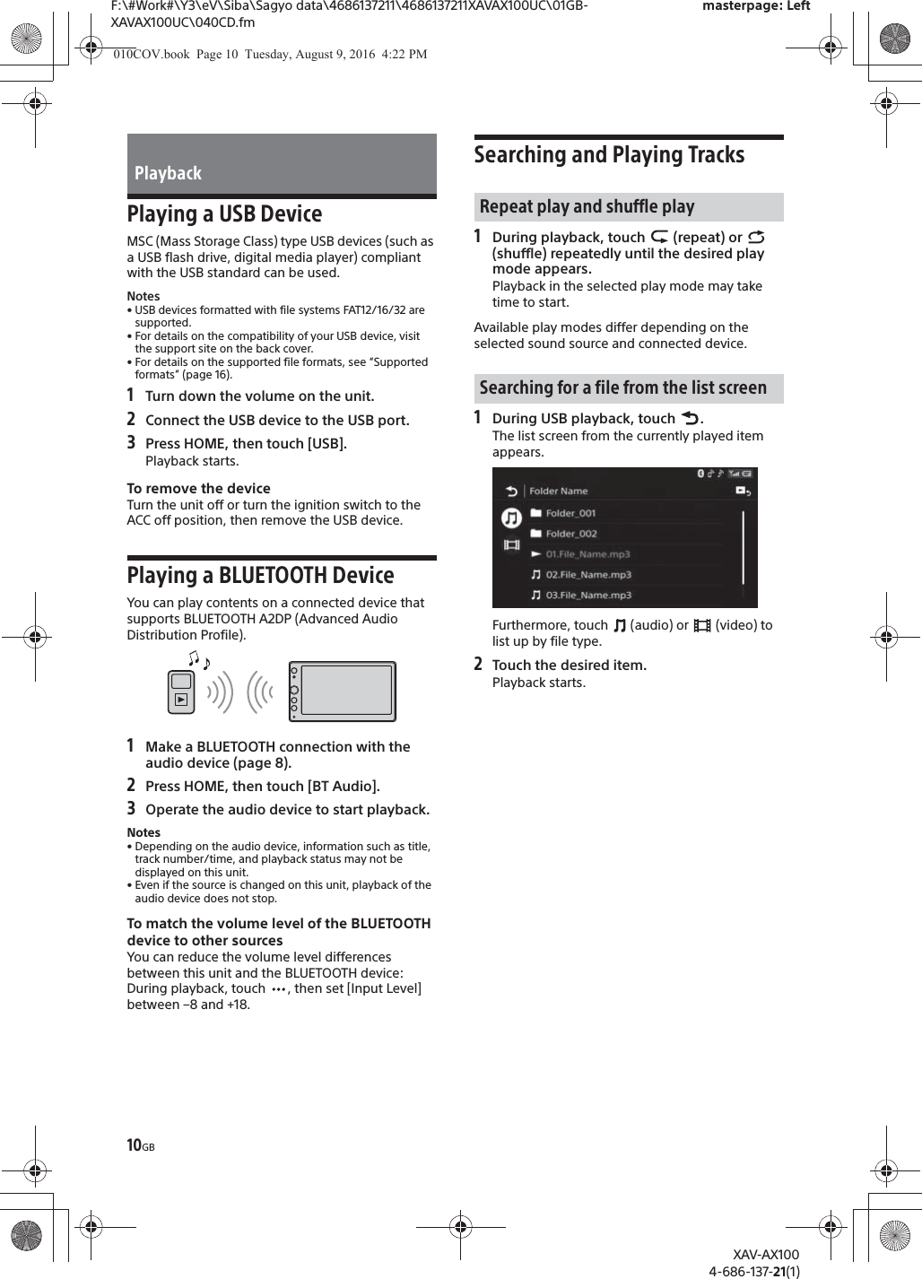 10GBF:\#Work#\Y3\eV\Siba\Sagyo data\4686137211\4686137211XAVAX100UC\01GB-XAVAX100UC\040CD.fmmasterpage: LeftXAV-AX1004-686-137-21(1)Playing a USB DeviceMSC (Mass Storage Class) type USB devices (such as a USB flash drive, digital media player) compliant with the USB standard can be used.Notes&bull; USB devices formatted with file systems FAT12/16/32 are supported.&bull; For details on the compatibility of your USB device, visit the support site on the back cover.&bull; For details on the supported file formats, see &ldquo;Supported formats&rdquo; (page 16).1Turn down the volume on the unit.2Connect the USB device to the USB port.3Press HOME, then touch [USB].Playback starts.To remove the deviceTurn the unit off or turn the ignition switch to the ACC off position, then remove the USB device.Playing a BLUETOOTH DeviceYou can play contents on a connected device that supports BLUETOOTH A2DP (Advanced Audio Distribution Profile).1Make a BLUETOOTH connection with the audio device (page 8).2Press HOME, then touch [BT Audio].3Operate the audio device to start playback.Notes&bull; Depending on the audio device, information such as title, track number/time, and playback status may not be displayed on this unit.&bull; Even if the source is changed on this unit, playback of the audio device does not stop.To match the volume level of the BLUETOOTH device to other sourcesYou can reduce the volume level differences between this unit and the BLUETOOTH device:During playback, touch  , then set [Input Level] between &ndash;8 and +18.Searching and Playing Tracks1During playback, touch   (repeat) or   (shuffle) repeatedly until the desired play mode appears.Playback in the selected play mode may take time to start.Available play modes differ depending on the selected sound source and connected device.1During USB playback, touch  .The list screen from the currently played item appears.Furthermore, touch   (audio) or   (video) to list up by file type.2Touch the desired item.Playback starts.PlaybackRepeat play and shuffle playSearching for a file from the list screen010COV.book  Page 10  Tuesday, August 9, 2016  4:22 PM