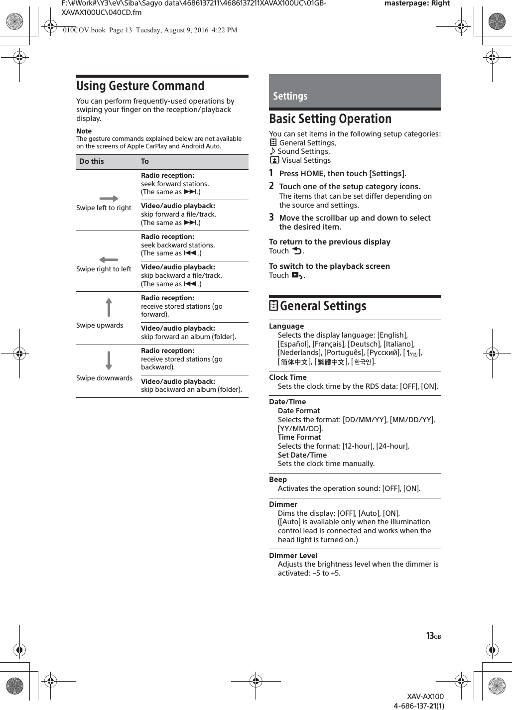 13GBF:\#Work#\Y3\eV\Siba\Sagyo data\4686137211\4686137211XAVAX100UC\01GB-XAVAX100UC\040CD.fmmasterpage: RightXAV-AX1004-686-137-21(1)Using Gesture CommandYou can perform frequently-used operations by swiping your finger on the reception/playback display.NoteThe gesture commands explained below are not available on the screens of Apple CarPlay and Android Auto.Basic Setting OperationYou can set items in the following setup categories: General Settings,  Sound Settings,  Visual Settings1Press HOME, then touch [Settings].2Touch one of the setup category icons.The items that can be set differ depending on the source and settings.3Move the scrollbar up and down to select the desired item.To return to the previous displayTouch .To switch to the playback screenTouch .General SettingsLanguageSelects the display language: [English], [Espa&ntilde;ol], [Fran&ccedil;ais], [Deutsch], [Italiano], [Nederlands], [Portugu&ecirc;s], [Русский], [ ], [], [], [].Clock TimeSets the clock time by the RDS data: [OFF], [ON].Date/TimeDate FormatSelects the format: [DD/MM/YY], [MM/DD/YY], [YY/MM/DD].Time FormatSelects the format: [12-hour], [24-hour].Set Date/TimeSets the clock time manually.BeepActivates the operation sound: [OFF], [ON].DimmerDims the display: [OFF], [Auto], [ON].([Auto] is available only when the illumination control lead is connected and works when the head light is turned on.)Dimmer LevelAdjusts the brightness level when the dimmer is activated: &ndash;5 to +5.Do this ToSwipe left to rightRadio reception: seek forward stations.(The same as &Ntilde;.)Video/audio playback: skip forward a file/track.(The same as &Ntilde;.)Swipe right to leftRadio reception: seek backward stations.(The same as &Atilde;.)Video/audio playback: skip backward a file/track.(The same as &Atilde;.)Swipe upwardsRadio reception: receive stored stations (go forward).Video/audio playback: skip forward an album (folder).Swipe downwardsRadio reception: receive stored stations (go backward).Video/audio playback: skip backward an album (folder).Settings010COV.book  Page 13  Tuesday, August 9, 2016  4:22 PM