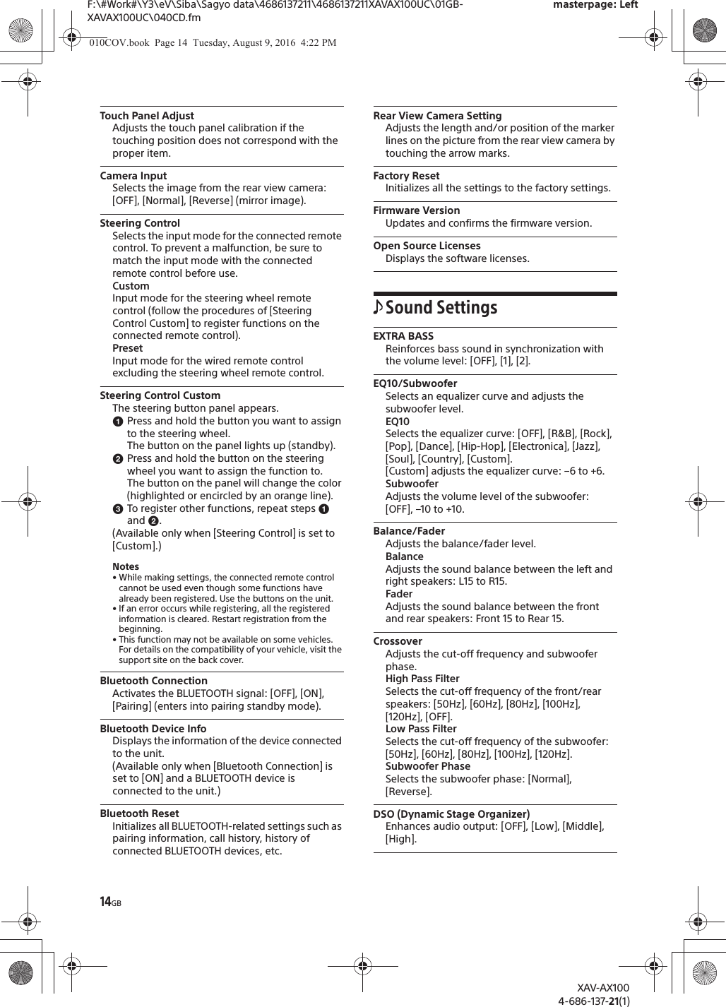 14GBF:\#Work#\Y3\eV\Siba\Sagyo data\4686137211\4686137211XAVAX100UC\01GB-XAVAX100UC\040CD.fmmasterpage: LeftXAV-AX1004-686-137-21(1)Touch Panel AdjustAdjusts the touch panel calibration if the touching position does not correspond with the proper item.Camera InputSelects the image from the rear view camera: [OFF], [Normal], [Reverse] (mirror image).Steering ControlSelects the input mode for the connected remote control. To prevent a malfunction, be sure to match the input mode with the connected remote control before use.CustomInput mode for the steering wheel remote control (follow the procedures of [Steering Control Custom] to register functions on the connected remote control).PresetInput mode for the wired remote control excluding the steering wheel remote control.Steering Control CustomThe steering button panel appears.ɞPress and hold the button you want to assign to the steering wheel.The button on the panel lights up (standby).ɟPress and hold the button on the steering wheel you want to assign the function to.The button on the panel will change the color (highlighted or encircled by an orange line).ɠTo register other functions, repeat steps ɞ and ɟ.(Available only when [Steering Control] is set to [Custom].)Notes&bull; While making settings, the connected remote control cannot be used even though some functions have already been registered. Use the buttons on the unit.&bull; If an error occurs while registering, all the registered information is cleared. Restart registration from the beginning.&bull; This function may not be available on some vehicles. For details on the compatibility of your vehicle, visit the support site on the back cover.Bluetooth ConnectionActivates the BLUETOOTH signal: [OFF], [ON], [Pairing] (enters into pairing standby mode).Bluetooth Device InfoDisplays the information of the device connected to the unit.(Available only when [Bluetooth Connection] is set to [ON] and a BLUETOOTH device is connected to the unit.)Bluetooth ResetInitializes all BLUETOOTH-related settings such as pairing information, call history, history of connected BLUETOOTH devices, etc.Rear View Camera SettingAdjusts the length and/or position of the marker lines on the picture from the rear view camera by touching the arrow marks.Factory ResetInitializes all the settings to the factory settings.Firmware VersionUpdates and confirms the firmware version.Open Source LicensesDisplays the software licenses.Sound SettingsEXTRA BASSReinforces bass sound in synchronization with the volume level: [OFF], [1], [2].EQ10/SubwooferSelects an equalizer curve and adjusts the subwoofer level.EQ10Selects the equalizer curve: [OFF], [R&amp;B], [Rock], [Pop], [Dance], [Hip-Hop], [Electronica], [Jazz], [Soul], [Country], [Custom].[Custom] adjusts the equalizer curve: &ndash;6 to +6.SubwooferAdjusts the volume level of the subwoofer: [OFF], &ndash;10 to +10.Balance/FaderAdjusts the balance/fader level.BalanceAdjusts the sound balance between the left and right speakers: L15 to R15.FaderAdjusts the sound balance between the front and rear speakers: Front 15 to Rear 15.CrossoverAdjusts the cut-off frequency and subwoofer phase.High Pass FilterSelects the cut-off frequency of the front/rear speakers: [50Hz], [60Hz], [80Hz], [100Hz], [120Hz], [OFF].Low Pass FilterSelects the cut-off frequency of the subwoofer: [50Hz], [60Hz], [80Hz], [100Hz], [120Hz].Subwoofer PhaseSelects the subwoofer phase: [Normal], [Reverse].DSO (Dynamic Stage Organizer)Enhances audio output: [OFF], [Low], [Middle], [High].010COV.book  Page 14  Tuesday, August 9, 2016  4:22 PM