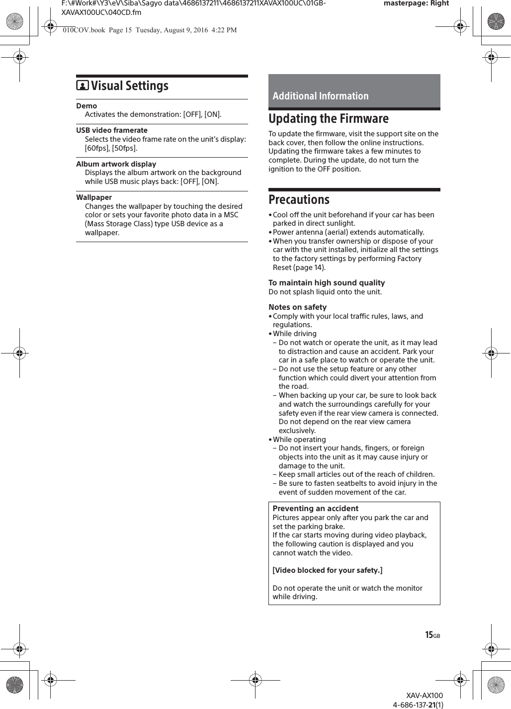 15GBF:\#Work#\Y3\eV\Siba\Sagyo data\4686137211\4686137211XAVAX100UC\01GB-XAVAX100UC\040CD.fmmasterpage: RightXAV-AX1004-686-137-21(1)Visual SettingsDemoActivates the demonstration: [OFF], [ON].USB video framerateSelects the video frame rate on the unit&rsquo;s display: [60fps], [50fps].Album artwork displayDisplays the album artwork on the background while USB music plays back: [OFF], [ON].WallpaperChanges the wallpaper by touching the desired color or sets your favorite photo data in a MSC (Mass Storage Class) type USB device as a wallpaper.Updating the FirmwareTo update the firmware, visit the support site on the back cover, then follow the online instructions.Updating the firmware takes a few minutes to complete. During the update, do not turn the ignition to the OFF position.Precautions&bull;Cool off the unit beforehand if your car has been parked in direct sunlight.&bull; Power antenna (aerial) extends automatically.&bull;When you transfer ownership or dispose of your car with the unit installed, initialize all the settings to the factory settings by performing Factory Reset (page 14).To maintain high sound qualityDo not splash liquid onto the unit.Notes on safety&bull;Comply with your local traffic rules, laws, and regulations.&bull; While driving&ndash; Do not watch or operate the unit, as it may lead to distraction and cause an accident. Park your car in a safe place to watch or operate the unit.&ndash; Do not use the setup feature or any other function which could divert your attention from the road.&ndash; When backing up your car, be sure to look back and watch the surroundings carefully for your safety even if the rear view camera is connected. Do not depend on the rear view camera exclusively.&bull; While operating&ndash; Do not insert your hands, fingers, or foreign objects into the unit as it may cause injury or damage to the unit.&ndash; Keep small articles out of the reach of children.&ndash; Be sure to fasten seatbelts to avoid injury in the event of sudden movement of the car.Additional InformationPreventing an accidentPictures appear only after you park the car and set the parking brake.If the car starts moving during video playback, the following caution is displayed and you cannot watch the video.[Video blocked for your safety.]Do not operate the unit or watch the monitor while driving.010COV.book  Page 15  Tuesday, August 9, 2016  4:22 PM