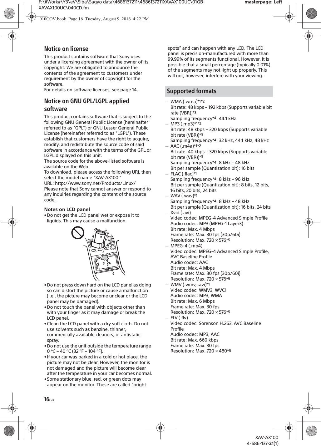 16GBF:\#Work#\Y3\eV\Siba\Sagyo data\4686137211\4686137211XAVAX100UC\01GB-XAVAX100UC\040CD.fmmasterpage: LeftXAV-AX1004-686-137-21(1)Notice on licenseThis product contains software that Sony uses under a licensing agreement with the owner of its copyright. We are obligated to announce the contents of the agreement to customers under requirement by the owner of copyright for the software.For details on software licenses, see page 14.Notice on GNU GPL/LGPL applied softwareThis product contains software that is subject to the following GNU General Public License (hereinafter referred to as &ldquo;GPL&rdquo;) or GNU Lesser General Public License (hereinafter referred to as &ldquo;LGPL&rdquo;). These establish that customers have the right to acquire, modify, and redistribute the source code of said software in accordance with the terms of the GPL or LGPL displayed on this unit.The source code for the above-listed software is available on the Web.To download, please access the following URL then select the model name &ldquo;XAV-AX100.&rdquo;URL: http://www.sony.net/Products/Linux/Please note that Sony cannot answer or respond to any inquiries regarding the content of the source code.Notes on LCD panel&bull; Do not get the LCD panel wet or expose it to liquids. This may cause a malfunction.&bull; Do not press down hard on the LCD panel as doing so can distort the picture or cause a malfunction (i.e., the picture may become unclear or the LCD panel may be damaged).&bull; Do not touch the panel with objects other than with your finger as it may damage or break the LCD panel.&bull; Clean the LCD panel with a dry soft cloth. Do not use solvents such as benzine, thinner, commercially available cleaners, or antistatic spray.&bull; Do not use the unit outside the temperature range 0 &ordm;C &ndash; 40 &ordm;C (32 &ordm;F &ndash; 104 &ordm;F).&bull; If your car was parked in a cold or hot place, the picture may not be clear. However, the monitor is not damaged and the picture will become clear after the temperature in your car becomes normal.&bull; Some stationary blue, red, or green dots may appear on the monitor. These are called &ldquo;bright spots&rdquo; and can happen with any LCD. The LCD panel is precision-manufactured with more than 99.99% of its segments functional. However, it is possible that a small percentage (typically 0.01%) of the segments may not light up properly. This will not, however, interfere with your viewing.ˋWMA (.wma)*1*2Bit rate: 48 kbps &ndash; 192 kbps (Supports variable bit rate (VBR))*3Sampling frequency*4: 44.1 kHzˋMP3 (.mp3)*1*2Bit rate: 48 kbps &ndash; 320 kbps (Supports variable bit rate (VBR))*3Sampling frequency*4: 32 kHz, 44.1 kHz, 48 kHzˋAAC (.m4a)*1*2Bit rate: 40 kbps &ndash; 320 kbps (Supports variable bit rate (VBR))*3Sampling frequency*4: 8 kHz &ndash; 48 kHzBit per sample (Quantization bit): 16 bitsˋFLAC (.flac)*1Sampling frequency*4: 8 kHz &ndash; 96 kHzBit per sample (Quantization bit): 8 bits, 12 bits, 16 bits, 20 bits, 24 bitsˋWAV (.wav)*1Sampling frequency*4: 8 kHz &ndash; 48 kHzBit per sample (Quantization bit): 16 bits, 24 bitsˋXvid (.avi)Video codec: MPEG-4 Advanced Simple ProfileAudio codec: MP3 (MPEG-1 Layer3)Bit rate: Max. 4 MbpsFrame rate: Max. 30 fps (30p/60i)Resolution: Max. 720 &times; 576*5ˋMPEG-4 (.mp4)Video codec: MPEG-4 Advanced Simple Profile, AVC Baseline ProfileAudio codec: AACBit rate: Max. 4 MbpsFrame rate: Max. 30 fps (30p/60i)Resolution: Max. 720 &times; 576*5ˋWMV (.wmv, .avi)*1Video codec: WMV3, WVC1Audio codec: MP3, WMABit rate: Max. 6 MbpsFrame rate: Max. 30 fpsResolution: Max. 720 &times; 576*5ˋFLV (.flv)Video codec: Sorenson H.263, AVC Baseline ProfileAudio codec: MP3, AACBit rate: Max. 660 kbpsFrame rate: Max. 30 fpsResolution: Max. 720 &times; 480*5Supported formats010COV.book  Page 16  Tuesday, August 9, 2016  4:22 PM