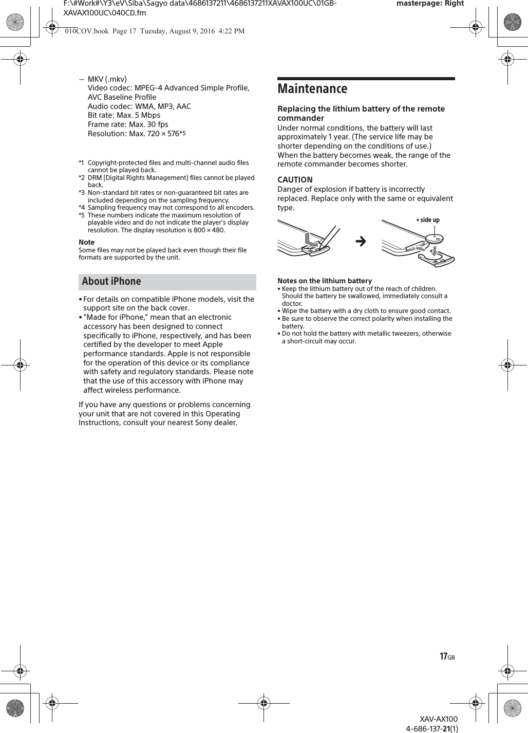 17GBF:\#Work#\Y3\eV\Siba\Sagyo data\4686137211\4686137211XAVAX100UC\01GB-XAVAX100UC\040CD.fmmasterpage: RightXAV-AX1004-686-137-21(1)ˋMKV (.mkv)Video codec: MPEG-4 Advanced Simple Profile, AVC Baseline ProfileAudio codec: WMA, MP3, AACBit rate: Max. 5 MbpsFrame rate: Max. 30 fpsResolution: Max. 720 &times; 576*5*1 Copyright-protected files and multi-channel audio files cannot be played back.*2 DRM (Digital Rights Management) files cannot be played back.*3 Non-standard bit rates or non-guaranteed bit rates are included depending on the sampling frequency.*4 Sampling frequency may not correspond to all encoders.*5 These numbers indicate the maximum resolution of playable video and do not indicate the player&rsquo;s display resolution. The display resolution is 800 &times; 480.NoteSome files may not be played back even though their file formats are supported by the unit.&bull; For details on compatible iPhone models, visit the support site on the back cover.&bull; &ldquo;Made for iPhone,&rdquo; mean that an electronic accessory has been designed to connect specifically to iPhone, respectively, and has been certified by the developer to meet Apple performance standards. Apple is not responsible for the operation of this device or its compliance with safety and regulatory standards. Please note that the use of this accessory with iPhone may affect wireless performance.If you have any questions or problems concerning your unit that are not covered in this Operating Instructions, consult your nearest Sony dealer.MaintenanceReplacing the lithium battery of the remote commanderUnder normal conditions, the battery will last approximately 1 year. (The service life may be shorter depending on the conditions of use.)When the battery becomes weak, the range of the remote commander becomes shorter.CAUTIONDanger of explosion if battery is incorrectly replaced. Replace only with the same or equivalent type.Notes on the lithium battery&bull; Keep the lithium battery out of the reach of children. Should the battery be swallowed, immediately consult a doctor.&bull; Wipe the battery with a dry cloth to ensure good contact.&bull; Be sure to observe the correct polarity when installing the battery.&bull; Do not hold the battery with metallic tweezers, otherwise a short-circuit may occur.About iPhone+ side upq010COV.book  Page 17  Tuesday, August 9, 2016  4:22 PM