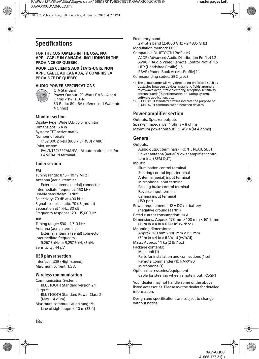 18GBF:\#Work#\Y3\eV\Siba\Sagyo data\4686137211\4686137211XAVAX100UC\01GB-XAVAX100UC\040CD.fmmasterpage: LeftXAV-AX1004-686-137-21(1)SpecificationsFOR THE CUSTOMERS IN THE USA. NOT APPLICABLE IN CANADA, INCLUDING IN THE PROVINCE OF QUEBEC.POUR LES CLIENTS AUX &Eacute;TATS-UNIS. NON APPLICABLE AU CANADA, Y COMPRIS LA PROVINCE DE QU&Eacute;BEC.AUDIO POWER SPECIFICATIONSCTA StandardPower Output: 20 Watts RMS &times; 4 at 4 Ohms < 1% THD+NSN Ratio: 80 dBA (reference: 1 Watt into 4 Ohms)Monitor sectionDisplay type: Wide LCD color monitorDimensions: 6.4 inSystem: TFT active matrixNumber of pixels: 1,152,000 pixels (800 &times; 3 (RGB) &times; 480)Color system:PAL/NTSC/SECAM/PAL-M automatic select for CAMERA IN terminalTuner sectionFMTuning range: 87.5 &ndash; 107.9 MHzAntenna (aerial) terminal: External antenna (aerial) connectorIntermediate frequency: 150 kHzUsable sensitivity: 10 dBfSelectivity: 70 dB at 400 kHzSignal-to-noise ratio: 70 dB (mono)Separation at 1 kHz: 30 dBFrequency response: 20 &ndash; 15,000 HzAMTuning range: 530 &ndash; 1,710 kHzAntenna (aerial) terminal: External antenna (aerial) connectorIntermediate frequency:9,267.5 kHz or 9,257.5 kHz/5 kHzSensitivity: 44 &mu;VUSB player sectionInterface: USB (High-speed)Maximum current: 1.5 AWireless communicationCommunication System: BLUETOOTH Standard version 2.1Output: BLUETOOTH Standard Power Class 2 (Max. +4 dBm)Maximum communication range*1: Line of sight approx. 10 m (33 ft)Frequency band: 2.4 GHz band (2.4000 GHz &ndash; 2.4835 GHz)Modulation method: FHSSCompatible BLUETOOTH Profiles*2:A2DP (Advanced Audio Distribution Profile) 1.2AVRCP (Audio Video Remote Control Profile) 1.5HFP (Handsfree Profile) 1.6PBAP (Phone Book Access Profile) 1.1Corresponding codec: SBC (.sbc)*1 The actual range will vary depending on factors such as obstacles between devices, magnetic fields around a microwave oven, static electricity, reception sensitivity, antenna (aerial)&rsquo;s performance, operating system, software application, etc.*2 BLUETOOTH standard profiles indicate the purpose of BLUETOOTH communication between devices.Power amplifier sectionOutputs: Speaker outputsSpeaker impedance: 4 ohms &ndash; 8 ohmsMaximum power output: 55 W &times; 4 (at 4 ohms)GeneralOutputs: Audio output terminals (FRONT, REAR, SUB)Power antenna (aerial)/Power amplifier control terminal (REM OUT)Inputs: Illumination control terminalSteering control input terminalAntenna (aerial) input terminalMicrophone input terminalParking brake control terminalReverse input terminalCamera input terminalUSB portPower requirements: 12 V DC car battery (negative ground (earth))Rated current consumption: 10 ADimensions: Approx. 178 mm &times; 100 mm &times; 161.5 mm (7 1/8 in &times; 4 in &times; 6 3/8 in) (w/h/d)Mounting dimensions: Approx. 178 mm &times; 100 mm &times; 155 mm (7 1/8 in &times; 4 in &times; 6 1/8 in) (w/h/d)Mass: Approx. 1.1 kg (2 lb 7 oz)Package contents: Main unit (1)Parts for installation and connections (1 set)Remote Commander (1): RM-X170Microphone (1)Optional accessories/equipment:Cable for steering wheel remote input: RC-SR1Your dealer may not handle some of the above listed accessories. Please ask the dealer for detailed information.Design and specifications are subject to change without notice.010COV.book  Page 18  Tuesday, August 9, 2016  4:22 PM