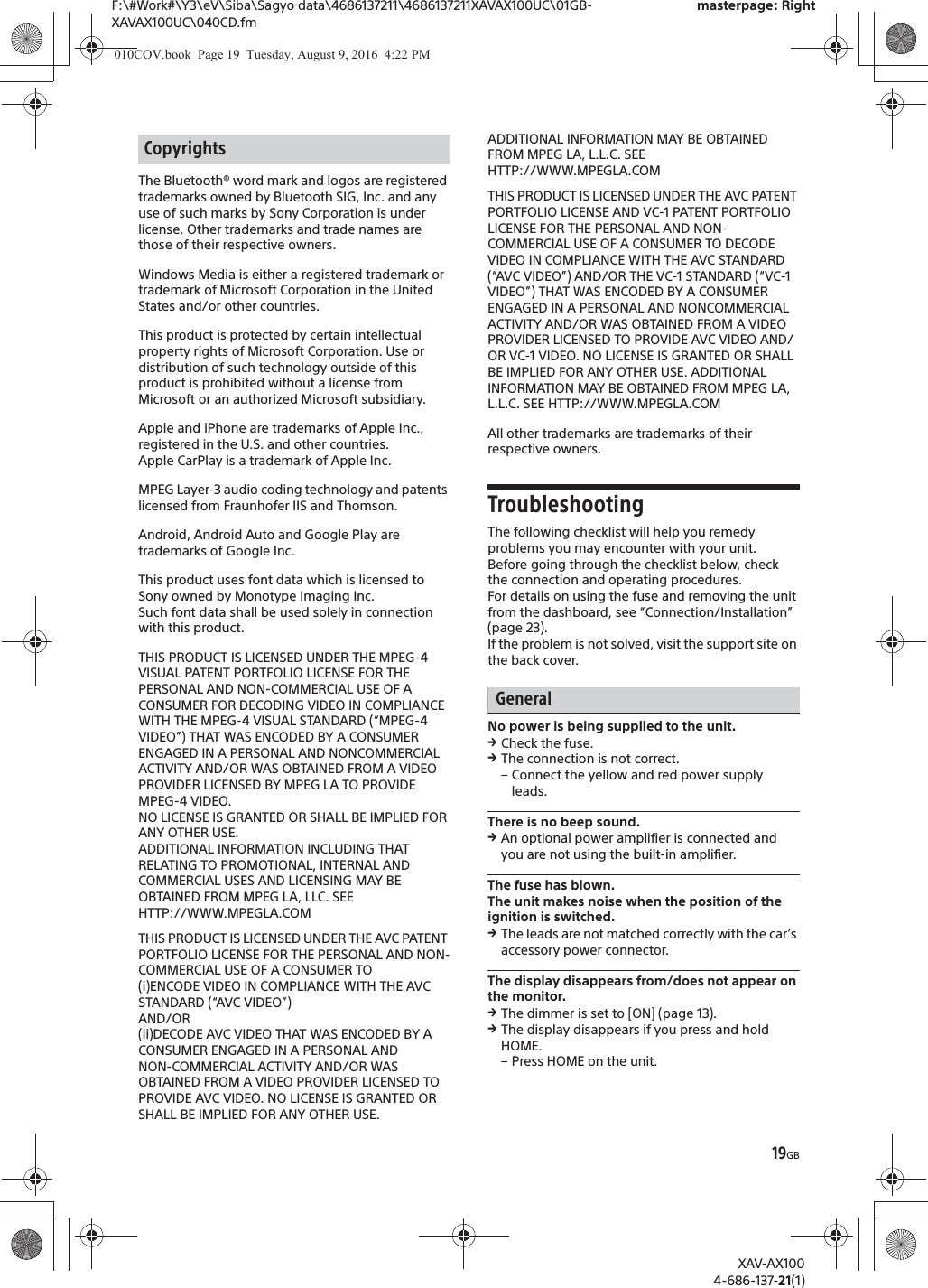 19GBF:\#Work#\Y3\eV\Siba\Sagyo data\4686137211\4686137211XAVAX100UC\01GB-XAVAX100UC\040CD.fmmasterpage: RightXAV-AX1004-686-137-21(1)The Bluetooth&reg; word mark and logos are registered trademarks owned by Bluetooth SIG, Inc. and any use of such marks by Sony Corporation is under license. Other trademarks and trade names are those of their respective owners.Windows Media is either a registered trademark or trademark of Microsoft Corporation in the United States and/or other countries.This product is protected by certain intellectual property rights of Microsoft Corporation. Use or distribution of such technology outside of this product is prohibited without a license from Microsoft or an authorized Microsoft subsidiary.Apple and iPhone are trademarks of Apple Inc., registered in the U.S. and other countries.Apple CarPlay is a trademark of Apple Inc.MPEG Layer-3 audio coding technology and patents licensed from Fraunhofer IIS and Thomson.Android, Android Auto and Google Play are trademarks of Google Inc.This product uses font data which is licensed to Sony owned by Monotype Imaging Inc.Such font data shall be used solely in connection with this product.THIS PRODUCT IS LICENSED UNDER THE MPEG-4 VISUAL PATENT PORTFOLIO LICENSE FOR THE PERSONAL AND NON-COMMERCIAL USE OF A CONSUMER FOR DECODING VIDEO IN COMPLIANCE WITH THE MPEG-4 VISUAL STANDARD (&ldquo;MPEG-4 VIDEO&rdquo;) THAT WAS ENCODED BY A CONSUMER ENGAGED IN A PERSONAL AND NONCOMMERCIAL ACTIVITY AND/OR WAS OBTAINED FROM A VIDEO PROVIDER LICENSED BY MPEG LA TO PROVIDE MPEG-4 VIDEO.NO LICENSE IS GRANTED OR SHALL BE IMPLIED FOR ANY OTHER USE.ADDITIONAL INFORMATION INCLUDING THAT RELATING TO PROMOTIONAL, INTERNAL AND COMMERCIAL USES AND LICENSING MAY BE OBTAINED FROM MPEG LA, LLC. SEEHTTP://WWW.MPEGLA.COMTHIS PRODUCT IS LICENSED UNDER THE AVC PATENT PORTFOLIO LICENSE FOR THE PERSONAL AND NON-COMMERCIAL USE OF A CONSUMER TO(i)ENCODE VIDEO IN COMPLIANCE WITH THE AVC STANDARD (&ldquo;AVC VIDEO&rdquo;)AND/OR(ii)DECODE AVC VIDEO THAT WAS ENCODED BY A CONSUMER ENGAGED IN A PERSONAL ANDNON-COMMERCIAL ACTIVITY AND/OR WAS OBTAINED FROM A VIDEO PROVIDER LICENSED TO PROVIDE AVC VIDEO. NO LICENSE IS GRANTED OR SHALL BE IMPLIED FOR ANY OTHER USE. ADDITIONAL INFORMATION MAY BE OBTAINED FROM MPEG LA, L.L.C. SEE HTTP://WWW.MPEGLA.COMTHIS PRODUCT IS LICENSED UNDER THE AVC PATENT PORTFOLIO LICENSE AND VC-1 PATENT PORTFOLIO LICENSE FOR THE PERSONAL AND NON-COMMERCIAL USE OF A CONSUMER TO DECODE VIDEO IN COMPLIANCE WITH THE AVC STANDARD (&ldquo;AVC VIDEO&rdquo;) AND/OR THE VC-1 STANDARD (&ldquo;VC-1 VIDEO&rdquo;) THAT WAS ENCODED BY A CONSUMER ENGAGED IN A PERSONAL AND NONCOMMERCIAL ACTIVITY AND/OR WAS OBTAINED FROM A VIDEO PROVIDER LICENSED TO PROVIDE AVC VIDEO AND/OR VC-1 VIDEO. NO LICENSE IS GRANTED OR SHALL BE IMPLIED FOR ANY OTHER USE. ADDITIONAL INFORMATION MAY BE OBTAINED FROM MPEG LA, L.L.C. SEE HTTP://WWW.MPEGLA.COMAll other trademarks are trademarks of their respective owners.TroubleshootingThe following checklist will help you remedy problems you may encounter with your unit.Before going through the checklist below, check the connection and operating procedures.For details on using the fuse and removing the unit from the dashboard, see &ldquo;Connection/Installation&rdquo; (page 23).If the problem is not solved, visit the support site on the back cover.GeneralNo power is being supplied to the unit.qCheck the fuse.qThe connection is not correct.&ndash; Connect the yellow and red power supply leads.There is no beep sound.qAn optional power amplifier is connected and you are not using the built-in amplifier.The fuse has blown.The unit makes noise when the position of the ignition is switched.qThe leads are not matched correctly with the car&rsquo;s accessory power connector.The display disappears from/does not appear on the monitor.qThe dimmer is set to [ON] (page 13).qThe display disappears if you press and hold HOME.&ndash; Press HOME on the unit.Copyrights010COV.book  Page 19  Tuesday, August 9, 2016  4:22 PM