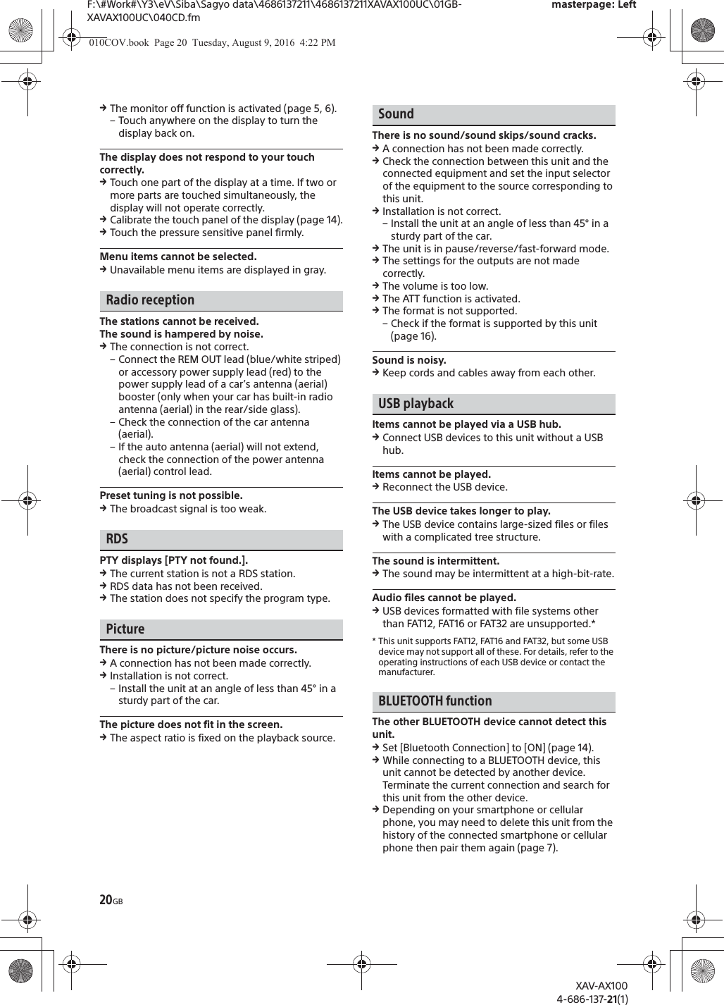 20GBF:\#Work#\Y3\eV\Siba\Sagyo data\4686137211\4686137211XAVAX100UC\01GB-XAVAX100UC\040CD.fmmasterpage: LeftXAV-AX1004-686-137-21(1)qThe monitor off function is activated (page 5, 6).&ndash; Touch anywhere on the display to turn the display back on.The display does not respond to your touch correctly.qTouch one part of the display at a time. If two or more parts are touched simultaneously, the display will not operate correctly.qCalibrate the touch panel of the display (page 14).qTouch the pressure sensitive panel firmly.Menu items cannot be selected.qUnavailable menu items are displayed in gray.Radio receptionThe stations cannot be received.The sound is hampered by noise.qThe connection is not correct.&ndash; Connect the REM OUT lead (blue/white striped) or accessory power supply lead (red) to the power supply lead of a car&rsquo;s antenna (aerial) booster (only when your car has built-in radio antenna (aerial) in the rear/side glass).&ndash; Check the connection of the car antenna (aerial).&ndash; If the auto antenna (aerial) will not extend, check the connection of the power antenna (aerial) control lead.Preset tuning is not possible.qThe broadcast signal is too weak.RDSPTY displays [PTY not found.].qThe current station is not a RDS station.qRDS data has not been received.qThe station does not specify the program type.PictureThere is no picture/picture noise occurs.qA connection has not been made correctly.qInstallation is not correct.&ndash; Install the unit at an angle of less than 45&deg; in a sturdy part of the car.The picture does not fit in the screen.qThe aspect ratio is fixed on the playback source.SoundThere is no sound/sound skips/sound cracks.qA connection has not been made correctly.qCheck the connection between this unit and the connected equipment and set the input selector of the equipment to the source corresponding to this unit.qInstallation is not correct.&ndash; Install the unit at an angle of less than 45&deg; in a sturdy part of the car.qThe unit is in pause/reverse/fast-forward mode.qThe settings for the outputs are not made correctly.qThe volume is too low.qThe ATT function is activated.qThe format is not supported.&ndash; Check if the format is supported by this unit (page 16).Sound is noisy.qKeep cords and cables away from each other.USB playbackItems cannot be played via a USB hub.qConnect USB devices to this unit without a USB hub.Items cannot be played.qReconnect the USB device.The USB device takes longer to play.qThe USB device contains large-sized files or files with a complicated tree structure.The sound is intermittent.qThe sound may be intermittent at a high-bit-rate.Audio files cannot be played.qUSB devices formatted with file systems other than FAT12, FAT16 or FAT32 are unsupported.** This unit supports FAT12, FAT16 and FAT32, but some USB device may not support all of these. For details, refer to the operating instructions of each USB device or contact the manufacturer.BLUETOOTH functionThe other BLUETOOTH device cannot detect this unit.qSet [Bluetooth Connection] to [ON] (page 14).qWhile connecting to a BLUETOOTH device, this unit cannot be detected by another device. Terminate the current connection and search for this unit from the other device.qDepending on your smartphone or cellular phone, you may need to delete this unit from the history of the connected smartphone or cellular phone then pair them again (page 7).010COV.book  Page 20  Tuesday, August 9, 2016  4:22 PM