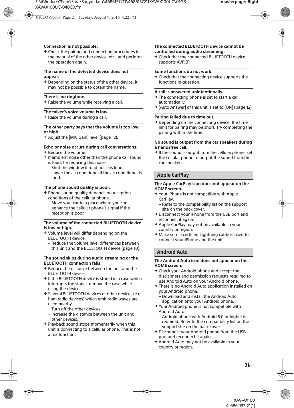 21GBF:\#Work#\Y3\eV\Siba\Sagyo data\4686137211\4686137211XAVAX100UC\01GB-XAVAX100UC\040CD.fmmasterpage: RightXAV-AX1004-686-137-21(1)Connection is not possible.qCheck the pairing and connection procedures in the manual of the other device, etc., and perform the operation again.The name of the detected device does not appear.qDepending on the status of the other device, it may not be possible to obtain the name.There is no ringtone.qRaise the volume while receiving a call.The talker&rsquo;s voice volume is low.qRaise the volume during a call.The other party says that the volume is too low or high.qAdjust the [MIC Gain] level (page 12).Echo or noise occurs during call conversations.qReduce the volume.qIf ambient noise other than the phone call sound is loud, try reducing this noise.&ndash; Shut the window if road noise is loud.&ndash; Lower the air conditioner if the air conditioner is loud.The phone sound quality is poor.qPhone sound quality depends on reception conditions of the cellular phone. &ndash; Move your car to a place where you can enhance the cellular phone&rsquo;s signal if the reception is poor.The volume of the connected BLUETOOTH device is low or high.qVolume level will differ depending on the BLUETOOTH device.&ndash; Reduce the volume level differences between this unit and the BLUETOOTH device (page 10).The sound skips during audio streaming or the BLUETOOTH connection fails.qReduce the distance between the unit and the BLUETOOTH device.qIf the BLUETOOTH device is stored in a case which interrupts the signal, remove the case while using the device.qSeveral BLUETOOTH devices or other devices (e.g. ham radio devices) which emit radio waves are used nearby.&ndash; Turn off the other devices.&ndash; Increase the distance between the unit and other devices.qPlayback sound stops momentarily when this unit is connecting to a cellular phone. This is not a malfunction.The connected BLUETOOTH device cannot be controlled during audio streaming.qCheck that the connected BLUETOOTH device supports AVRCP.Some functions do not work.qCheck that the connecting device supports the functions in question.A call is answered unintentionally.qThe connecting phone is set to start a call automatically.q[Auto Answer] of this unit is set to [ON] (page 12).Pairing failed due to time out.qDepending on the connecting device, the time limit for pairing may be short. Try completing the pairing within the time.No sound is output from the car speakers during a handsfree call.qIf the sound is output from the cellular phone, set the cellular phone to output the sound from the car speakers.Apple CarPlayThe Apple CarPlay icon does not appear on the HOME screen.qYour iPhone is not compatible with Apple CarPlay.&ndash; Refer to the compatibility list on the support site on the back cover.qDisconnect your iPhone from the USB port and reconnect it again.qApple CarPlay may not be available in your country or region.qMake sure a certified Lightning cable is used to connect your iPhone and the unit.Android AutoThe Android Auto icon does not appear on the HOME screen.qCheck your Android phone and accept the disclaimers and permission requests required to use Android Auto on your Android phone.qThere is no Android Auto application installed on your Android phone.&ndash; Download and install the Android Auto application onto your Android phone.qYour Android phone is not compatible with Android Auto.&ndash; Android phone with Android 5.0 or higher is required. Refer to the compatibility list on the support site on the back cover.qDisconnect your Android phone from the USB port and reconnect it again.qAndroid Auto may not be available in your country or region.010COV.book  Page 21  Tuesday, August 9, 2016  4:22 PM