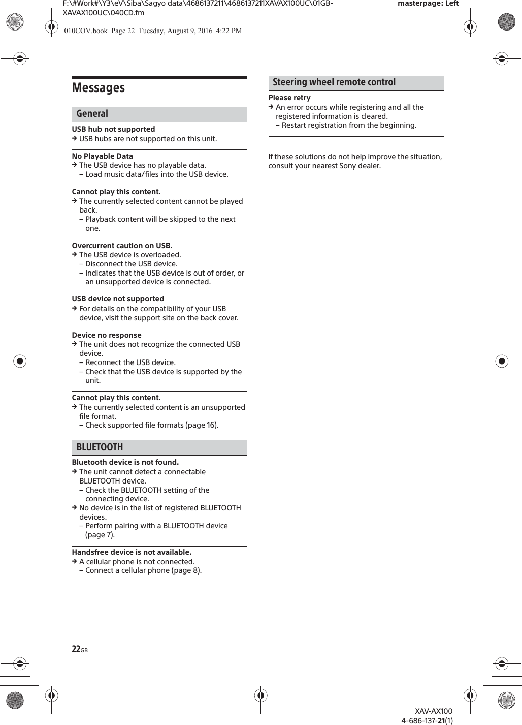 22GBF:\#Work#\Y3\eV\Siba\Sagyo data\4686137211\4686137211XAVAX100UC\01GB-XAVAX100UC\040CD.fmmasterpage: LeftXAV-AX1004-686-137-21(1)MessagesGeneralUSB hub not supportedqUSB hubs are not supported on this unit.No Playable DataqThe USB device has no playable data.&ndash; Load music data/files into the USB device.Cannot play this content.qThe currently selected content cannot be played back.&ndash; Playback content will be skipped to the next one.Overcurrent caution on USB.qThe USB device is overloaded.&ndash; Disconnect the USB device.&ndash; Indicates that the USB device is out of order, or an unsupported device is connected.USB device not supportedqFor details on the compatibility of your USB device, visit the support site on the back cover.Device no responseqThe unit does not recognize the connected USB device.&ndash; Reconnect the USB device.&ndash; Check that the USB device is supported by the unit.Cannot play this content.qThe currently selected content is an unsupported file format.&ndash; Check supported file formats (page 16).BLUETOOTHBluetooth device is not found.qThe unit cannot detect a connectable BLUETOOTH device.&ndash; Check the BLUETOOTH setting of the connecting device.qNo device is in the list of registered BLUETOOTH devices.&ndash; Perform pairing with a BLUETOOTH device (page 7).Handsfree device is not available.qA cellular phone is not connected.&ndash; Connect a cellular phone (page 8).Steering wheel remote controlPlease retryqAn error occurs while registering and all the registered information is cleared.&ndash; Restart registration from the beginning.If these solutions do not help improve the situation, consult your nearest Sony dealer.010COV.book  Page 22  Tuesday, August 9, 2016  4:22 PM